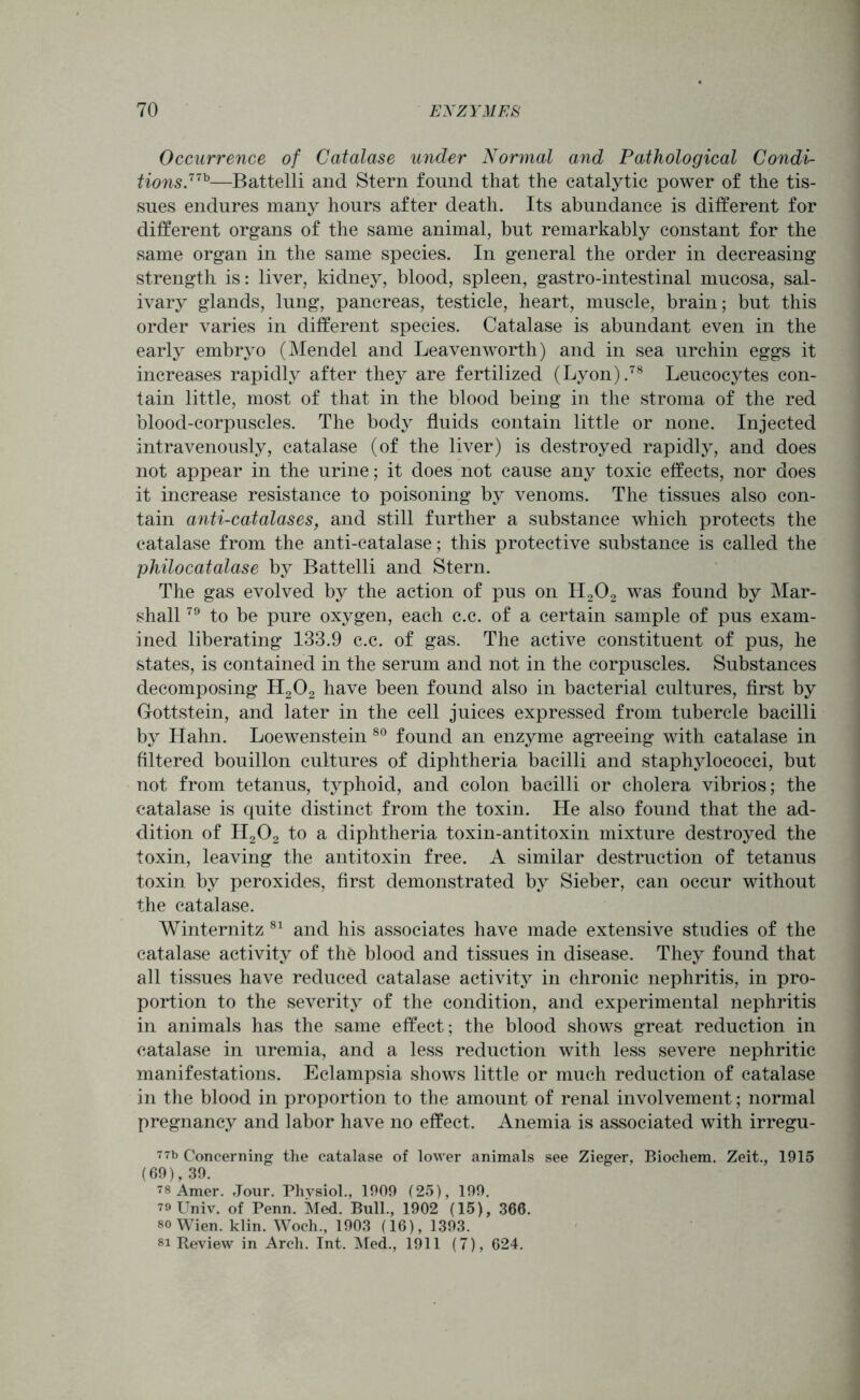Occurrence of Catalase under Normal and Pathological Condi- tions.77b—Battelli and Stern found that the catalytic power of the tis- sues endures many hours after death. Its abundance is different for different organs of the same animal, but remarkably constant for the same organ in the same species. In general the order in decreasing strength is: liver, kidney, blood, spleen, gastro-intestinal mucosa, sal- ivary glands, lung, pancreas, testicle, heart, muscle, brain; but this order varies in different species. Catalase is abundant even in the early embryo (Mendel and Leavenworth) and in sea urchin eggs it increases rapidly after they are fertilized (Lyon).78 Leucocytes con- tain little, most of that in the blood being in the stroma of the red blood-corpuscles. The body fluids contain little or none. Injected intravenously, catalase (of the liver) is destroyed rapidly, and does not appear in the urine; it does not cause any toxic effects, nor does it increase resistance to poisoning by venoms. The tissues also con- tain anti-catalases, and still further a substance which protects the catalase from the anti-catalase; this protective substance is called the philocatalase by Battelli and Stern. The gas evolved by the action of pus on H202 was found by Mar- shall 79 to be pure oxygen, each c.c. of a certain sample of pus exam- ined liberating 133.9 c.c. of gas. The active constituent of pus, he states, is contained in the serum and not in the corpuscles. Substances decomposing H202 have been found also in bacterial cultures, first by Gottstein, and later in the cell juices expressed from tubercle bacilli by Hahn. Loewenstein 80 found an enzyme agreeing with catalase in filtered bouillon cultures of diphtheria bacilli and staphylococci, but not from tetanus, typhoid, and colon bacilli or cholera vibrios; the catalase is quite distinct from the toxin. He also found that the ad- dition of H202 to a diphtheria toxin-antitoxin mixture destroyed the toxin, leaving the antitoxin free. A similar destruction of tetanus toxin by peroxides, first demonstrated by Sieber, can occur without the catalase. Winternitz 81 and his associates have made extensive studies of the catalase activity of the blood and tissues in disease. They found that all tissues have reduced catalase activity in chronic nephritis, in pro- portion to the severity of the condition, and experimental nephritis in animals has the same effect; the blood shows great reduction in catalase in uremia, and a less reduction with less severe nephritic manifestations. Eclampsia shows little or much reduction of catalase in the blood in proportion to the amount of renal involvement; normal pregnancy and labor have no effect. Anemia is associated with irregu- 77b Concerning the catalase of lower animals see Zieger, Biochem. Zeit., 1915 (69), 39. 78 Amer. Jour. Physiol., 1909 (25), 199. 79 Univ. of Penn. Med. Bull., 1902 (15), 366. so Wien. klin. Woch., 1903 (16), 1393. si Review in Arch. Int. Med., 1911 (7), 624.