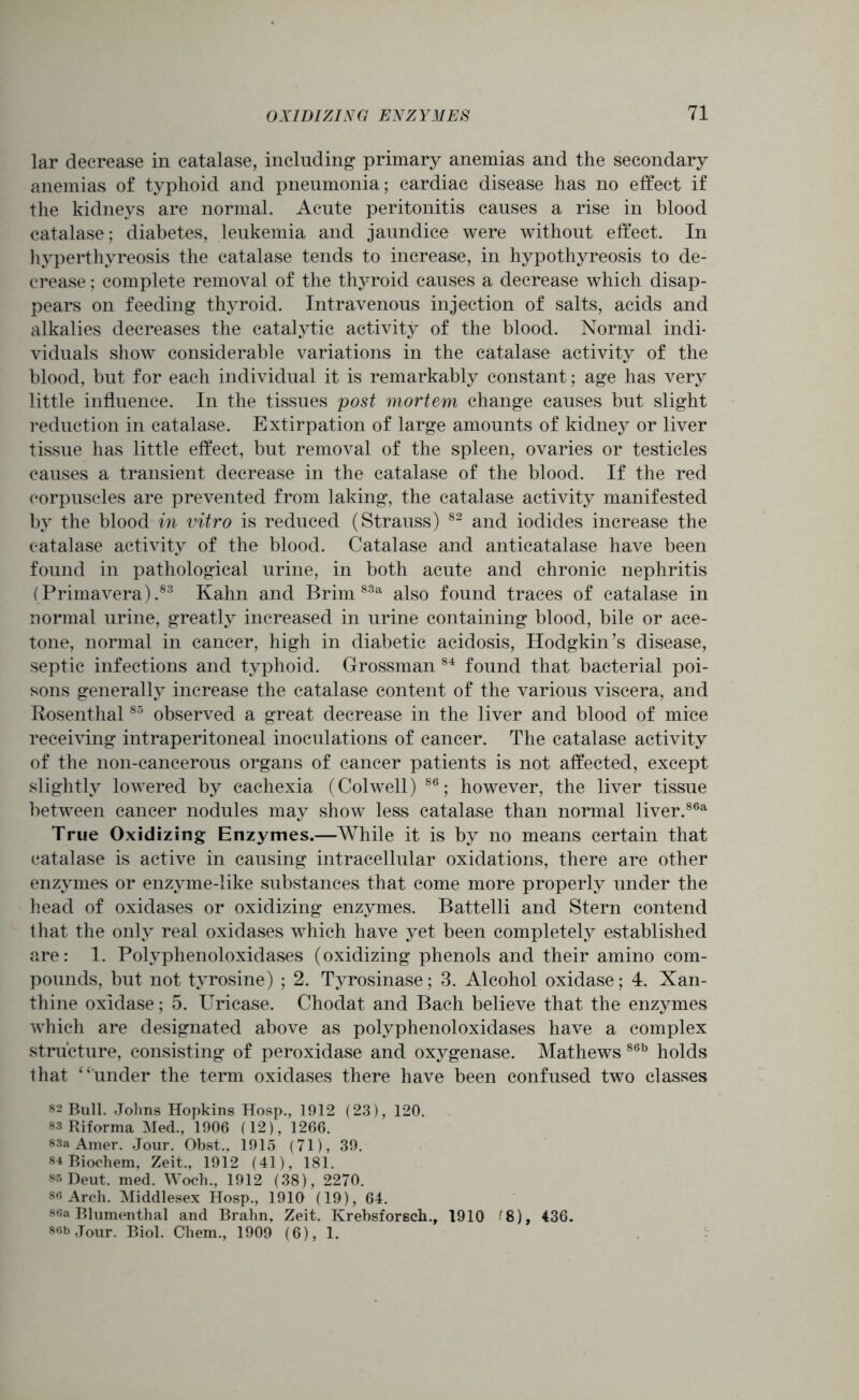 lar decrease in catalase, including primary anemias and the secondary anemias of typhoid and pneumonia; cardiac disease has no effect if the kidneys are normal. Acute peritonitis causes a rise in blood catalase; diabetes, leukemia and jaundice were without effect. In hyperthyreosis the catalase tends to increase, in hypothyreosis to de- crease ; complete removal of the thyroid causes a decrease which disap- pears on feeding thyroid. Intravenous injection of salts, acids and alkalies decreases the catalytic activity of the blood. Normal indb viduals show considerable variations in the catalase activity of the blood, but for each individual it is remarkably constant; age has very little influence. In the tissues post mortem change causes but slight reduction in catalase. Extirpation of large amounts of kidney or liver tissue has little effect, but removal of the spleen, ovaries or testicles causes a transient decrease in the catalase of the blood. If the red corpuscles are prevented from laking, the catalase activity manifested by the blood in vitro is reduced (Strauss) 82 and iodides increase the catalase activity of the blood. Catalase and anticatalase have been found in pathological urine, in both acute and chronic nephritis (Primavera).83 Kahn and Brim 83a also found traces of catalase in normal urine, greatly increased in urine containing blood, bile or ace- tone, normal in cancer, high in diabetic acidosis, Hodgkin’s disease, septic infections and typhoid. Grossman 84 found that bacterial poi- sons generally increase the catalase content of the various viscera, and Rosenthal85 observed a great decrease in the liver and blood of mice receiving intraperitoneal inoculations of cancer. The catalase activity of the non-cancerous organs of cancer patients is not affected, except slightly lowered by cachexia (Colwell) 86; however, the liver tissue between cancer nodules may show less catalase than normal liver.86a True Oxidizing Enzymes.—While it is by no means certain that catalase is active in causing intracellular oxidations, there are other enzymes or enzyme-like substances that come more properly under the head of oxidases or oxidizing enzymes. Battelli and Stern contend that the only real oxidases which have yet been completely established are: 1. Polyphenoloxidases (oxidizing phenols and their amino com- pounds, but not tj^rosine) ; 2. Tyrosinase; 3. Alcohol oxidase; 4. Xan- thine oxidase; 5. Uricase. Chodat and Bach believe that the enzymes which are designated above as polyphenoloxidases have a complex structure, consisting of peroxidase and oxygenase. Mathews 86b holds that “under the term oxidases there have been confused two classes 82 Bull. Johns Hopkins Hosp., 1912 (23), 120. 83 Riforma Med., 1906 (12), 1266. 83a Amer. Jour. Obst.. 1915 (71), 39. 84 Biochem, Zeit., 1912 (41), 181. ss Deut. med. Woch., 1912 (38), 2270. 86 Arch. Middlesex Hosp., 1910 (19), 64. soa Blumenthal and Brahn, Zeit. Krebsforsch., 1910 '8), 436. 86b Jour. Biol. Chem., 1909 (6), 1.