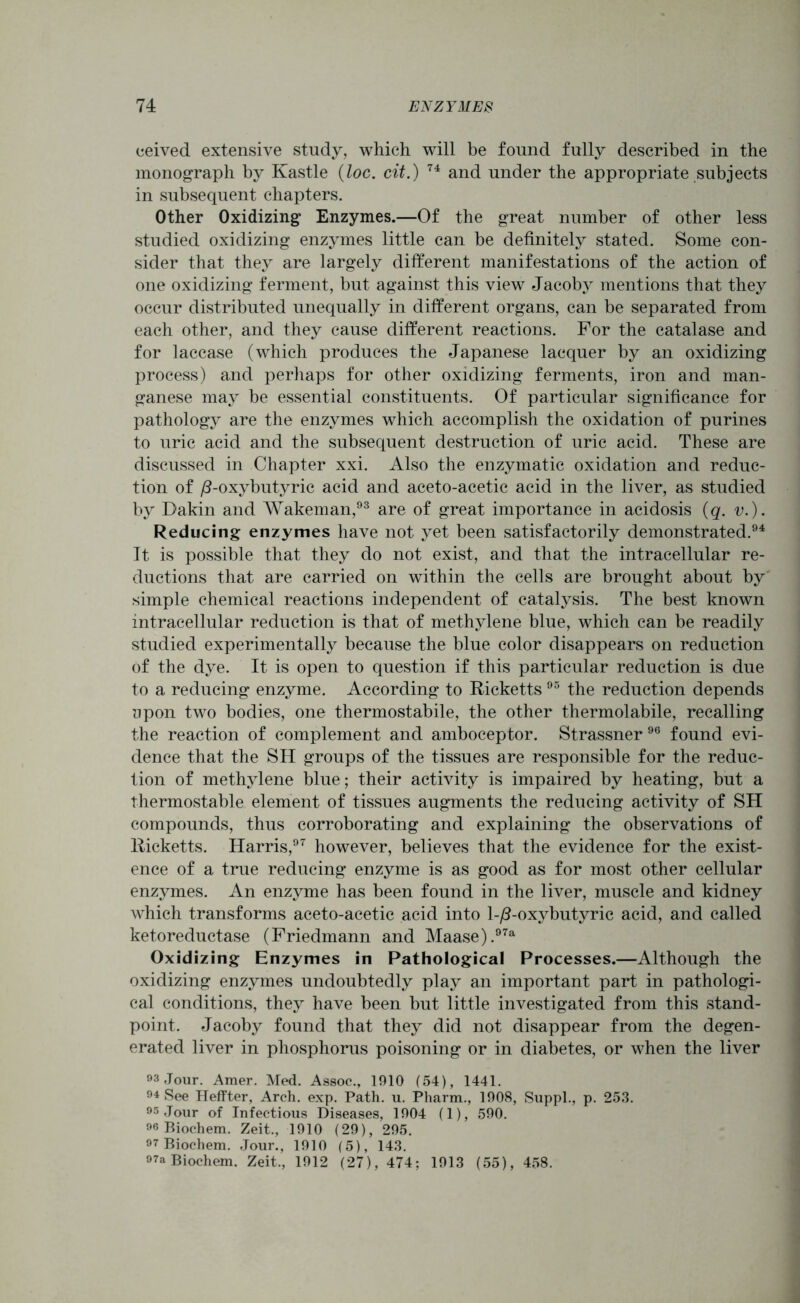 ceived extensive study, which will be found fully described in the monograph by Kastle (loc. cit.) 74 and under the appropriate subjects in subsequent chapters. Other Oxidizing Enzymes.—Of the great number of other less studied oxidizing enzymes little can be definitely stated. Some con- sider that they are largely different manifestations of the action of one oxidizing ferment, but against this view Jacoby mentions that they occur distributed unequally in different organs, can be separated from each other, and they cause different reactions. For the catalase and for laccase (which produces the Japanese lacquer by an oxidizing process) and perhaps for other oxidizing ferments, iron and man- ganese may be essential constituents. Of particular significance for pathology are the enzymes which accomplish the oxidation of purines to uric acid and the subsequent destruction of uric acid. These are discussed in Chapter xxi. Also the enzymatic oxidation and reduc- tion of /?-oxybutyric acid and aceto-acetic acid in the liver, as studied by Dakin and Wakeman,93 are of great importance in acidosis (q. v.). Reducing enzymes have not yet been satisfactorily demonstrated.94 It is possible that they do not exist, and that the intracellular re- ductions that are carried on within the cells are brought about by simple chemical reactions independent of catalysis. The best known intracellular reduction is that of methylene blue, which can be readily studied experimentally because the blue color disappears on reduction of the dye. It is open to question if this particular reduction is due to a reducing enzyme. According to Ricketts95 the reduction depends upon two bodies, one thermostabile, the other thermolabile, recalling the reaction of complement and amboceptor. Strassner96 found evi- dence that the SH groups of the tissues are responsible for the reduc- tion of methylene blue; their activity is impaired by heating, but a thermostable element of tissues augments the reducing activity of SH compounds, thus corroborating and explaining the observations of Ricketts. Harris,97 however, believes that the evidence for the exist- ence of a true reducing enzyme is as good as for most other cellular enzymes. An enzyme has been found in the liver, muscle and kidney which transforms aceto-acetic acid into l-/?-oxybutyric acid, and called ketoreductase (Friedmann and Maase).97a Oxidizing Enzymes in Pathological Processes.—Although the oxidizing enzymes undoubtedly play an important part in pathologi- cal conditions, they have been but little investigated from this stand- point. Jacoby found that they did not disappear from the degen- erated liver in phosphorus poisoning or in diabetes, or when the liver 93 Jour. Amer. Med. Assoc., 1910 (54), 1441. 94 See Heffter, Arch. exp. Path. u. Pharm., 1908, Suppl., p. 253. 95-Tour of Infectious Diseases, 1904 (1), 590. 96 Biochem. Zeit., 1910 (29), 295. 97 Biochem. Jour., 1910 (5), 143. 97a Biochem. Zeit., 1912 (27), 474; 1913 (55), 458.