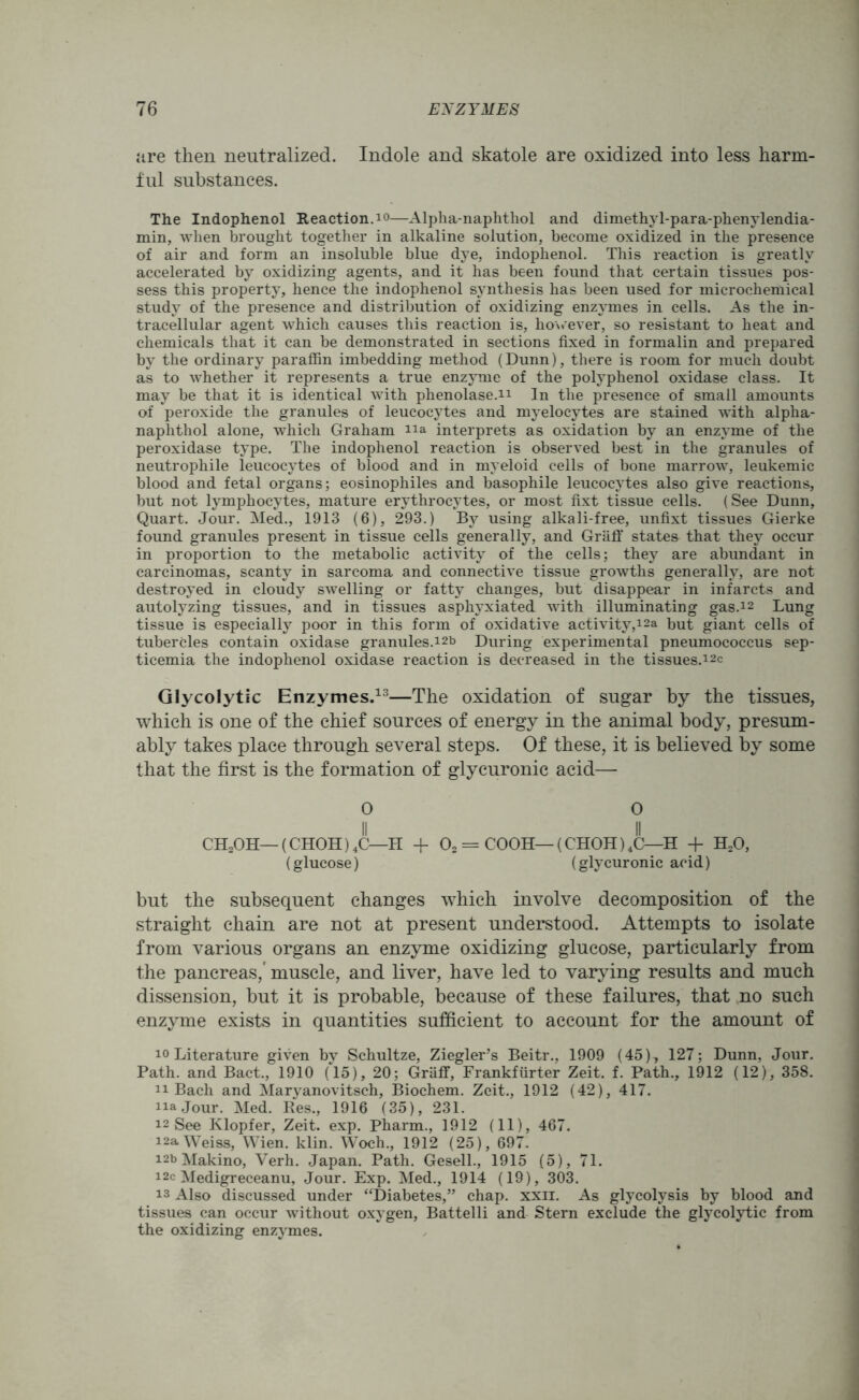 are then neutralized. Indole and skatole are oxidized into less harm- ful substances. The Indophenol Reaction. 10—Alpha-naphthol and dimethyl-para-phenylendia- min, when brought together in alkaline solution, become oxidized in the presence of air and form an insoluble blue dye, indophenol. This reaction is greatly accelerated by oxidizing agents, and it has been found that certain tissues pos- sess this property, hence the indophenol synthesis has been used for microchemical study of the presence and distribution of oxidizing enzymes in cells. As the in- tracellular agent which causes this reaction is, however, so resistant to heat and chemicals that it can be demonstrated in sections fixed in formalin and prepared by the ordinary paraffin imbedding method (Dunn), there is room for much doubt as to whether it represents a true enzyme of the polyphenol oxidase class. It may be that it is identical with phenolase.n In the presence of small amounts of peroxide the granules of leucocytes and myelocytes are stained with alpha- naphthol alone, which Graham na interprets as oxidation by an enzyme of the peroxidase type. The indophenol reaction is observed best in the granules of neutrophile leucocytes of blood and in myeloid cells of bone marrow, leukemic blood and fetal organs; eosinophiles and basophile leucocytes also give reactions, but not lymphocytes, mature erythrocytes, or most fixt tissue cells. (See Dunn, Quart. Jour. Med., 1913 (6), 293.) By using alkali-free, unfixt tissues Gierke found granules present in tissue cells generally, and Graff states that they occur in proportion to the metabolic activity of the cells; they are abundant in carcinomas, scanty in sarcoma and connective tissue growths generally, are not destroyed in cloudy swelling or fatty changes, but disappear in infarcts and autolyzing tissues, and in tissues asphyxiated with illuminating gas.12 Lung tissue is especially poor in this form of oxidative activity,12a but giant cells of tubercles contain oxidase granules.12b During experimental pneumococcus sep- ticemia the indophenol oxidase reaction is decreased in the tissues.i2c Glycolytic Enzymes.13—The oxidation of sugar by the tissues, which is one of the chief sources of energy in the animal body, presum- ably takes place through several steps. Of these, it is believed by some that the first is the formation of glycuronic acid— O 0 II II CH2OH— (CHOH) 4C—H + 02 = COOH— (CHOH) 4C—H + H20, (glucose) (glycuronic acid) but the subsequent changes which involve decomposition of the straight chain are not at present understood. Attempts to isolate from various organs an enzyme oxidizing glucose, particularly from the pancreas,’ muscle, and liver, have led to varying results and much dissension, but it is probable, because of these failures, that no such enzyme exists in quantities sufficient to account for the amount of io Literature given by Schultze, Ziegler’s Beitr., 1909 (45), 127; Dunn, Jour. Path, and Bact., 1910 (15), 20; Graff, Frankfurter Zeit. f. Path., 1912 (12), 358. n Bach and Maryanovitsch, Biochem. Zeit., 1912 (42), 417. najour. Med. Res., 1916 (35), 231. 12 See Klopfer, Zeit. exp. Pharm., 1912 (11), 467. 12a Weiss, Wien. klin. Woch., 1912 (25), 697. 12b Makino, Verh. Japan. Path. Gesell., 1915 (5), 71. i2c Medigreceanu, Jour. Exp. Med., 1914 (19), 303. is Also discussed under “Diabetes,” chap. xxii. As glycolysis by blood and tissues can occur without oxygen, Battelli and Stern exclude the glycolytic from the oxidizing enzymes.