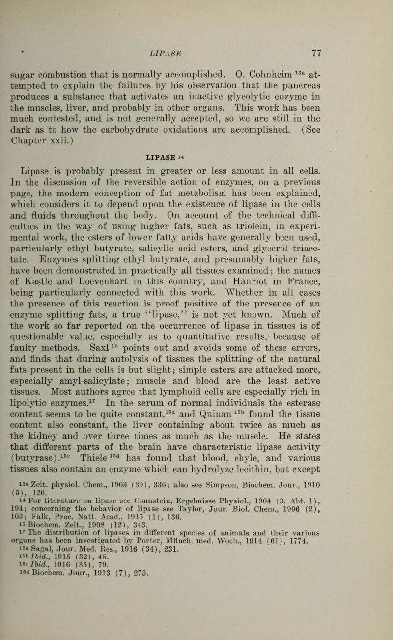 sugar combustion that is normally accomplished. 0. Cohnheim 13a at- tempted to explain the failures by his observation that the pancreas produces a substance that activates an inactive glycolytic enzyme in the muscles, liver, and probably in other organs. This work has been much contested, and is not generally accepted, so we are still in the dark as to how the carbohydrate oxidations are accomplished. (See Chapter xxii.) LIPASE 14 Lipase is probably present in greater or less amount in all cells. In the discussion of the reversible action of enzymes, on a previous page, the modem conception of fat metabolism has been explained, which considers it to depend upon the existence of lipase in the cells and fluids throughout the body. On account of the technical diffi- culties in the way of using higher fats, such as triolein, in experi- mental work, the esters of lower fatty acids have generally been used, particularly ethyl butyrate, salicylic acid esters, and glycerol triace- tate. Enzymes splitting ethyl butyrate, and presumably higher fats, have been demonstrated in practically all tissues examined; the names of Kastle and Loevenhart in this country, and Hanriot in France, being particularly connected with this work. Whether in all cases the presence of this reaction is proof positive of the presence of an enzyme splitting fats, a true “lipase,” is not yet known. Much of the work so far reported on the occurrence of lipase in tissues is of questionable value, especially as to quantitative results, because of faulty methods. Saxl15 points out and avoids some of these errors, and finds that during autolysis of tissues the splitting of the natural fats present in the cells is but slight; simple esters are attacked more, especially amyl-salicylate; muscle and blood are the least active tissues. Most authors agree that lymphoid cells are especially rich in lipolytic enzymes.17 In the serum of normal individuals the esterase content seems to be quite constant,15a and Quinan 15b found the tissue content also constant, the liver containing about twice as much as the kidney and over three times as much as the muscle. He states that different parts of the brain have characteristic lipase activity (butyrase).15c Thiele15d has found that blood, chyle, and various tissues also contain an enzyme which can hydrolyze lecithin, but except i3a Zeit. physiol. Chem., 1903 (39), 336; also see Simpson, Biochem. Jour., 1910 (5), 126. i4 For literature on lipase see Connstein, Ergebnisse Physiol., 1904 (3, Abt. 1), 194; concerning the behavior of lipase see Taylor, Jour. Biol. Chem., 1906 (2), 103; Falk, Proc. Natl. Acad., 1915 (1), 136. is Biochem. Zeit., 1908 (12), 343. 17 The distribution of lipases in different species of animals and their various organs has been investigated bv Porter, Miinch. med. Woch., 1914 (61), 1774. !5a Sagal, Jour. Med. Res., 1916 (34), 231. isb Ibid., 1915 (32), 45. i5c Ibid., 1916 (35), 79. isd Biochem. Jour., 1913 (7), 275.