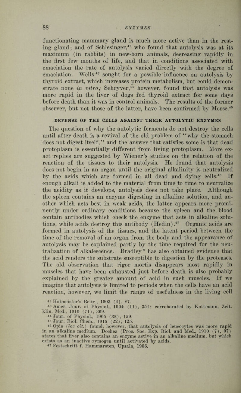 functionating mammary gland is much more active than in the rest- ing gland; and of Schlesinger,42 who found that autolysis was at its maximum (in rabbits) in new-born animals, decreasing rapidly in the first few months of life, and that in conditions associated with emaciation the rate of autolysis varied directly with the degree of emaciation. Wells 43 sought for a possible influence on autolysis by thyroid extract, which increases protein metabolism, but could demon- strate none in vitro; Schryver,44 however, found that autolysis was more rapid in the liver of dogs fed thyroid extract for some days before death than it was in control animals. The results of the former observer, but not those of the latter, have been confirmed by Morse.45 DEFENSE OF THE CEILS AGAINST THEIR AUTOLYTIC ENZYMES The question of why the autolytic ferments do not destroy the cells until after death is a revival of the old problem of ‘ ‘ why the stomach does not digest itself, ’ ’ and the answer that satisfies some is that dead protoplasm is essentially different from living protoplasm. More ex- act replies are suggested by Wiener’s studies on the relation of the reaction of the tissues to their autolysis. He found that autolysis does not begin in an organ until the original alkalinity is neutralized by the acids which are formed in all dead and dying cells.46 If enough alkali is added to the material from time to time to neutralize the acidity as it develops, autolysis does not take place. Although the spleen contains an enzyme digesting in alkaline solution, and an- other which acts best in weak acids, the latter appears more promi- nently under ordinary conditions because the spleen and the blood contain antibodies which check the enzyme that acts in alkaline solu- tions, while acids destroy this antibody (Hedin).47 Organic acids are formed in autolysis of the tissues, and the latent period between the time of the removal of an organ from the body and the appearance of autolysis may be explained partly by the time required for the neu- tralization of alkalescence. Bradley 9 has also obtained evidence that the acid renders the substrate susceptible to digestion by the proteases. The old observation that rigor mortis disappears most rapidly in muscles that have been exhausted just before death is also probably explained by the greater amount of acid in such muscles. If we imagine that autolysis is limited to periods when the cells have an acid reaction, however, we limit the range of usefulness in the living cell 42 Hofmeister’s Beitr., 1903 (4), 87. 43 Amer. Jour, of Physiol., i904 (11), 351; corroborated by Kottmann, Zeit. klin. Med., 1910 (71), 369. 44 Jour, of Physiol., 1905 (32), 159. 45 Jour. Biol. Chem., 1915 (22), 125. 46 Opie (loc cit.) found, however, that autolysis of leucocytes was more rapid in an alkaline medium. Dochez (Proc. Soc. Exp. Biol, and Med., 1910 (7), 97) states that liver also contains an enzyme active in an alkaline medium, but which exists as an inactive zymogen until activated by acids. 47 Festschrift f. Hammarsten, Upsala, 1906.