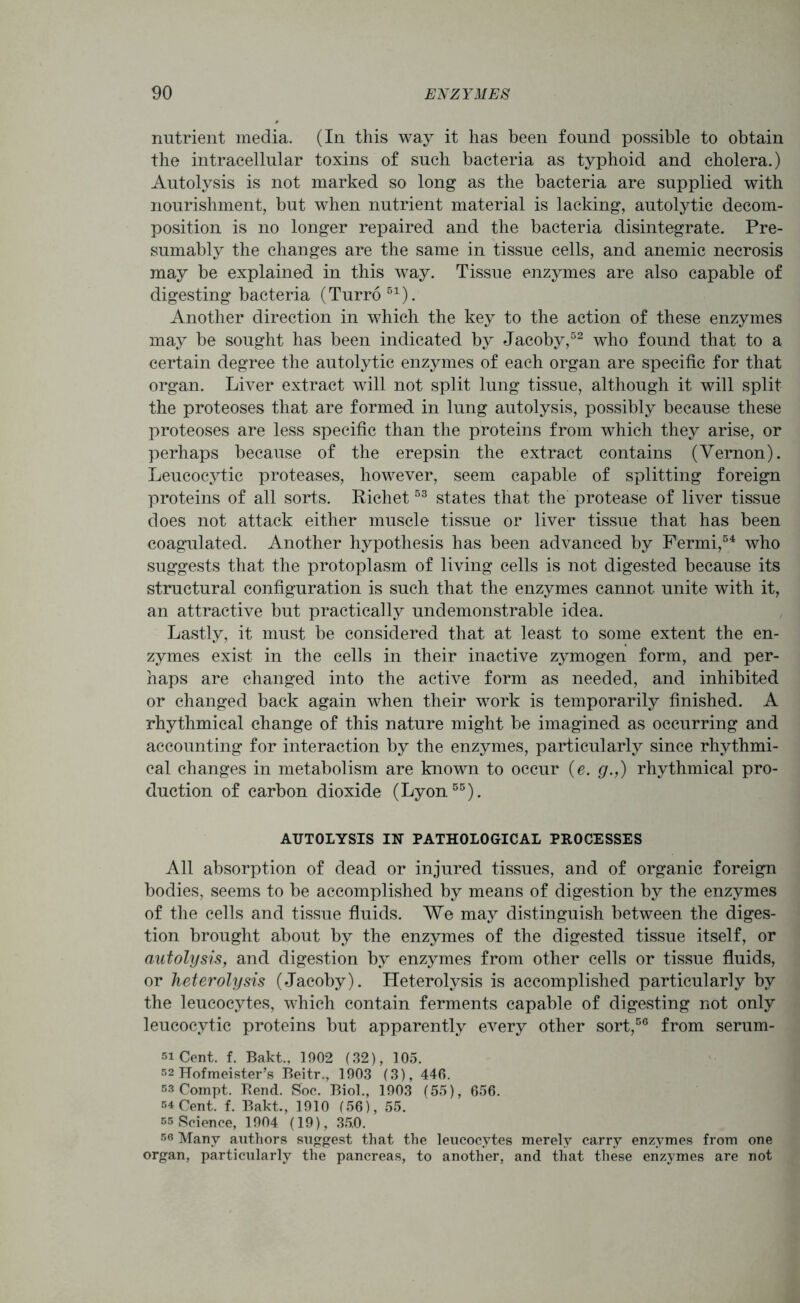 nutrient media. (In this way it has been found possible to obtain the intracellular toxins of such bacteria as typhoid and cholera.) Autolysis is not marked so long as the bacteria are supplied with nourishment, but when nutrient material is lacking, autolytic decom- position is no longer repaired and the bacteria disintegrate. Pre- sumably the changes are the same in tissue cells, and anemic necrosis may be explained in this way. Tissue enzymes are also capable of digesting bacteria (Turro 51). Another direction in which the key to the action of these enzymes may be sought has been indicated by Jacoby,52 who found that to a certain degree the autolytic enzymes of each organ are specific for that organ. Liver extract will not split lung tissue, although it will split the proteoses that are formed in lung autolysis, possibly because these proteoses are less specific than the proteins from which they arise, or perhaps because of the erepsin the extract contains (Vernon). Leucocytic proteases, however, seem capable of splitting foreign proteins of all sorts. Richet53 states that the protease of liver tissue does not attack either muscle tissue or liver tissue that has been coagulated. Another hypothesis has been advanced by Fermi,54 who suggests that the protoplasm of living cells is not digested because its structural configuration is such that the enzymes cannot unite with it, an attractive but practically undemonstrable idea. Lastly, it must be considered that at least to some extent the en- zymes exist in the cells in their inactive zymogen form, and per- haps are changed into the active form as needed, and inhibited or changed back again when their work is temporarily finished. A rhythmical change of this nature might be imagined as occurring and accounting for interaction by the enzymes, particularly since rhythmi- cal changes in metabolism are known to occur (e. g.,) rhythmical pro- duction of carbon dioxide (Lyon55). AUTOLYSIS IN PATHOLOGICAL PROCESSES All absorption of dead or injured tissues, and of organic foreign bodies, seems to be accomplished by means of digestion by the enzymes of the cells and tissue fluids. We may distinguish between the diges- tion brought about by the enzymes of the digested tissue itself, or autolysis, and digestion by enzymes from other cells or tissue fluids, or heterolysis (Jacoby). Heterolysis is accomplished particularly by the leucocytes, which contain ferments capable of digesting not only leucocytic proteins but apparently every other sort,56 from serum- si Cent. f. Bakt., 1902 (32), 105. 52 Hofmeister’s Beitr., 1903 (3), 446. 53 Compt. Rend. Soc. Biol., 1903 (55), 656. 54 Cent. f. Bakt., 1910 (56), 55. ss Science, 1904 (19), 35.0. 56 Many authors suggest that the leucocytes merely carry enzymes from one organ, particularly the pancreas, to another, and that these enzymes are not