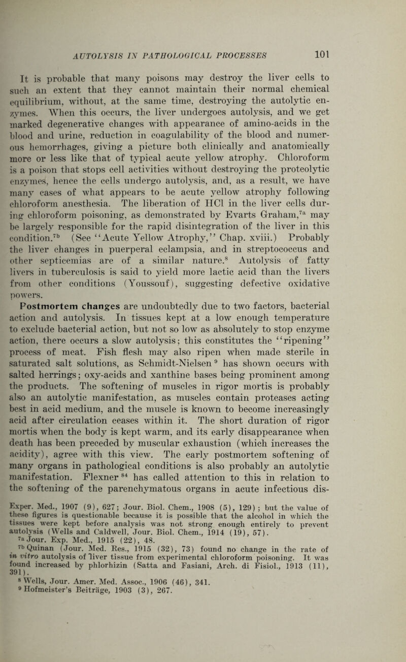 It is probable that many poisons may destroy the liver cells to such an extent that they cannot maintain their normal chemical equilibrium, without, at the same time, destroying the autolytic en- zymes. When this occurs, the liver undergoes autolysis, and we get marked degenerative changes with appearance of amino-acids in the blood and urine, reduction in coagulability of the blood and numer- ous hemorrhages, giving a picture both clinically and anatomically more or less like that of typical acute yellow atrophy. Chloroform is a poison that stops cell activities without destroying the proteolytic enzymes, hence the cells undergo autolysis, and, as a result, we have many cases of what appears to be acute yellow atrophy following chloroform anesthesia. The liberation of HC1 in the liver cells dur- ing chloroform poisoning, as demonstrated by Evarts Graham,7a may be largely responsible for the rapid disintegration of the liver in this condition.713 (See “Acute Yellow Atrophy,” Chap, xviii.) Probably the liver changes in puerperal eclampsia, and in streptococcus and other septicemias are of a similar nature.8 Autolysis of fatty livers in tuberculosis is said to yield more lactic acid than the livers from other conditions (Youssouf), suggesting defective oxidative powers. Postmortem changes are undoubtedly due to two factors, bacterial action and autolysis. In tissues kept at a low enough temperature to exclude bacterial action, but not so low as absolutely to stop enzyme action, there occurs a slow autolysis; this constitutes the “ripening” process of meat. Fish flesh may also ripen when made sterile in saturated salt solutions, as Schmidt-Nielsen 9 has shown occurs with salted herrings; oxy-acids and xanthine bases being prominent among the products. The softening of muscles in rigor mortis is probably also an autolytic manifestation, as muscles contain proteases acting best in acid medium, and the muscle is known to become increasingly acid after circulation ceases within it. The short duration of rigor mortis when the body is kept warm, and its early disappearance when death has been preceded by muscular exhaustion (which increases the acidity), agree with this view. The early postmortem softening of many organs in pathological conditions is also probably an autolytic manifestation. Flexner 84 has called attention to this in relation to the softening of the parenchymatous organs in acute infectious dis- Exper. Med., 1907 (9), 627; Jour. Biol. Chem., 1908 (5), 129) ; but the value of these figures is questionable because it is possible that the alcohol in which the tissues were kept before analysis was not strong enough entirely to prevent autolysis (Wells and Caldwell, Jour. Biol. Chem., 1914 (19), 57). 7a Jour. Exp. Med., 1915 (22), 48. 7b Quinan (Jour. Med. Res., 1915 (32), 73) found no change in the rate of in vitro autolysis of Jiver tissue from experimental chloroform poisoning. It was found increased by phlorhizin (Satta and Fasiani, Arch, di Fisiol., 1913 (11), 391). 8 Wells, Jour. Amer. Med. Assoc., 1906 (46), 341. 9 Hofmeister’s Beitrage, 1903 (3), 267.