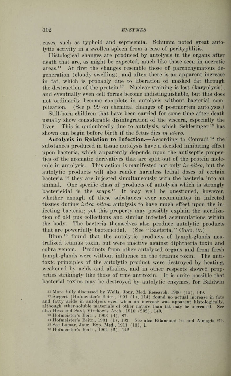 eases, such as typhoid and septicemia. Schumm noted great auto- lytic activity in a swollen spleen from a case of perityphlitis. Histological changes are produced by autolysis in the organs after death that are, as might be expected, much like those seen in necrotic areas.11 At first the changes resemble those of parenchymatous de- generation (cloudy swelling), and often there is an apparent increase in fat, which is probably due to liberation of masked fat through the destruction of the protein.12 Nuclear staining is lost (karyolysis), and eventually even cell forms become indistinguishable, but this does not ordinarily become complete in autolysis without bacterial com- plication. (See p. 99 on chemical changes of postmortem autolysis.) Still-born children that have been carried for some time after death usually show considerable disintegration of the viscera, especially the liver. This is undoubtedly due to autolysis, which Schlesinger 13 has shown can begin before birth if the fetus dies in utero. Autolysis in Relation to Infection.—According to Conradi14 the substances produced in tissue autolysis have a decided inhibiting effect upon bacteria, which apparently depends upon the antiseptic proper- ties of the aromatic derivatives that are split out of the protein mole- cule in autolysis. This action is manifested not only in vitro, but the autolytic products will also render harmless lethal doses of certain bacteria if they are injected simultaneously with the bacteria into an animal. One specific class of products of autolysis which is strongly bactericidal is the soaps.15 It may well be questioned, however, whether enough of these substances ever accumulates in infected tissues during intra vitam autolysis to have much effect upon the in- fecting bacteria; yet this property may possibly explain the steriliza- tion of old pus collections and similar infected accumulations within the body. The bacteria themselves also produce autolytic products that are powerfully bactericidal. (See “Bacteria,” Chap, iv.) Blum16 found that the autolytic products of lymph-glands neu- tralized tetanus toxin, but were inactive against diphtheria toxin and cobra venom. Products from other autolyzed organs and from fresh lymph-glands were without influence on the tetanus toxin. The anti- toxic principles of the autolytic product were destroyed by heating, weakened by acids and alkalies, and in other respects showed prop- erties strikingly like those of true antitoxin. It is quite possible that bacterial toxins may be destroyed by autolytic enzymes, for Baldwin 11 More fully discussed by Wells, Jour. Med. Kesearch, 1906 (15), 149. 12 Siegert (Hofmeister’s Beitr., 1901 (1), 114) found no actual increase in fats and fatty acids in autolysis even when an increase was apparent histologically, although ether-soluble materials of other nature than fat may be increased. See also Hess and Saxl, Virchow’s Arch., 1910 (202), 149. is Hofmeister’s Beitr., 1903 (4), 87. i4 Hofmeister’s Beitr., 1901 (1), 193. See also Bilancioni «4a and Almagia 87b. is See Lamar, Jour. Exp. Med., 1911 (13), 1 I® Hofmeister’s Beitr., 1904 (5), 142.