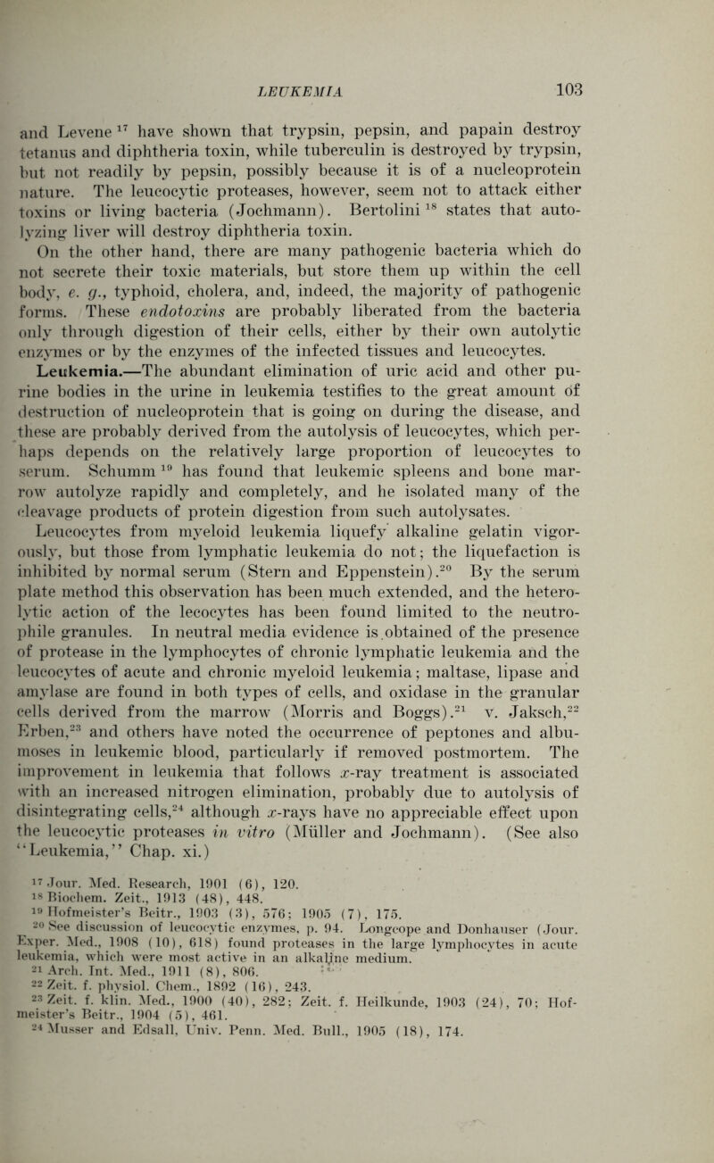 and Levene17 have shown that trypsin, pepsin, and papain destroy tetanus and diphtheria toxin, while tuberculin is destroyed by trypsin, but not readily by pepsin, possibly because it is of a nucleoprotein nature. The leucocytic proteases, however, seem not to attack either toxins or living bacteria (Jochmann). Bertolini18 states that auto- Jyzing liver will destroy diphtheria toxin. On the other hand, there are many pathogenic bacteria which do not secrete their toxic materials, but store them up within the cell body, e. g., typhoid, cholera, and, indeed, the majority of pathogenic forms. These endotoxins are probably liberated from the bacteria only through digestion of their cells, either by their own autolytic enzymes or by the enzymes of the infected tissues and leucocytes. Leukemia.—The abundant elimination of uric acid and other pu- rine bodies in the urine in leukemia testifies to the great amount of destruction of nucleoprotein that is going on during the disease, and these are probably derived from the autolysis of leucocytes, which per- haps depends on the relatively large proportion of leucocytes to serum. Schumm 19 has found that leukemic spleens and bone mar- row autolyze rapidly and completely, and he isolated many of the cleavage products of protein digestion from such autolysates. Leucocytes from myeloid leukemia liquefy alkaline gelatin vigor- ously, but those from lymphatic leukemia do not; the liquefaction is inhibited by normal serum (Stern and Eppenstein).20 By the serum plate method this observation has been much extended, and the hetero- lytic action of the lecocytes has been found limited to the neutro- phile granules. In neutral media evidence is .obtained of the presence of protease in the lymphocytes of chronic lymphatic leukemia and the leucocytes of acute and chronic myeloid leukemia; maltase, lipase and amylase are found in both types of cells, and oxidase in the granular cells derived from the marrow (Morris and Boggs).21 v. Jaksch,22 Erben,23 and others have noted the occurrence of peptones and albu- moses in leukemic blood, particularly if removed postmortem. The improvement in leukemia that follows £-ray treatment is associated with an increased nitrogen elimination, probably due to autolysis of disintegrating cells,24 although #-rays have no appreciable effect upon the leucocytic proteases in vitro (Muller and Jochmann). (See also “Leukemia,’’ Chap, xi.) 17 Jour. Med. Research, 1901 (6), 120. is Biocliem. Zeit., 1913 (48), 448. 19 Hofmeister’s Beitr., 1903 (3), 576; 1905 (7), 175. 20 See discussion of leucocytic enzymes, p. 94. Longcope and Donhauser (Jour. Ex per. Med., 1908 (10), 618) found proteases in the large lymphocytes in acute leukemia, which were most active in an alkaline medium. 21 Arch. Int. Med., 1911 (8), 806. 22 Zeit. f. physiol. Chem., 1892 (16), 243. 23 Zeit. f. klin. Med., 1900 (40), 282; Zeit. f. Heilkunde, 1903 (24), 70; Hof- meister’s Beitr., 1904 (5), 461. 24 Musser and Edsall, Univ. Penn. Med. Bull., 1905 (18), 174.