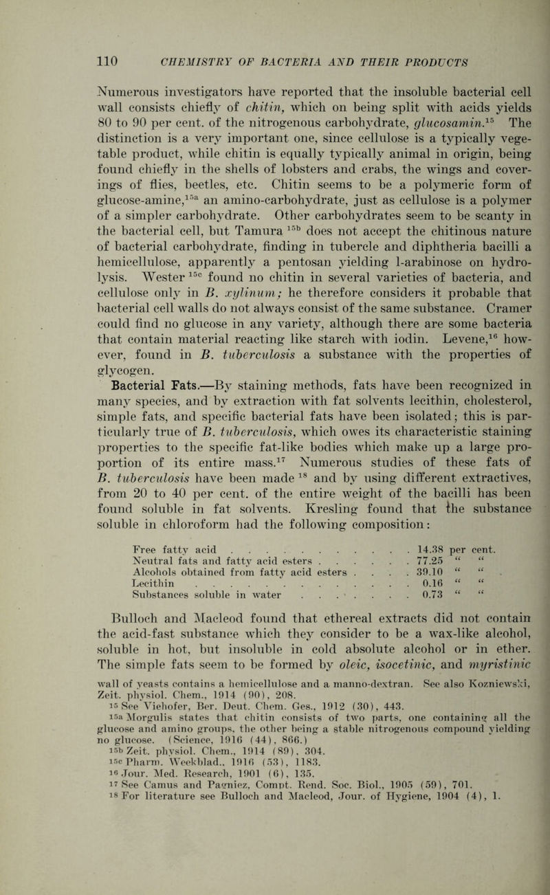 Numerous investigators have reported that the insoluble bacterial cell wall consists chiefly of chitin, which on being split with acids yields 80 to 90 per cent, of the nitrogenous carbohydrate, glucosamine The distinction is a very important one, since cellulose is a typically vege- table product, while chitin is equally typically animal in origin, being found chiefly in the shells of lobsters and crabs, the wings and cover- ings of flies, beetles, etc. Chitin seems to be a polymeric form of glucose-amine,15a an amino-carbohydrate, just as cellulose is a polymer of a simpler carbohydrate. Other carbohydrates seem to be scanty in the bacterial cell, but Tamura 15b does not accept the chitinous nature of bacterial carbohydrate, finding in tubercle and diphtheria bacilli a hemicellulose, apparently a pentosan yielding 1-arabinose on hydro- lysis. Wester 15c found no chitin in several varieties of bacteria, and cellulose only in B. xylinum; he therefore considers it probable that bacterial cell walls do not always consist of the same substance. Cramer could find no glucose in any variety, although there are some bacteria that contain material reacting like starch with iodin. Levene,16 how- ever, found in B. tuberculosis a substance with the properties of glycogen. Bacterial Fats.—By staining methods, fats have been recognized in many species, and by extraction with fat solvents lecithin, cholesterol, simple fats, and specific bacterial fats have been isolated; this is par- ticularly true of B. tuberculosis, which owes its characteristic staining properties to the specific fat-like bodies which make up a large pro- portion of its entire mass.17 Numerous studies of these fats of B. tuberculosis have been made 18 and by using different extractives, from 20 to 40 per cent, of the entire weight of the bacilli has been found soluble in fat solvents. Kresling found that the substance soluble in chloroform had the following composition: Free fatty acid 14.38 per cent. Neutral fats and fatty acid esters 77.25 “ “ Alcohols obtained from fatty acid esters .... 39.10 “ “ Lecithin 0.16 “ “ Substances soluble in water 0.73 “ “ Bulloch and Macleod found that ethereal extracts did not contain the acid-fast substance which they consider to be a wax-like alcohol, soluble in hot, but insoluble in cold absolute alcohol or in ether. The simple fats seem to be formed by oleic, isocetinic, and myristinic wall of yeasts contains a hemicellulose and a manno-dextran. See also Kozniewski, Zeit. physiol. Chem., 1914 (90), 208. is See Viehofer, Ber. Deut. Chem. Ges., 1912 (30), 443. isa Morgulis states that chitin consists of two parts, one containing all the glucose and amino groups, the other being a stable nitrogenous compound yielding no glucose. (Science, 1916 (44), 866.) isb Zeit. physiol. Chem., 1914 (89), 304. iscPharm. Weekblad.. 1916 (53), 1183. i« Jour. Med. Research, 1901 (6), 135. 17 See Camus and Paeniez, Compt. Rend. Soc. Biol., 1905 (59), 701. is For literature see Bulloch and Macleod, Jour, of Hygiene, 1904 (4), 1.