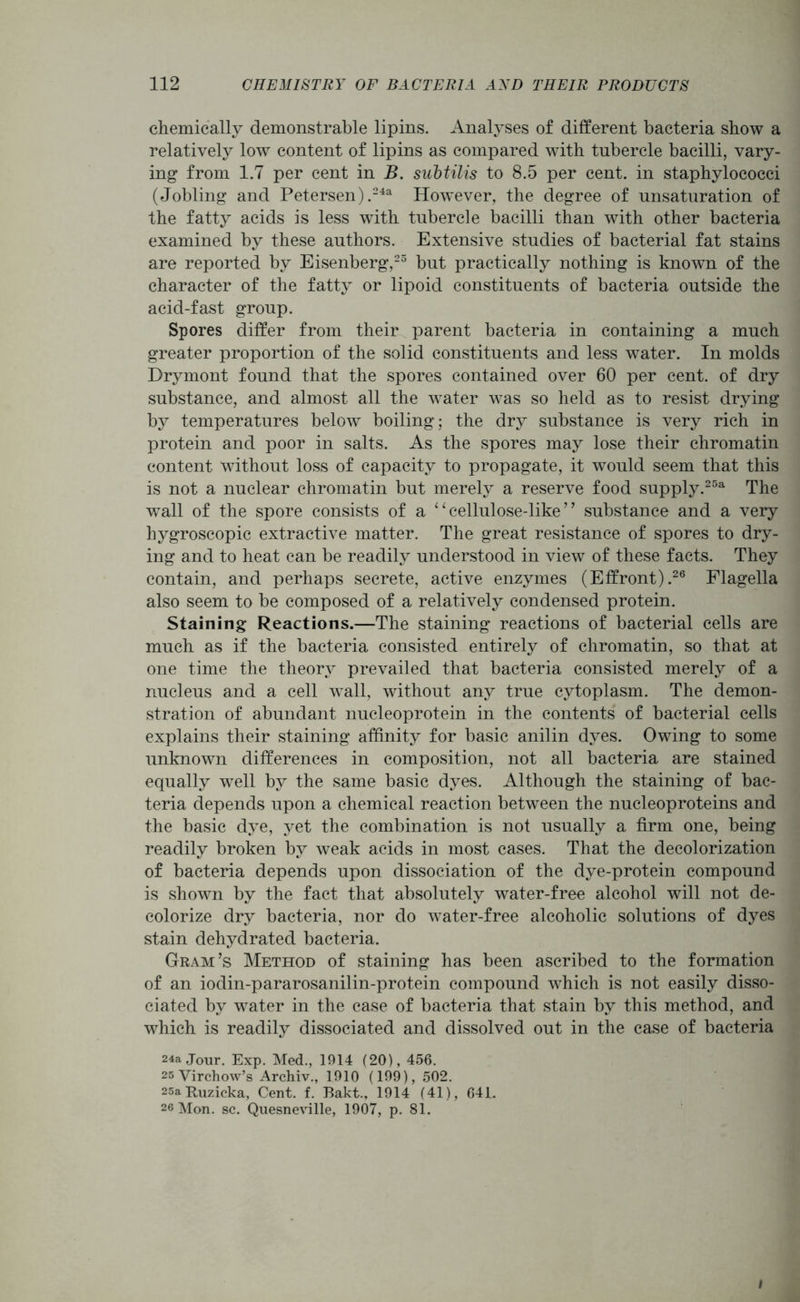chemically demonstrable lipins. Anatyses of different bacteria show a relatively low content of lipins as compared with tubercle bacilli, vary- ing from 1.7 per cent in B. subtilis to 8.5 per cent, in staphylococci (Jobling and Petersen).24a However, the degree of unsaturation of the fatty acids is less with tubercle bacilli than with other bacteria examined by these authors. Extensive studies of bacterial fat stains are reported by Eisenberg,25 but practically nothing is known of the character of the fatty or lipoid constituents of bacteria outside the acid-fast group. Spores differ from their parent bacteria in containing a much greater proportion of the solid constituents and less water. In molds Brymont found that the spores contained over 60 per cent, of dry substance, and almost all the water was so held as to resist drying by temperatures below boiling; the dry substance is very rich in protein and poor in salts. As the spores may lose their chromatin content without loss of capacity to propagate, it would seem that this is not a nuclear chromatin but merely a reserve food supply.25a The wall of the spore consists of a ‘1 cellulose-like ’ ’ substance and a very hygroscopic extractive matter. The great resistance of spores to dry- ing and to heat can be readily understood in view of these facts. They contain, and perhaps secrete, active enzymes (Effront).26 Flagella also seem to be composed of a relatively condensed protein. Staining Reactions.—The staining reactions of bacterial cells are much as if the bacteria consisted entirely of chromatin, so that at one time the theory prevailed that bacteria consisted merely of a nucleus and a cell wall, without any true cytoplasm. The demon- stration of abundant nucleoprotein in the contents of bacterial cells explains their staining affinity for basic anilin dyes. Owing to some unknown differences in composition, not all bacteria are stained equally well by the same basic dyes. Although the staining of bac- teria depends upon a chemical reaction between the nucleoproteins and the basic dye, yet the combination is not usually a firm one, being readily broken by weak acids in most cases. That the decolorization of bacteria depends upon dissociation of the dye-protein compound is shown by the fact that absolutely water-free alcohol will not de- colorize dry bacteria, nor do water-free alcoholic solutions of dyes stain dehydrated bacteria. Gram’s Method of staining has been ascribed to the formation of an iodin-pararosanilin-protein compound which is not easily disso- ciated by water in the case of bacteria that stain by this method, and which is readily dissociated and dissolved out in the case of bacteria 24a Jour. Exp. Med., 1914 (20), 456. 25 Virchow’s Archiv., 1910 (199), 502. 25a Kuzicka, Cent. f. Bakt., 1914 (41), 641. 26 Mon. sc. Quesneville, 1907, p. 81. I
