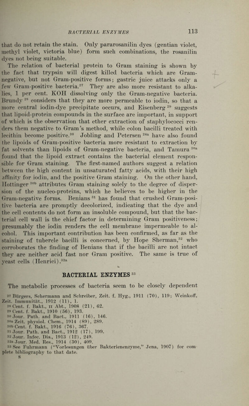 that do not retain the stain. Only pararosanilin dyes (gentian violet, methyl violet, victoria blue) form such combinations, the rosanilin dyes not being suitable. The relation of bacterial protein to Gram staining is shown by the fact that trypsin will digest killed bacteria which are Gram- negative, but not Gram-positive forms; gastric juice attacks only a few Gram-positive bacteria.27 They are also more resistant to alka- lies, 1 per cent. KOH dissolving only the Gram-negative bacteria. Brundy 28 considers that they are more permeable to iodin, so that a more central iodin-dye precipitate occurs, and Eisenberg29 suggests that lipoid-protein compounds in the surface are important, in support of which is the observation that ether extraction of staphylococci ren- ders them negative to Gram’s method, while colon bacilli treated with lecithin become positive.30 Jobling and Petersen 24a have also found the lipoids of Gram-positive bacteria more resistant to extraction by fat solvents than lipoids of Gram-negative bacteria, and Tamura30a found that the lipoid extract contains the bacterial element respon- sible for Gram staining. The first-named authors suggest a relation between the high content in unsaturated fatty acids, with their high affinity for iodin, and the positive Gram staining. On the other hand, llottinger 30b attributes Gram staining solely to the degree of disper- sion of the nucleo-proteins, which he believes to be higher in the Gram-negative forms. Benians 31 has found that crushed Gram-posi- tive bacteria are promptly decolorized, indicating that the dye and the cell contents do not form an insoluble compound, but that the bac- terial cell wall is the chief factor in determining Gram positiveness; presumably the iodin renders the cell membrane impermeable to al- cohol. This important contribution has been confirmed, as far as the staining of tubercle bacilli is concerned, by Hope Sherman,32 who corroborates the finding of Benians that if the bacilli are not intact they are neither acid fast nor Gram positive. The same is true of yeast cells (Henrici).32a BACTERIAL ENZYMES 33 The metabolic processes of bacteria seem to be closely dependent 27 Burgers, Schermann and Schreiber, Zeit. f. Hyg., 1911 (70), 119; Weinkoff, Zeit. Immunitat., 1912 (11), 1. 28 Cent. f. Bakt., ii Abt., 1908 (21), 62. so Cent. f. Bakt., 1910 (56), 193. so .Jour. Path, and Bact., 1911 (16), 146. 30a Zeit. physiol. Chem., 1914 (89), 289. 30b Cent. f. Bakt., 1916 (76), 367. 31 Jour. Path, and Bact., 1912 (17), 199. 32 Jour. Infec. Dis., 1913 (12), 249. 32a Jour. Med. Res., 1914 (30), 409. 33 See Fuhrmann (“Vorlesungen iiber Bakterienenzyme,” Jena, 1907) for com plete bibliography to that date. 8
