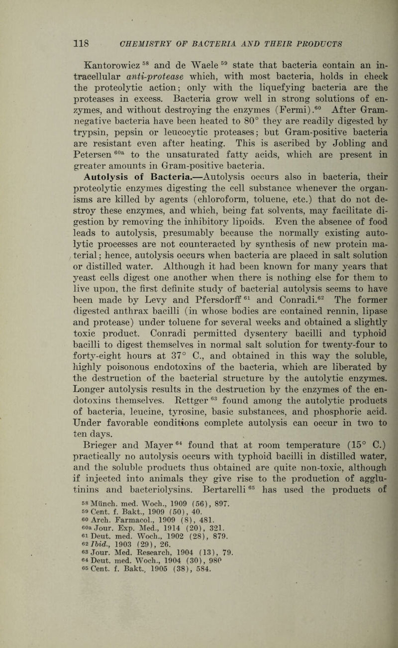 Kantorowicz 58 and de Waele 59 state that bacteria contain an in- tracellular anti-protease which, with most bacteria, holds in check the proteolytic action; only with the liquefying bacteria are the proteases in excess. Bacteria grow well in strong solutions of en- zymes, and without destroying the enzymes (Fermi).60 After Gram- negative bacteria have been heated to 80° they are readily digested by trypsin, pepsin or leucocytic proteases; but Gram-positive bacteria are resistant even after heating. This is ascribed by Jobling and Petersen60a to the unsaturated fatty acids, which are present in greater amounts in Gram-positive bacteria. Autolysis of Bacteria.—Autolysis occurs also in bacteria, their proteolytic enzymes digesting the cell substance whenever the organ- isms are killed by agents (chloroform, toluene, etc.) that do not de- stroy these enzymes, and which, being fat solvents, may facilitate di- gestion by removing the inhibitory lipoids. Even the absence of food leads to autolysis, presumably because the normally existing auto- lytic processes are not counteracted by synthesis of new protein ma- terial ; hence, autolysis occurs when bacteria are placed in salt solution or distilled water. Although it had been known for many years that yeast cells digest one another when there is nothing else for them to live upon, the first definite study of bacterial autolysis seems to have been made by Levy and Pfersdorff61 and Conradi.62 The former digested anthrax bacilli (in whose bodies are contained rennin, lipase and protease) under toluene for several weeks and obtained a slightly toxic product. Conradi permitted dysentery bacilli and typhoid bacilli to digest themselves in normal salt solution for twenty-four to forty-eight hours at 37° C., and obtained in this way the soluble, highly poisonous endotoxins of the bacteria, which are liberated by the destruction of the bacterial structure by the autolytic enzymes. Longer autolysis results in the destruction by the enzymes of the en- dotoxins themselves. Rettger 63 found among the autolytic products of bacteria, leucine, tyrosine, basic substances, and phosphoric acid. Under favorable conditions complete autolysis can occur in two to ten days. Brieger and Mayer64 found that at room temperature (15° C.) practically no autolysis occurs with typhoid bacilli in distilled water, and the soluble products thus obtained are quite non-toxic, although if injected into animals they give rise to the production of agglu- tinins and bacteriolysins. Bertarelli65 has used the products of 58 Munch, med. Woch., 1909 (56), 897. 59 Cent. f. Bakt., 1909 (50), 40. so Arch. Farmacol., 1909 (8), 481. eoa Jour. Exp. Med., 1914 (20), 321. 61 Deut. med. Woch., 1902 (28), 879. 62 Ibid., 1903 (29), 26. 63 Jour. Med. Research, 1904 (13), 79. 64 Deut. med. Woch., 1904 (30), 980 65 Cent. f. Bakt., 1905 (38), 584.