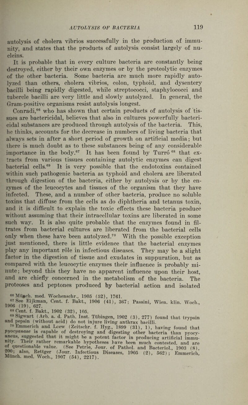 autolysis of cholera vibrios successfully in the production of immu- nity, and states that the products of autolysis consist largely of nu- cleins. It is probable that in every culture bacteria are constantly being destroyed, either by their own enzymes or by the proteolytic enzymes of the other bacteria. Some bacteria are much more rapidly auto- lyzed than others, cholera vibrios, colon, typhoid, and dysentery bacilli being rapidly digested, while streptococci, staphylococci and tubercle bacilli are very little and slowly autolyzed. In general, the Gram-positive organisms resist autolysis longest. Conradi,66 who has shown that certain products of autolysis of tis- sues are bactericidal, believes that also in cultures powerfully bacteri- cidal substances are produced through autolysis of the bacteria. This, he thinks, accounts for the decrease in numbers of living bacteria that always sets in after a short period of growth on artificial media; but there is much doubt as to these substances being of any considerable importance in the body.67 It has been found by Turro 68 that ex- tracts from various tissues containing autolytic enzymes can digest bacterial cells.69 It is very possible that the endotoxins contained within such pathogenic bacteria as typhoid and cholera are liberated through digestion of the bacteria, either by autolysis or by the en- zymes of the leucocytes and tissues of the organism that they have infected. These, and a number of other bacteria, produce no soluble toxins that diffuse from the cells as do diphtheria and tetanus toxin, and it is difficult to explain the toxic effects these bacteria produce without assuming that their intracellular toxins are liberated in some such way. It is also quite probable that the enzymes found in fil- trates from bacterial cultures are liberated from the bacterial cells only when these have been autolyzed.70 With the possible exception just mentioned, there is little evidence that the bacterial enzymes play any important role in infectious diseases. They may be a slight factor in the digestion of tissue and exudates in suppuration, but as compared with the leucocytic enzymes their influence is probably mi- nute; beyond this they have no apparent influence upon their host, and are chiefly concerned in the metabolism of the bacteria. The proteoses and peptones produced by bacterial action and isolated 66 Munich, med. Wochenschr., 1905 (52), 1761. 67 See Eijkman, Cent. f. Bakt., 1906 (41), 367; Passini, Wien. klin. Woch., 1906 (19), 627. 68 Cent. f. Bakt., 1902 (32), 105. 69 Sigwart (Arb. a. d. Path. Inst. Tubingen, 1902 (3), 277) found that trypsin and pepsin (without acid) do not injure living anthrax bacilli. 70 Emmerich and Lcew (Zeitschr. f. Hyg., 1899 (31), 1), having found that pyocyanase is capable of destroying and digesting other bacteria than pyocy- aneus, suggested that it might be a potent factor in producing artificial immu- nity. Their rather remarkable hypotheses have been much contested, and are of questionable value. (See Petrie, Jour, of Pathol, and Bacteriol., 1903 (8), 200; also, Rettger (Jour. Infectious Diseases, 1905 (2), 562); Emmerich Munch, med. Woch., 1907 (54), 2217).