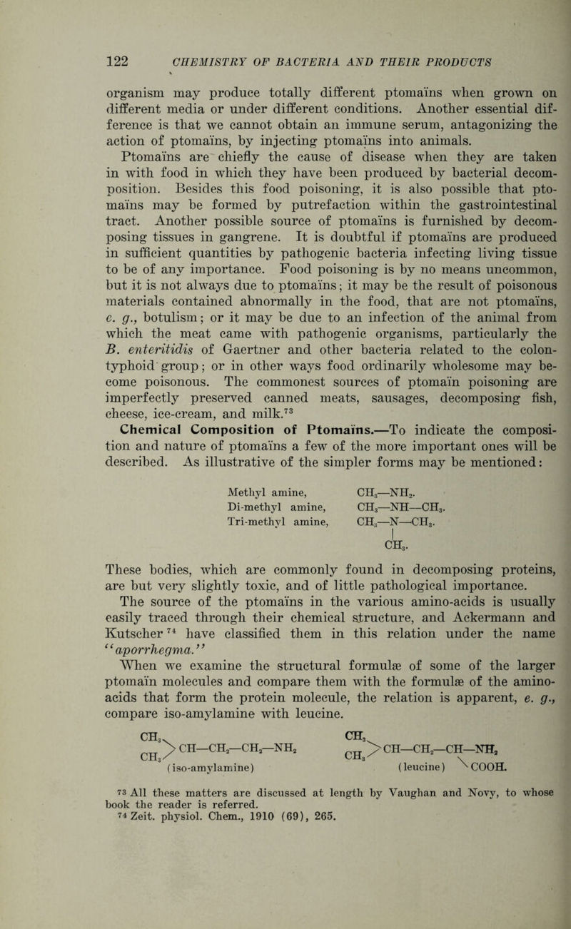 organism may produce totally different ptomains when grown on different media or under different conditions. Another essential dif- ference is that we cannot obtain an immune serum, antagonizing the action of ptomains, by injecting ptomains into animals. Ptomains are chiefly the cause of disease when they are taken in with food in which they have been produced by bacterial decom- position. Besides this food poisoning, it is also possible that pto- mains may be formed by putrefaction within the gastrointestinal tract. Another possible source of ptomains is furnished by decom- posing tissues in gangrene. It is doubtful if ptomains are produced in sufficient quantities by pathogenic bacteria infecting living tissue to be of any importance. Food poisoning is by no means uncommon, but it is not always due to ptomains; it may be the result of poisonous materials contained abnormally in the food, that are not ptomains, c. g., botulism; or it may be due to an infection of the animal from which the meat came with pathogenic organisms, particularly the B. enteritidis of Gaertner and other bacteria related to the colon- typhoid group; or in other ways food ordinarily wholesome may be- come poisonous. The commonest sources of ptomain poisoning are imperfectly preserved canned meats, sausages, decomposing fish, cheese, ice-cream, and milk.73 Chemical Composition of Ptomains.—To indicate the composi- tion and nature of ptomains a few of the more important ones will be described. As illustrative of the simpler forms may be mentioned: Methyl amine, CH3—NH2. Di-methyl amine, CH3—NH—CH5 Tri-methyl amine, CH3—1ST—CH3. These bodies, which are commonly found in decomposing proteins, are but very slightly toxic, and of little pathological importance. The source of the ptomains in the various amino-acids is usually easily traced through their chemical structure, and Ackermann and Kutscher74 have classified them in this relation under the name “ aporrhegma.” When we examine the structural formulae of some of the larger ptomain molecules and compare them with the formulae of the amino- acids that form the protein molecule, the relation is apparent, e. g., compare iso-amylamine with leucine. CH, nTT >CH—CH—CH—NH2 ch3v > CH—CH2—CH2—NH2 ch3x (iso-amylamine) (leucine) ^COOH. 73 All these matters are discussed at length by Vaughan and Novy, to whose book the reader is referred. 74 Zeit. physiol. Chem., 1910 (69), 265.