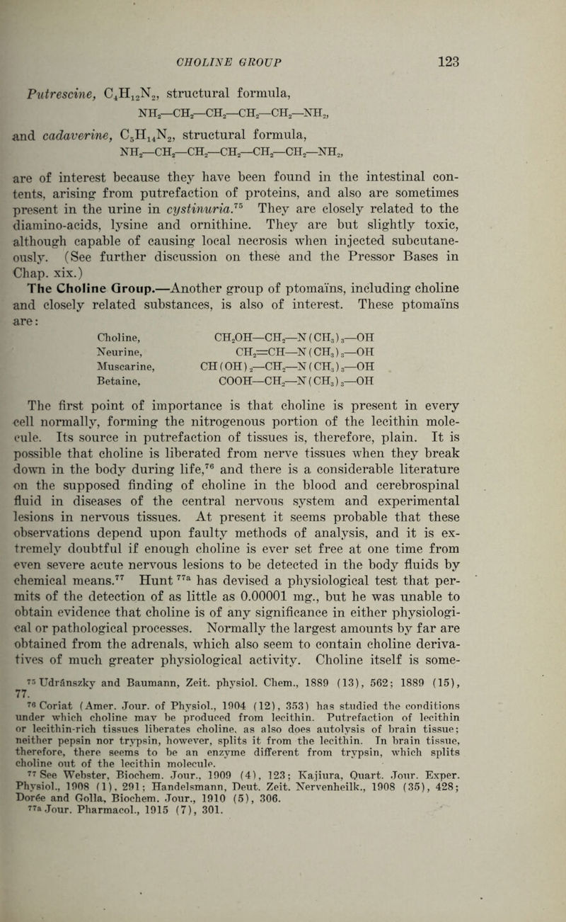 Putrescine, C4H12N2, structural formula, NH2—ch2— ch2—ch2—ch2—nh2, and cadaverine, C5H14N2, structural formula, NH—CH—CH—CH2—CH—CH—NH2, are of interest because they have been found in the intestinal con- tents, arising from putrefaction of proteins, and also are sometimes present in the urine in cystinuria75 They are closely related to the diamino-acids, lysine and ornithine. They are but slightly toxic, although capable of causing local necrosis when injected subcutane- ously. (See further discussion on these and the Pressor Bases in Chap, xix.) The Choline Group.—Another group of ptoma'ins, including choline and closely related substances, is also of interest. These ptoma'ins are: Choline, CH2OH—CH—N (CH3) 3—OH Neurine, CH2=CH—N (CH3) 3—OH Muscarine, CH (OH) 2—CH2—N (CH3) 3—OH Betaine, COOH—CH2—N (CH3) 3—OH The first point of importance is that choline is present in every •cell normally, forming the nitrogenous portion of the lecithin mole- cule. Its source in putrefaction of tissues is, therefore, plain. It is possible that choline is liberated from nerve tissues when they break down in the body during life,76 and there is a considerable literature on the supposed finding of choline in the blood and cerebrospinal fluid in diseases of the central nervous system and experimental lesions in nervous tissues. At present it seems probable that these observations depend upon faulty methods of analysis, and it is ex- tremely doubtful if enough choline is ever set free at one time from even severe acute nervous lesions to be detected in the body fluids by chemical means.77 Hunt77a has devised a physiological test that per- mits of the detection of as little as 0.00001 mg., but he was unable to obtain evidence that choline is of any significance in either physiologi- cal or pathological processes. Normally the largest amounts by far are obtained from the adrenals, which also seem to contain choline deriva- tives of much greater physiological activity. Choline itself is some- 75 UdrSnszky and Baumann, Zeit. physiol. Chem., 1889 (13), 562; 1889 (15), 77. 76 Coriat (Amer. Jour, of Physiol., 1904 (12), 353) has studied the conditions under which choline may be produced from lecithin. Putrefaction of lecithin or lecithin-rich tissues liberates choline, as also does autolysis of brain tissue; neither pepsin nor trypsin, however, splits it from the lecithin. In brain tissue, therefore, there seems to be an enzyme different from trypsin, which splits choline out of the lecithin molecule. 77 See Webster, Biochem. Jour., 1909 (4), 123; Kajiura, Quart. Jour. Exper. Physiol., 1908 (1). 291; Handelsmann, T)eut. Zeit. Nervenheilk., 1908 (35), 428; DorSe and Golla, Biochem. Jour., 1910 (5), 306. 77» Jour. Pharmacol., 1915 (7), 301.