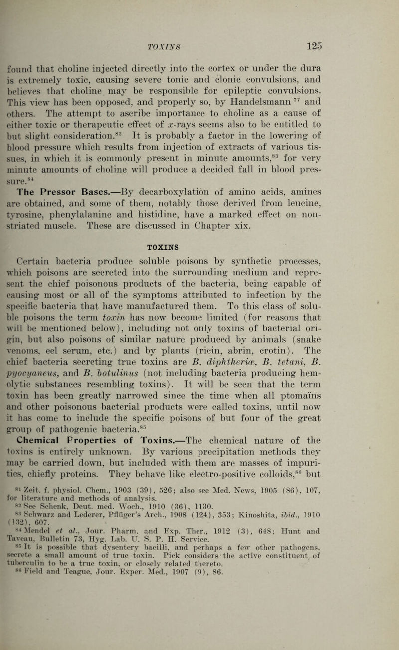 found that choline injected directly into the cortex or under the dura is extremely toxic, causing severe tonic and clonic convulsions, and believes that choline may be responsible for epileptic convulsions. This view has been opposed, and properly so, by Handelsmann 77 and others. The attempt to ascribe importance to choline as a cause of either toxic or therapeutic effect of z-rays seems also to be entitled to but slight consideration.82 It is probably a factor in the lowering of blood pressure which results from injection of extracts of various tis- sues, in which it is commonly present in minute amounts,83 for very minute amounts of choline will produce a decided fall in blood pres- sure.84 The Pressor Bases.—By decarboxylation of amino acids, amines are obtained, and some of them, notably those derived from leucine, tyrosine, phenylalanine and histidine, have a marked effect on non- striated muscle. These are discussed in Chapter xix. TOXINS Certain bacteria produce soluble poisons by synthetic processes, which poisons are secreted into the surrounding medium and repre- sent the chief poisonous products of the bacteria, being capable of causing most or all of the symptoms attributed to infection by the specific bacteria that have manufactured them. To this class of solu- ble poisons the term toxin has now become limited (for reasons that will be mentioned below), including not only toxins of bacterial ori- gin, but also poisons of similar nature produced by animals (snake venoms, eel serum, etc.) and by plants (ricin, abrin, crotin). The chief bacteria secreting true toxins are B. diphtheria, B. tetani, B. pyocyaneus, and B. botidinus (not including bacteria producing hem- olytic substances resembling toxins). It will be seen that the term toxin has been greatly narrowed since the time when all ptomai'ns and other poisonous bacterial products were called toxins, until now it has come to include the specific poisons of but four of the great group of pathogenic bacteria.85 Chemical Properties of Toxins.—The chemical nature of the toxins is entirely unknown. By various precipitation methods they may be carried down, but included with them are masses of impuri- ties, chiefly proteins. They behave like electro-positive colloids,86 but 81 Zeit. f. physiol. Chem., 1903 (39), 526; also see Med. News, 1905 (86), 107, for literature and methods of analysis. 82 See Schenk, Deut. med. Woch., 1910 (36), 1130. 83 Schwarz and Lederer, Pfliiger’s Arch., 1908 (124), 353; Kinoshita, ibid., 1910 (132), 607. 84 Mendel et al., Jour. Pharm. and Exp. Ther., 1912 (3), 648; Hunt and Taveau, Bulletin 73, Hyg. Lab. U. S. P. H. Service. 85 It is possible that dysentery bacilli, and perhaps a few other pathogens, secrete a small amount of true toxin. Pick considers the active constituent of tuberculin to be a true toxin, or closely related thereto. 86 Field and Teague, Jour. Exper. Med., 1907 (9), 86.