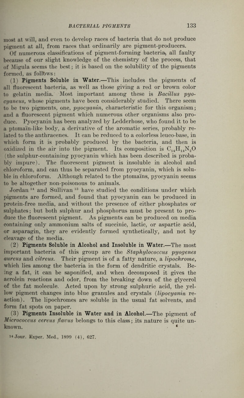 most at will, and even to develop races of bacteria that do not produce pigment at all, from races that ordinarily are pigment-producers. Of numerous classifications of pigment-forming bacteria*, all faulty because of our slight knowledge of the chemistry of the process, that of Migula seems the best; it is based on the solubility of the pigments formed, as follbws: (1) Pigments Soluble in Water.—This includes the pigments of all fluorescent bacteria, as well as those giving a red or brown color to gelatin media. Most important among these is Bacillus pyo- cyaneus, whose pigments have been considerably studied. There seem to be two pigments, one, pyocyanin, characteristic for this organism; and a fluorescent pigment which numerous other organisms also pro- duce. Pyocyanin has been analyzed by Ledderhose, who found it to be a ptomain-like body, a derivative of the aromatic series, probably re- lated to the anthracenes. It can be reduced to a colorless leuco-base, in which form it is probably produced by the bacteria, and then is oxidized in the air into the pigment. Its composition is C14H14N20 (the sulphur-containing pyocyanin which has been described is proba- bly impure). The fluorescent pigment is insoluble in alcohol and chloroform, and can thus be separated from pyocyanin, which is solu- ble in chloroform. Although related to the ptomains, pyocyanin seems to be altogether non-poisonous to animals. Jordan 14 and Sullivan 13 have studied the conditions under which pigments are formed, and found that pyocyanin can be produced in protein-free media, and without the presence of either phosphates or sulphates; but both sulphur and phosphorus must be present to pro- duce the fluorescent pigment. As pigments can be produced on media containing only ammonium salts of succinic, lactic, or aspartic acid, or asparagin, they are evidently formed synthetically, and not by cleavage of the media. (2) Pigments Soluble in Alcohol and Insoluble in Water.—The most important bacteria of this group are the Staphylococcus pyogenes aureus and citreus. Their pigment is of a fatty nature, a lipochrome, which lies among the bacteria in the form of dendritic crystals. Be- ing a fat, it can be saponified, and when decomposed it gives the acrolein reactions and odor, from the breaking down of the glycerol of the fat molecule. Acted upon by strong sulphuric acid, the yel- low pigment changes into blue granules and crystals (lipocyanin re- action). The lipochromes are soluble in the usual fat solvents, and form fat spots on paper. (3) Pigments Insoluble in Water and in Alcohol.—The pigment of Micrococcus cereus flavus belongs to this class; its nature is quite un- known. 4 14 Jour. Exper. Med., 1899 (4), 627.