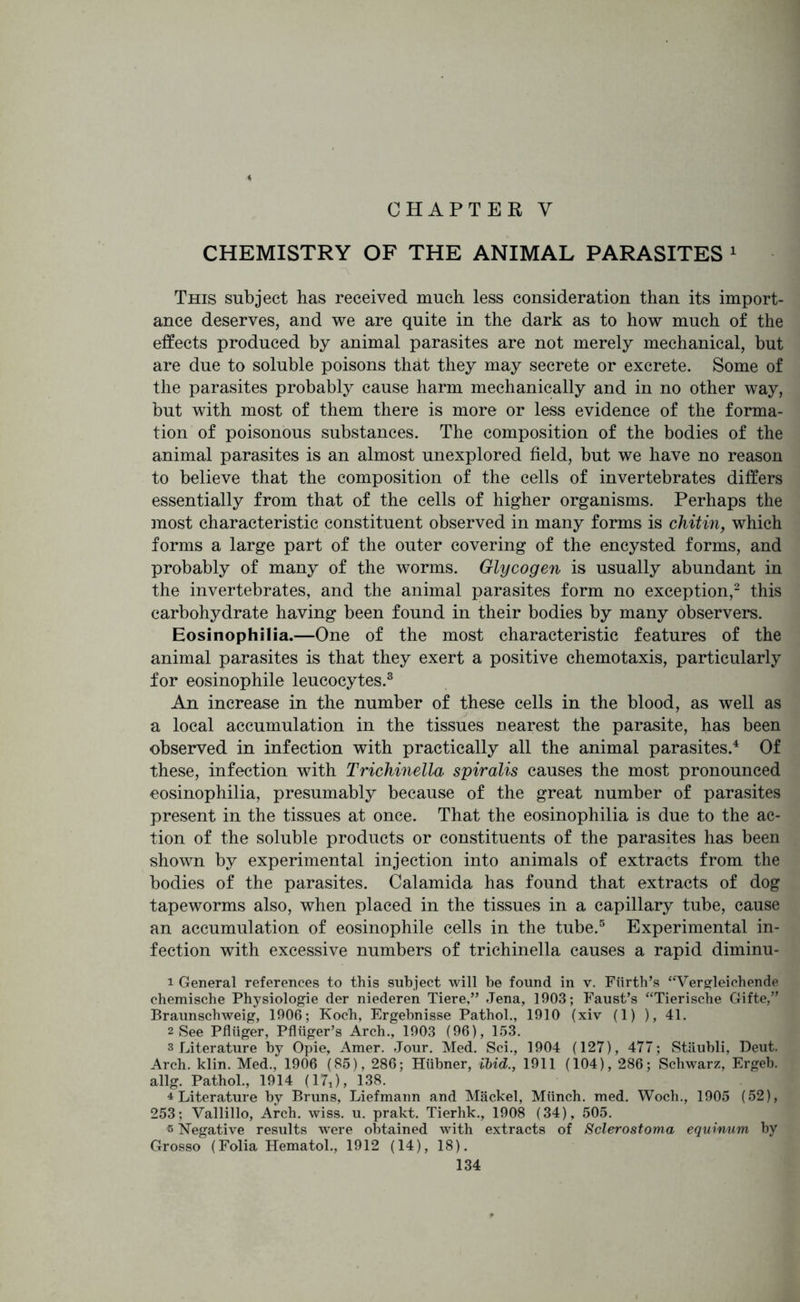 CHAPTER V CHEMISTRY OF THE ANIMAL PARASITES 1 This subject has received much less consideration than its import- ance deserves, and we are quite in the dark as to how much of the effects produced by animal parasites are not merely mechanical, but are due to soluble poisons that they may secrete or excrete. Some of the parasites probably cause harm mechanically and in no other way, but with most of them there is more or less evidence of the forma- tion of poisonous substances. The composition of the bodies of the animal parasites is an almost unexplored field, but we have no reason to believe that the composition of the cells of invertebrates differs essentially from that of the cells of higher organisms. Perhaps the most characteristic constituent observed in many forms is chitin, which forms a large part of the outer covering of the encysted forms, and probably of many of the worms. Glycogen is usually abundant in the invertebrates, and the animal parasites form no exception,2 this carbohydrate having been found in their bodies by many observers. Eosinophilia.—One of the most characteristic features of the animal parasites is that they exert a positive chemotaxis, particularly for eosinophile leucocytes.3 An increase in the number of these cells in the blood, as well as a local accumulation in the tissues nearest the parasite, has been observed in infection with practically all the animal parasites.4 Of these, infection with Trichinella spiralis causes the most pronounced eosinophilia, presumably because of the great number of parasites present in the tissues at once. That the eosinophilia is due to the ac- tion of the soluble products or constituents of the parasites has been shown by experimental injection into animals of extracts from the bodies of the parasites. Calamida has found that extracts of dog tapeworms also, when placed in the tissues in a capillary tube, cause an accumulation of eosinophile cells in the tube.5 Experimental in- fection with excessive numbers of trichinella causes a rapid diminu- 1 General references to this subject will be found in v. Fiirth’s “Vergleichende chemische Physiologie der niederen Tiere,” Jena, 1903; Faust’s “Tierische Gifte,” Braunschweig, 1906; Koch, Ergebnisse Pathol., 1910 (xiv (1) ), 41. 2 See Pfliiger, Pfliiger’s Arch., 1903 (96), 153. s Literature by Opie, Amer. Jour. Med. Sci., 1904 (127), 477; Stiiubli, Deut. Arch. klin. Med., 1906 (85), 286; Hiibner, ibid., 1911 (104), 286; Schwarz, Ergeb. allg. Pathol., 1914 (17J, 138. 4 Literature by Bruns, Liefmann and Mackel, Miinch. med. Woch., 1905 (52), 253; Vallillo, Arch. wiss. u. prakt. Tierhk., 1908 (34), 505. s Negative results were obtained with extracts of Sclerostoma equinum by Grosso (Folia Hematol., 1912 (14), 18).