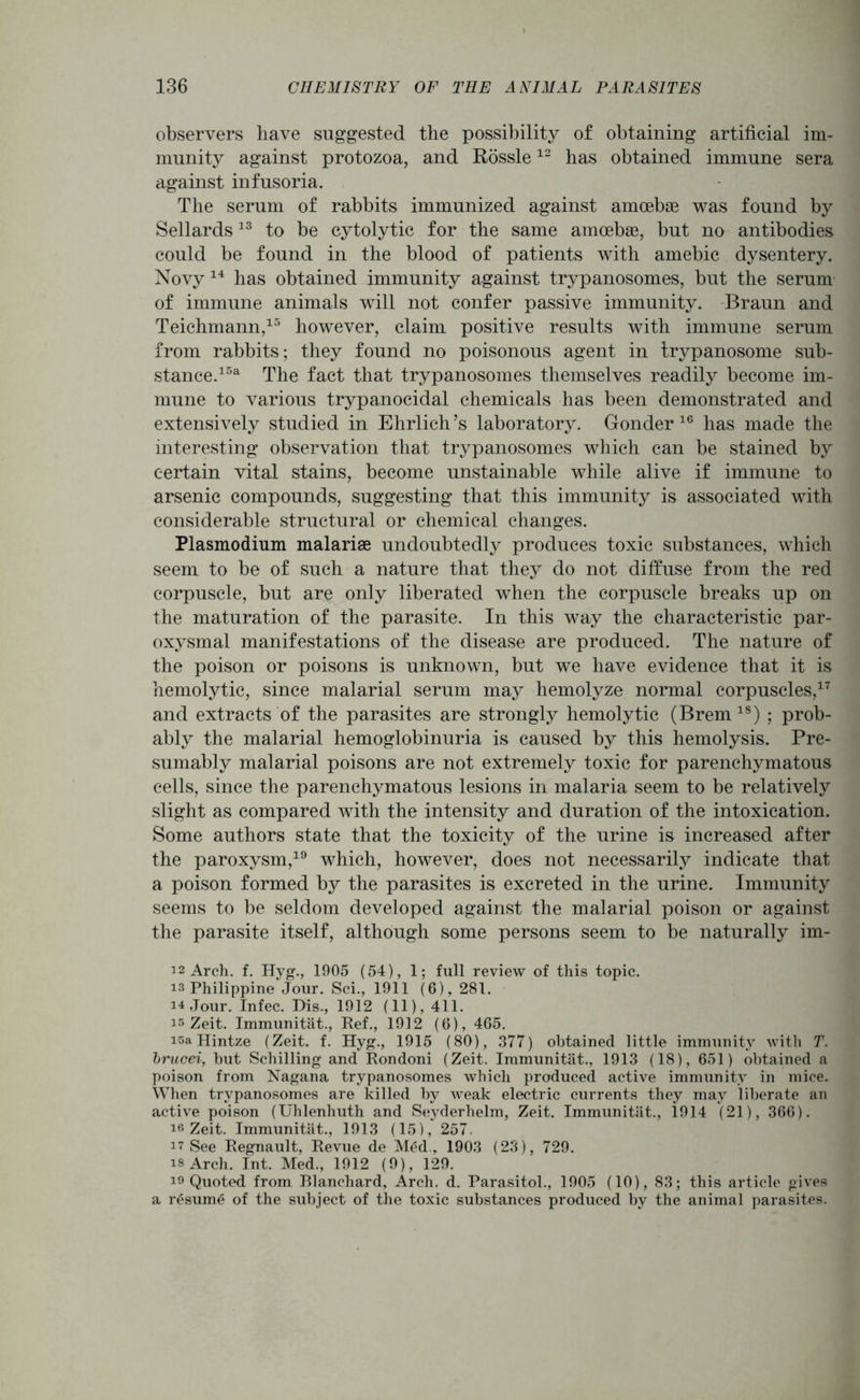 observers have suggested the possibility of obtaining artificial im- munity against protozoa, and Rossle12 has obtained immune sera against infusoria. The serum of rabbits immunized against amoebae was found by Sellards13 to be cytolytic for the same amoebae, but no antibodies could be found in the blood of patients with amebic dysentery. Novy 14 has obtained immunity against trypanosomes, but the serum of immune animals will not confer passive immunity. Braun and Teichmann,15 however, claim positive results with immune serum from rabbits; they found no poisonous agent in trypanosome sub- stance.15a The fact that trypanosomes themselves readily become im- mune to various trypanocidal chemicals has been demonstrated and extensively studied in Ehrlich’s laboratory. Gonder 16 has made the interesting observation that trypanosomes which can be stained by certain vital stains, become unstainable while alive if immune to arsenic compounds, suggesting that this immunity is associated with considerable structural or chemical changes. Plasmodium malariae undoubtedly produces toxic substances, which seem to be of such a nature that they do not diffuse from the red corpuscle, but are only liberated when the corpuscle breaks up on the maturation of the parasite. In this way the characteristic par- oxysmal manifestations of the disease are produced. The nature of the poison or poisons is unknown, but we have evidence that it is hemolytic, since malarial serum may hemolyze normal corpuscles,17 and extracts of the parasites are strongly hemolytic (Brem18) ; prob- ably the malarial hemoglobinuria is caused by this hemolysis. Pre- sumably malarial poisons are not extremely toxic for parenchymatous cells, since the parenchymatous lesions in malaria seem to be relatively slight as compared with the intensity and duration of the intoxication. Some authors state that the toxicity of the urine is increased after the paroxysm,19 which, however, does not necessarily indicate that a poison formed by the parasites is excreted in the urine. Immunity seems to be seldom developed against the malarial poison or against the parasite itself, although some persons seem to be naturally im- 12 Arch. f. Hyg., 1905 (54), 1; full review of this topic. is Philippine Jour. Sci., 1911 (6), 281. i4 Jour. Infec. Dis., 1912 (11), 411. is Zeit. Immunitat., Ref., 1912 (6), 465. i5a Hintze (Zeit. f. Hyg., 1915 (80), 377) obtained little immunity with T. brucei, but Schilling and Rondoni (Zeit. Immunitat., 1913 (18), 651) obtained a poison from Nagana trypanosomes which produced active immunity in mice. When trypanosomes are killed by weak electric currents they may liberate an active poison (Uhlenhuth and Seyderhelm, Zeit. Immunitat., 1914 (21), 366). 16 Zeit. Immunitat., 1913 (15), 257. 17 See Regnault, Revue de Med., 1903 (23), 729. is Arch. Int. Med., 1912 (9), 129. i9 Quoted from Blanchard, Arch. d. Parasitol., 1905 (10), 83; this article gives a resume of the subject of the toxic substances produced by the animal parasites.