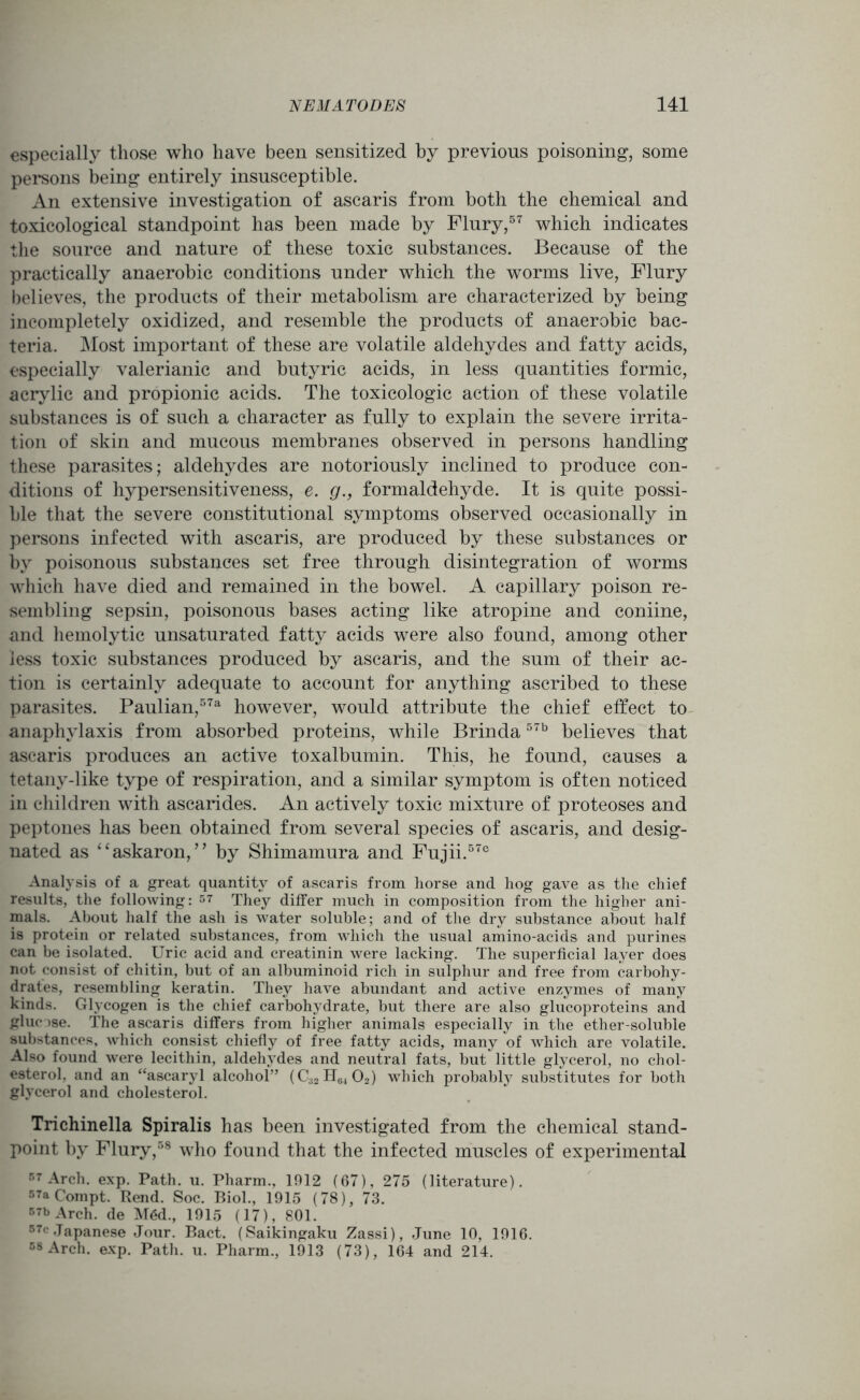 especially those who have been sensitized by previous poisoning:, some persons being entirely insusceptible. An extensive investigation of ascaris from both the chemical and toxicological standpoint has been made by Flury,57 which indicates the source and nature of these toxic substances. Because of the practically anaerobic conditions under which the worms live, Flury believes, the products of their metabolism are characterized by being incompletely oxidized, and resemble the products of anaerobic bac- teria. Most important of these are volatile aldehydes and fatty acids, especially valerianic and butyric acids, in less quantities formic, acrylic and propionic acids. The toxicologic action of these volatile substances is of such a character as fully to explain the severe irrita- tion of skin and mucous membranes observed in persons handling these parasites; aldehydes are notoriously inclined to produce con- ditions of hypersensitiveness, e. g., formaldehyde. It is quite possi- ble that the severe constitutional symptoms observed occasionally in persons infected with ascaris, are produced by these substances or by poisonous substances set free through disintegration of worms which have died and remained in the bowel. A capillary poison re- sembling sepsin, poisonous bases acting like atropine and coniine, and hemolytic unsaturated fatty acids were also found, among other less toxic substances produced by ascaris, and the sum of their ac- tion is certainly adequate to account for anything ascribed to these parasites. Paulian,57a however, would attribute the chief effect to anaphylaxis from absorbed proteins, while Brinda57b believes that ascaris produces an active toxalbumin. This, he found, causes a tetany-like type of respiration, and a similar symptom is often noticed in children with ascarides. An actively toxic mixture of proteoses and peptones has been obtained from several species of ascaris, and desig- nated as “askaron, ” by Shimamura and Fujii.570 Analysis of a great quantity of ascaris from horse and hog gave as the chief results, the following: 57 They differ much in composition from the higher ani- mals. About half the ash is water soluble; and of the dry substance about half is protein or related substances, from which the usual amino-acids and purines can be isolated. Uric acid and creatinin were lacking. The superficial layer does not consist of chitin, but of an albuminoid rich in sulphur and free from carbohy- drates, resembling keratin. They have abundant and active enzymes of many kinds. Glycogen is the chief carbohydrate, but there are also glucoproteins and glucose. The ascaris differs from higher animals especially in the ether-soluble substances, which consist chiefly of free fatty acids, many of which are volatile. Also found were lecithin, aldehydes and neutral fats, but little glycerol, no chol- esterol, and an “ascaryl alcohol” (€3211(5402) which probably substitutes for both glycerol and cholesterol. Trichinella Spiralis has been investigated from the chemical stand- point by Flury,58 who found that the infected muscles of experimental 57 Arch. exp. Path. u. Pharm., 1912 (67), 275 (literature). 57a Compt. Rend. Soc. Biol., 1915 (78), 73. 57b Arch, de M6d., 1915 (17), 801. 57c Japanese Jour. Bact. (Saikingaku Zassi), June 10, 1916. 58 Arch. exp. Path. u. Pharm., 1913 (73), 164 and 214.