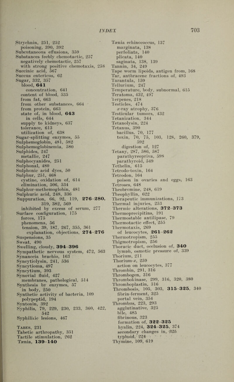 Strychnin, 251, 252 poisoning, 390, 392 Subcutaneous effusions, 359 Substances feebly chemotactic, 257 negatively chemotactic, 257 with strong positive chemotaxis, 258 Succinic acid, 567 Succus entericus, 62 Sugar, 332, 357 blood, 641 concentration, 641 content of blood, 535 from fat, 663 from other substances, 664 from protein, 663 state of, in blood, 643 in cells, 644 supply to kidneys, 637 tolerance, 613 utilization of, 638 Sugar-splitting enzymes, 55 Sulphemoglobin, 481, 582 Sulphemoglobinemia, 580 Sulphides, 247 metallic, 247 Sulphocyanides, 251 Sulphonal, 480 Sulphonic acid dyes, 50 Sulphur, 251, 468 cystine, oxidation of, 614 elimination, 506, 534 Sulphur-methemoglobin, 481 Sulphuric acid, 248, 336 Suppuration, 66, 92, 119, 276-280, 319, 382, 569 inhibited by excess of serum, 277 Surface configuration, 175 forces, 175 phenomena, 56 tension, 39, 187, 267, 355, 361 explanation, objections, 274-276 Suspensions, 35 Sweat, 490 Swelling, cloudy, 394-396 Sympathetic nervous system, 472, 563 Synanceia brachio, 163 Syncytiolysin, 241, 536 Syncytioma, 497 Syncytium, 393 Synovial fluid, 427 membranes, pathological, 514 Synthesis by enzymes, 57 in body, 250 Synthetic activity of bacteria, 109 poly pep tid, 194 Syntonin, 392 Syphilis, 79, 229, 230, 233, 360, 422, 542 Syphilitic lesions, 467 Tabes, 231 Tabetic arthropathy, 351 Tactile stimulation, 262 Taenia, 139-140 Taenia echinococcus, 137 marginata, 138 perfoliata, 140 plicata, 140 saginata, 138, 139 Tannin, 34, 249 Tape worm lipoids, antigen from, 168 Tar, anthracene fractions of, 493 Tarantula, 159 Tellurium, 247 Temperature, body, subnormal, 615 Teratoma, 432, 497 lerpenes, 218 Testicles, 474 a?-ray atrophy, 376 Testicular tumors, 432 Tetanization, 344 Tetanolysin, 224 Tetanus, 390 bacillus, 70, 177 toxin, 70, 75, 103, 128, 260, 379, 592 digestion of, 127 Tetany, 287, 586, 587 parathyreopriva, 598 parathyroid, 549 Tethelin, 615 Tetrodo-toxin, 164 Tetrodon, 164 poison in ovaries and eggSj 163 Tetroses, 648 Theobromine, 248, 619 Theophvllin, 622 Therapeutic immunizations, 173 Thermal injuries, 253 Thermic alterations, 372-373 Thermoprecipitins, 191 Thermostable antilipase, 79 Thermotactic effect, 255 Thermotaxis, 269 of leucocytes, 261-262 Thermotropism, 255 Thigmotropism, 256 Thoracic duct, occlusion of, 340 lymph, osmotic pressure of, 339 Thorium, 211 Thorium-®, 259 action on leucocytes, 377 Thrombin, 291, 316 Thrombogen, 316 Thrombokinase, 299, 316, 320, 380 Thromboplastin, 316 Thrombosis, 105, 303, 3 1 5-325, 340 fibrin-ferment, 325 portal vein, 354 Thrombus, 223, 293 agglutinative, 325 bile, 485 fibrinous, 323 formation of, 322-325 hyalin, 224, 324-325, 374 secondary changes in, $25 typhoid. 224 Thymine, 109, 619