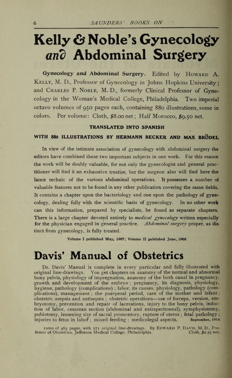 Kelly & Noble’s Gynecology and Abdominal Surgery Gynecology and Abdominal Surgery. Edited by Howard A. Kelly, M. D., Professor of Gynecology in Johns Hopkins University; and Charles P. Noble, M. D., formerly Clinical Professor of Gyne- cology in the Woman’s Medical College, Philadelphia. Two imperial octavo volumes of 950 pages each, containing 880 illustrations, some in colors. Per volume: Cloth, $8.00 net; Half Morocco, #9.50 net. TRANSLATED INTO SPANISH WITH 880 ILLUSTRATIONS BY HERMANN BECKER AND MAX BRODEL In view of the intimate association of gynecology with abdominal surgery the editors have combined these two important subjects in one work. For this reason the work will be doubly valuable, for not only the gynecologist and general prac- titioner will find it an exhaustive treati.se, but the surgeon also will find here the latest technic of the various abdominal operations. It possesses a number ot valuable features not to be found in any other publication covering the same fields. It contains a chapter upon the bacteriology and one upon the pathology of gyne- cology, dealing fully with the scientific basis of gynecology. In no other work can this information, prepared by specialists, be found as separate chapters. There is a large chapter devoted entirely to medical gynecology written especially for the physician engaged in general practice. Abdominal surgery proper, as dis tinct from gynecology, is fully treated. Volume I published May, 1907; Volume II published June, 1908 Davis’ Manual of Obstetrics Dr. Davis’ Manual is complete in every particular and fully illustrated with original line-drawings. You get chapters on anatomy of the normal and abnormal bony pelvis, physiology of impregnation, anatomy of the birth canal in pregnancy, growth and development of the embryo ; pregnancy, its diagnosis, physiology, hygiene, pathology (complications) ; labor, its causes, physiology, pathology (com- plications), management ; the puerperal period, care of the mother and infant; obstetric asepsis and antisepsis ; obstetric operations—use of forceps, version, em- bryotomy, prevention and repair of lacerations, injury to the bony pelvis, induc- tion of labor, cesarean section (abdominal and extraperitoneal), symphysiotomy, pubiotomy, lessening size of sacral promontory, rupture of uterus ; fetal pathology ; injuries to fetus in labof; mixed feeding ; medicolegal aspects. September, 1914 i2mo of 463 pages, with 171 original line-drawings. By Edward P. Davis, M. D., Pro- fessor of Obstetrics, Jefferson Medical College, Philadelphia. Cloth, #2.25 net.