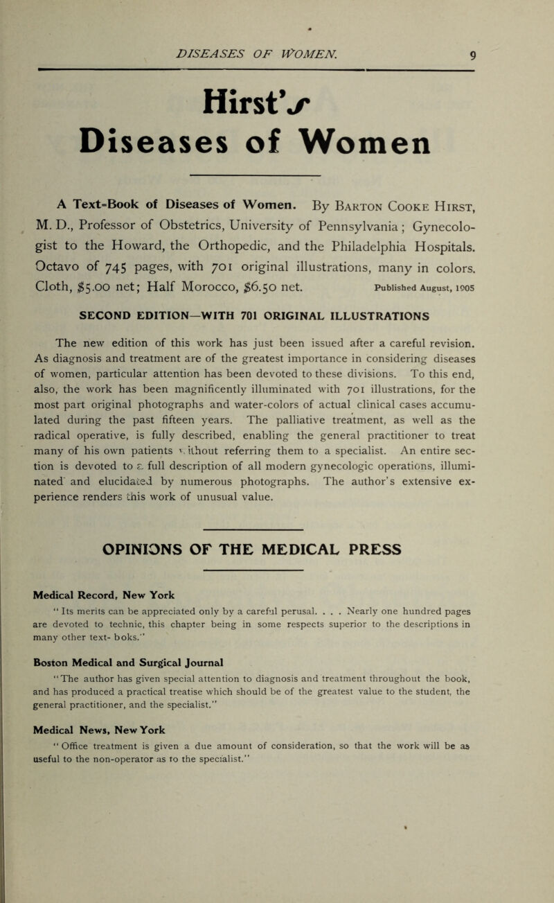 HirstV Diseases of Women A Text=Book of Diseases of Women. By Barton Cooke Hirst, M. D., Professor of Obstetrics, University of Pennsylvania; Gynecolo- gist to the Howard, the Orthopedic, and the Philadelphia Hospitals. Octavo of 745 pages, with 701 original illustrations, many in colors. Cloth, $5.00 net; Half Morocco, $6.50 net. Published August, 1905 SECOND EDITION—WITH 701 ORIGINAL ILLUSTRATIONS The new edition of this work has just been issued after a careful revision. As diagnosis and treatment are of the greatest importance in considering diseases of women, particular attention has been devoted to these divisions. To this end, also, the work has been magnificently illuminated with 701 illustrations, for the most part original photographs and water-colors of actual clinical cases accumu- lated during the past fifteen years. The palliative treatment, as well as the radical operative, is fully described, enabling the general practitioner to treat many of his own patients w ithout referring them to a specialist. An entire sec- tion is devoted to £, full description of all modern gynecologic operations, illumi- nated and elucidated by numerous photographs. The author’s extensive ex- perience renders this work of unusual value. OPINIONS OF THE MEDICAL PRESS Medical Record, New York “ Its merits can be appreciated only by a careful perusal. . . . Nearly one hundred pages are devoted to technic, this chapter being in some respects superior to the descriptions in many other text- boks.” Boston Medical and Surgical Journal “The author has given special attention to diagnosis and treatment throughout the book, and has produced a practical treatise which should be of the greatest value to the student, the general practitioner, and the specialist.” Medical News, New York “ Office treatment is given a due amount of consideration, so that the work will be as useful to the non-operator as to the specialist.”