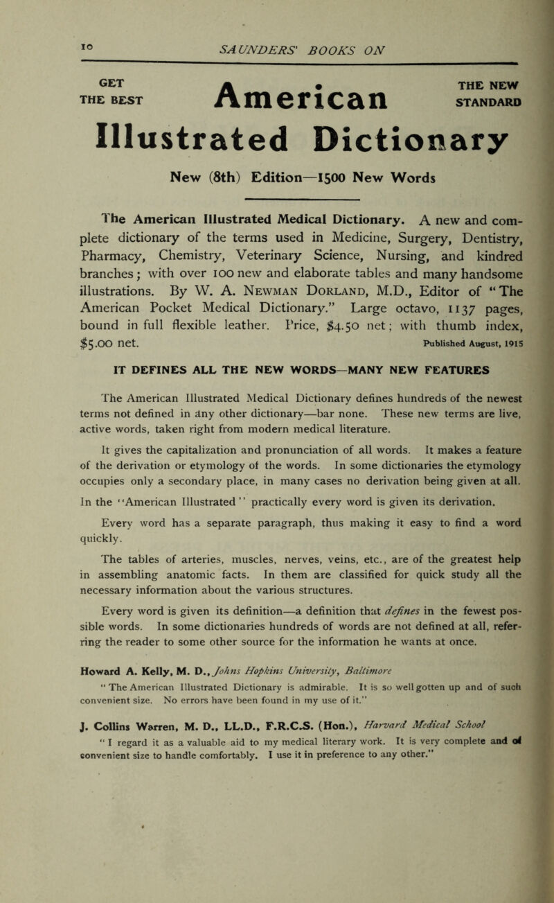 io GET i* __ • THE NEW THE BEST Jt\ m 6 F 1 C Si n STANDARD Illustrated Dictionary New (8th) Edition—1500 New Words The American Illustrated Medical Dictionary. A new and com- plete dictionary of the terms used in Medicine, Surgery, Dentistry, Pharmacy, Chemistry, Veterinary Science, Nursing, and kindred branches; with over 100 new and elaborate tables and many handsome illustrations. By W. A. Newman Dorland, M.D., Editor of “The American Pocket Medical Dictionary.” Large octavo, 1137 pages, bound in full flexible leather. Price, $4.50 net; with thumb index, $5.00 net. Published August, 1915 IT DEFINES ALL THE NEW WORDS—MANY NEW FEATURES The American Illustrated Medical Dictionary defines hundreds of the newest terms not defined in dny other dictionary—bar none. These new’ terms are live, active words, taken right from modern medical literature. It gives the capitalization and pronunciation of all words. It makes a feature of the derivation or etymology of the words. In some dictionaries the etymology occupies only a secondary place, in many cases no derivation being given at all. In the ' ‘American Illustrated ’ ’ practically every word is given its derivation. Every word has a separate paragraph, thus making it easy to find a word quickly. The tables of arteries, muscles, nerves, veins, etc., are of the greatest help in assembling anatomic facts. In them are classified for quick study all the necessary information about the various structures. Every word is given its definition—a definition that defines in the fewest pos- sible words. In some dictionaries hundreds of words are not defined at all, refer- ring the reader to some other source for the information he wants at once. Howard A. Kelly, M. D., Johns Hopkins University, Baltimore “The American Illustrated Dictionary is admirable. It is so well gotten up and of such convenient size. No errors have been found in my use of it.” J. Collins Warren, M. D., LL.D., F.R.CJS. (Hon.), Harvard Medical School “ I regard it as a valuable aid to my medical literary work. It is very complete and otf convenient size to handle comfortably. I use it in preference to any other.