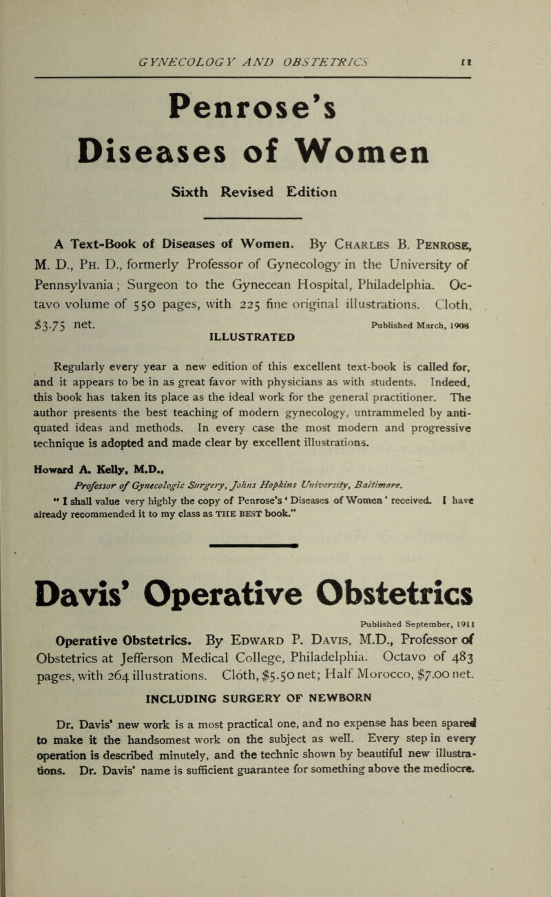 Penrose’s Diseases of Women Sixth Revised Edition A Text-Book of Diseases of Women. By Charles B. Penrose, M. D., Ph. D., formerly Professor of Gynecology in the University of Pennsylvania; Surgeon to the Gynecean Hospital, Philadelphia. Oc- tavo volume of 550 pages, with 225 fine original illustrations. Cloth, $3.75 net. Published March, 1908 ILLUSTRATED Regularly every year a new edition of this excellent text-book is called for, and it appears to be in as great favor with physicians as with students. Indeed, this book has taken its place as the ideal work for the general practitioner. The author presents the best teaching of modern gynecology, untrammeled by anti- quated ideas and methods. In every case the most modern and progressive technique is adopted and made clear by excellent illustrations. Howard A. Kelly, M.D., Professor of Gynecologic Surgery, Johns Hopkins University, Baltimore. ** I shall value very highly the copy of Penrose's ‘ Diseases of Women ’ received. I have already recommended it to my class as THE best book.” Davis* Operative Obstetrics Published September, 1911 Operative Obstetrics. By Edward P. Davis, M.D., Professor of Obstetrics at Jefferson Medical College, Philadelphia. Octavo of 483 pages, with 264 illustrations. Cloth, $5*5° net; Half Morocco, $y.oo net. INCLUDING SURGERY OF NEWBORN Dr. Davis* new work is a most practical one, and no expense has been spared to make it the handsomest work on the subject as well. Every step in every operation is described minutely, and the technic shown by beautiful new illustra* dons. Dr. Davis* name is sufficient guarantee for something above the mediocre.