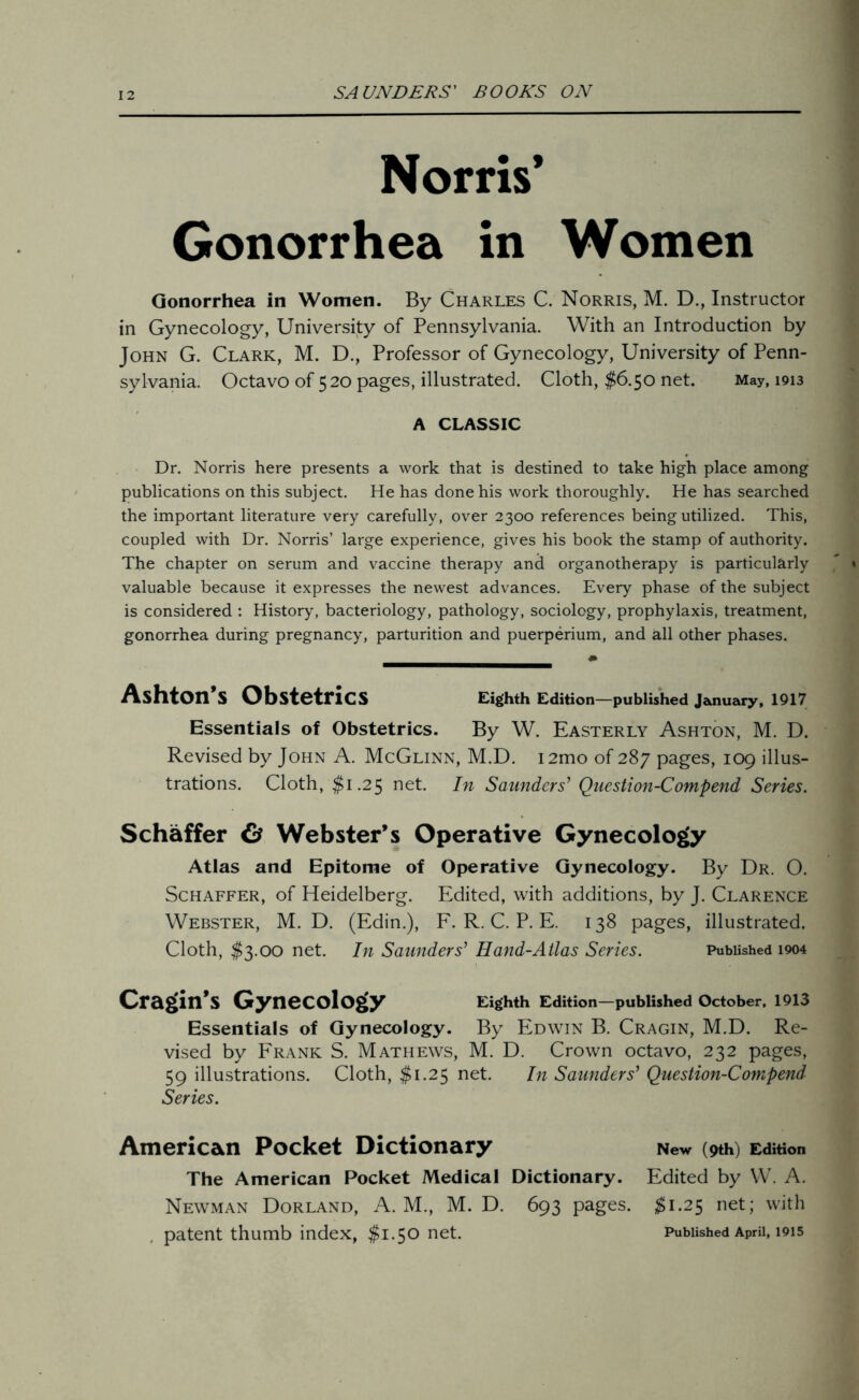 Norris’ Gonorrhea in Women Gonorrhea in Women. By Charles C. Norris, M. D., Instructor in Gynecology, University of Pennsylvania. With an Introduction by John G. Clark, M. D., Professor of Gynecology, University of Penn- sylvania. Octavo of 520 pages, illustrated. Cloth, $6.50 net. May, 1913 A CLASSIC Dr. Norris here presents a work that is destined to take high place among publications on this subject. He has done his work thoroughly. He has searched the important literature very carefully, over 2300 references being utilized. This, coupled with Dr. Norris’ large experience, gives his book the stamp of authority. The chapter on serum and vaccine therapy and organotherapy is particularly valuable because it expresses the newest advances. Every phase of the subject is considered : History, bacteriology, pathology, sociology, prophylaxis, treatment, gonorrhea during pregnancy, parturition and puerperium, and all other phases. Ashton’s Obstetrics Eighth Edition—published January, 1917 Essentials of Obstetrics. By W. Easterly Ashton, M. D. Revised by John A. McGlinn, M.D. i2mo of 287 pages, 109 illus- trations. Cloth, $1.25 net. In Saunders’ Question-Compend Series. Schaffer & Webster’s Operative Gynecology Atlas and Epitome of Operative Gynecology. By Dr. O. Schaffer, of Heidelberg. Edited, with additions, by J. Clarence Webster, M. D. (Edin.), F. R. C. P. E. 138 pages, illustrated. Cloth, $3.00 net. In Saunders’ Hand-Atlas Series. Published 1904 Cragin’s Gynecology Eighth Edition—published October, 1913 Essentials of Gynecology. By Edwin B. Cragin, M.D. Re- vised by Frank S. Mathews, M. D. Crown octavo, 232 pages, 59 illustrations. Cloth, $1.25 net. In Saunders’ Question-Compend Series. American Pocket Dictionary New (9th) Edition The American Pocket Medical Dictionary. Edited by W. A. Newman Dorland, A. M., M. D. 693 pages. $1.25 net; with patent thumb index, $1.50 net. Published April, 1915