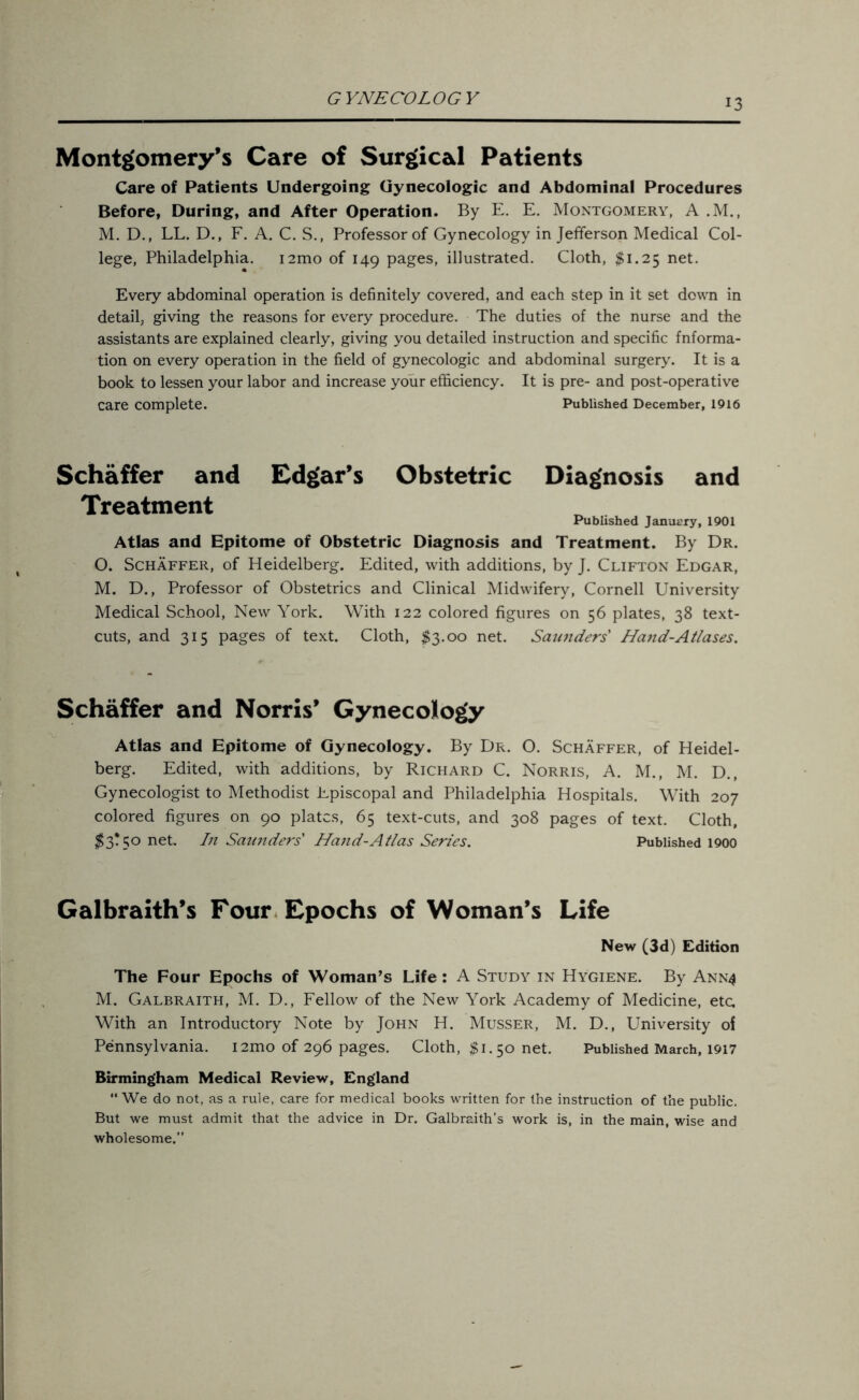 GYNECOLOGY Montgomery’s Care of Surgical Patients Care of Patients Undergoing Gynecologic and Abdominal Procedures Before, During, and After Operation. By E. E. Montgomery, A .M., M. D., LL. D., F. A. C. S., Professor of Gynecology in Jefferson Medical Col- lege, Philadelphia. i2mo of 149 pages, illustrated. Cloth, #1.25 net. Every abdominal operation is definitely covered, and each step in it set down in detail, giving the reasons for every procedure. The duties of the nurse and the assistants are explained clearly, giving you detailed instruction and specific fnforma- tion on every operation in the field of gynecologic and abdominal surgery. It is a book to lessen your labor and increase your efficiency. It is pre- and post-operative care complete. Published December, 1916 Schaffer and Edgar’s Obstetric Diagnosis and Treatment Published January, 1901 Atlas and Epitome of Obstetric Diagnosis and Treatment. By Dr. O. Schaffer, of Heidelberg. Edited, with additions, by J. Clifton Edgar, M. D., Professor of Obstetrics and Clinical Midwifery, Cornell University Medical School, New York. With 122 colored figures on 56 plates, 38 text- cuts, and 315 pages of text. Cloth, $3.00 net. Saunders Hand-Atlases. Schaffer and Norris’ Gynecology Atlas and Epitome of Gynecology. By Dr. O. Schaffer, of Heidel- berg. Edited, with additions, by Richard C. Norris, A. M., M. D., Gynecologist to Methodist Episcopal and Philadelphia Hospitals. With 207 colored figures on 90 plates, 65 text-cuts, and 308 pages of text. Cloth, $3! 50 net. In Saunders' Hand-Atlas Series. Published 1900 Galbraith’s Four Epochs of Woman’s Life New (3d) Edition The Four Epochs of Woman’s Life: A Study in Hygiene. By Annt4 M. Galbraith, M. D., Fellow of the New York Academy of Medicine, etc. With an Introductory Note by John H. Musser, M. D., University of Pennsylvania. i2mo of 296 pages. Cloth, $1.50 net. Published March, 1917 Birmingham Medical Review, England “ We do not, as a rule, care for medical books written for the instruction of the public. But we must admit that the advice in Dr. Galbraith's work is, in the main, wise and wholesome.”