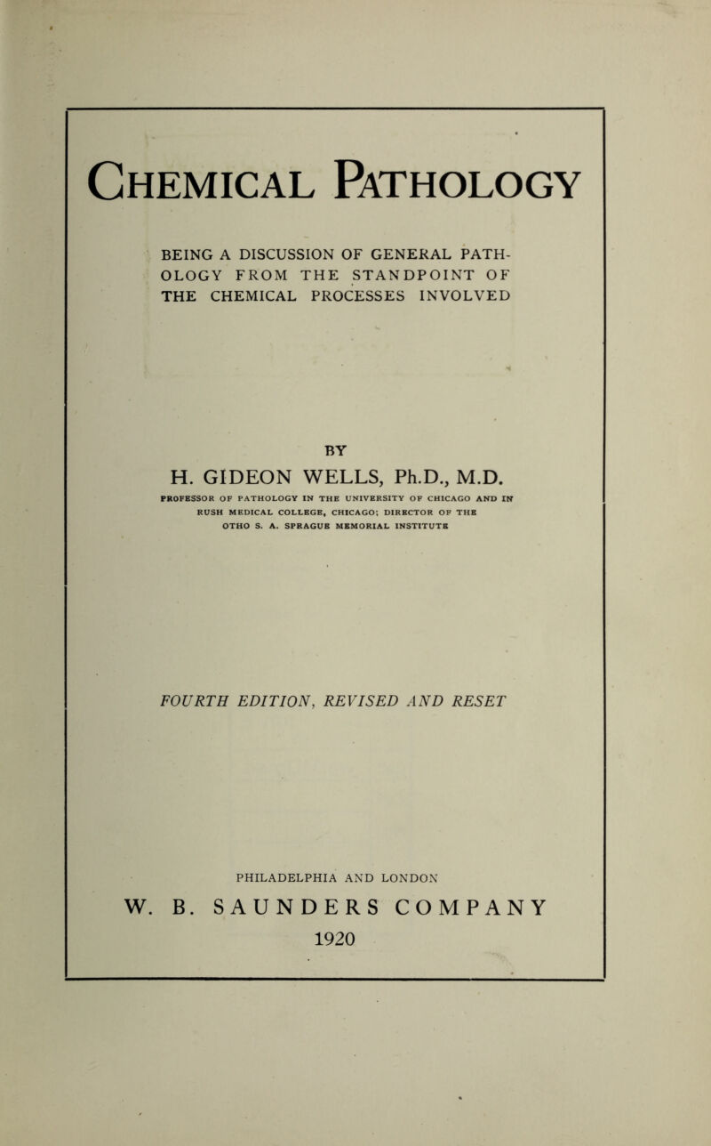 Chemical Pathology BEING A DISCUSSION OF GENERAL PATH- OLOGY FROM THE STANDPOINT OF THE CHEMICAL PROCESSES INVOLVED BY H. GIDEON WELLS, Ph.D., M.D. PROFESSOR OF PATHOLOGY IN THE UNIVERSITY OF CHICAGO AND IN RUSH MEDICAL COLLEGE, CHICAGO; DIRECTOR OF THE OTHO S. A. SPRAGUE MEMORIAL INSTITUTE FOURTH EDITION, REVISED AND RESET PHILADELPHIA AND LONDON W. B. SAUNDERS COMPANY 1920