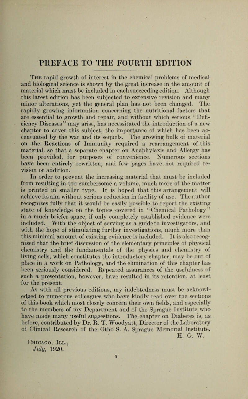 The rapid growth of interest in the chemical problems of medical and biological science is shown by the great increase in the amount of material which must be included in each succeeding edition. Although this latest edition has been subjected to extensive revision and many minor alterations, yet the general plan has not been changed. The rapidly growing information concerning the nutritional factors that are essential to growth and repair, and without which serious “Defi- ciency Diseases” may arise, has necessitated the introduction of a new chapter to cover this subject, the importance of which has been ac- centuated by the war and its sequels. The growing bulk of material on the Reactions of Immunity required a rearrangement of this material, so that a separate chapter on Anaphylaxis and Allergy has been provided, for purposes of convenience. Numerous sections have been entirely rewritten, and few pages have not required re- vision or addition. In order to prevent the increasing material that must be included from resulting in too cumbersome a volume, much more of the matter is printed in smaller type. It is hoped that this arrangement will achieve its aim without serious reduction in facility of use. The author recognizes fully that it would be easily possible to report the existing state of knowledge on the topics covered in “Chemical Pathology” in a much briefer space, if only completely established evidence were included. With the object of serving as a guide to investigators, and with the hope of stimulating further investigations, much more than this minimal amount of existing evidence is included. It is also recog- nized that the brief discussion of the elementary principles of physical chemistry and the fundamentals of the physics and chemistry of living cells, which constitutes the introductory chapter, may be out of place in a work on Pathology, and the elimination of this chapter has been seriously considered. Repeated assurances of the usefulness of such a presentation, however, have resulted in its retention, at least for the present. As with all previous editions, my indebtedness must be acknowl- edged to numerous colleagues who have kindly read over the sections of this book which most closely concern their own fields, and especially to the members of my Department and of the Sprague Institute who have made many useful suggestions. The chapter on Diabetes is, as before, contributed by Dr. R. T. Woodyatt, Director of the Laboratory of Clinical Research of the Otho S. A. Sprague Memorial Institute. H. G. W. Chicago, III., July, 1920.