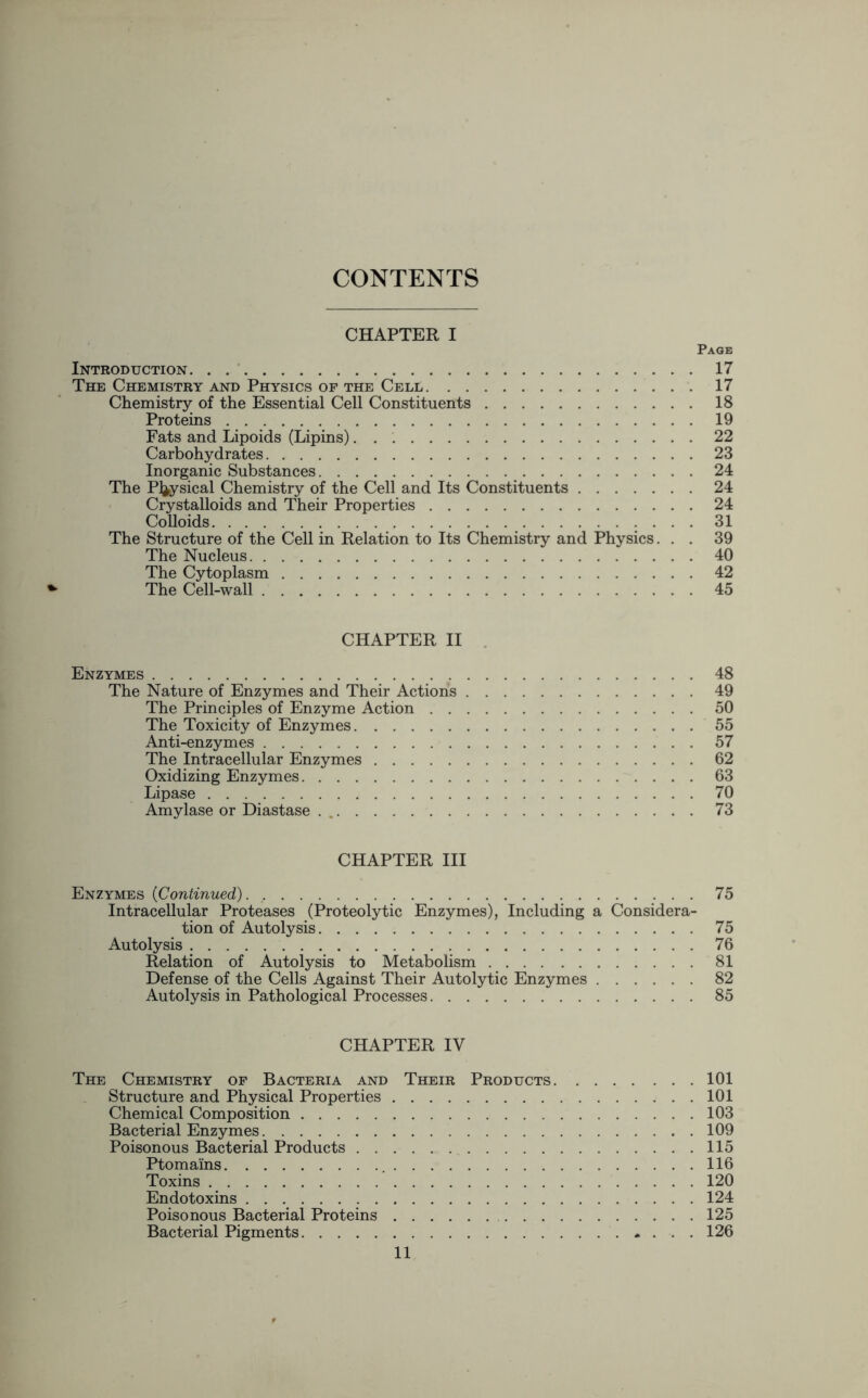 CONTENTS CHAPTER I Page Introduction 17 The Chemistry and Physics of the Cell 17 Chemistry of the Essential Cell Constituents 18 Proteins 19 Fats and Lipoids (Lipins) 22 Carbohydrates 23 Inorganic Substances 24 The Physical Chemistry of the Cell and Its Constituents 24 Crystalloids and Their Properties 24 Colloids . . . . 31 The Structure of the Cell in Relation to Its Chemistry and Physics... 39 The Nucleus 40 The Cytoplasm 42 The Cell-wall 45 CHAPTER II Enzymes 48 The Nature of Enzymes and Their Actions 49 The Principles of Enzyme Action 50 The Toxicity of Enzymes 55 Anti-enzymes 57 The Intracellular Enzymes 62 Oxidizing Enzymes 63 Lipase 70 Amylase or Diastase 73 CHAPTER III Enzymes {Continued) 75 Intracellular Proteases (Proteolytic Enzymes), Including a Considera- tion of Autolysis 75 Autolysis 76 Relation of Autolysis to Metabolism 81 Defense of the Cells Against Their Autolytic Enzymes 82 Autolysis in Pathological Processes 85 CHAPTER IV The Chemistry of Bacteria and Their Products 101 Structure and Physical Properties 101 Chemical Composition 103 Bacterial Enzymes 109 Poisonous Bacterial Products 115 Ptoma'ins 116 Toxins 120 Endotoxins 124 Poisonous Bacterial Proteins 125 Bacterial Pigments * ... 126