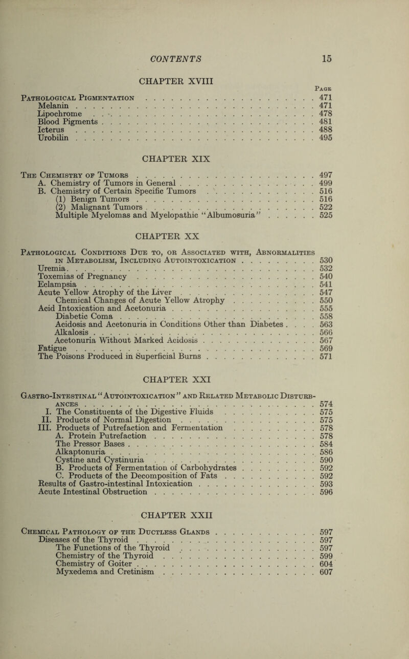 CHAPTER XVIII Page Pathological Pigmentation 471 Melanin 471 Lipochrome 478 Blood Pigments 481 Icterus 488 Urobilin 495 CHAPTER XIX The Chemistry of Tumors 497 A. Chemistry of Tumors in General 499 B. Chemistry of Certain Specific Tumors 516 (1) Benign Tumors 516 (2) Malignant Tumors 522 Multiple Myelomas and Myelopathic “ Albumosuria ” 525 CHAPTER XX Pathological Conditions Due to, or Associated with, Abnormalities in Metabolism, Including Autointoxication 530 Uremia 532 Toxemias of Pregnancy 540 Eclampsia 541 Acute Yellow Atrophy of the Liver 547 Chemical Changes of Acute Yellow Atrophy 550 Acid Intoxication and Acetonuria 555 Diabetic Coma 558 Acidosis and Acetonuria in Conditions Other than Diabetes .... 563 Alkalosis 566 Acetonuria Without Marked Acidosis 567 Fatigue 569 The Poisons Produced in Superficial Burns 571 CHAPTER XXI Gastro-Intestinal “Autointoxication” and Related Metabolic Disturb- ances 574 I. The Constituents of the Digestive Fluids 575 II. Products of Normal Digestion 575 III. Products of Putrefaction and Fermentation 578 A. Protein Putrefaction 578 The Pressor Bases 584 Alkaptonuria 586 Cystine and Cystinuria 590 B. Products of Fermentation of Carbohydrates 592 C. Products of the Decomposition of Fats 592 Results of Gastro-intestinal Intoxication 593 Acute Intestinal Obstruction 596 CHAPTER XXII Chemical Pathology of the Ductless Glands 597 Diseases of the Thyroid 597 The Functions of the Thyroid 597 Chemistry of the Thyroid . 599 Chemistry of Goiter 604 Myxedema and Cretinism 607