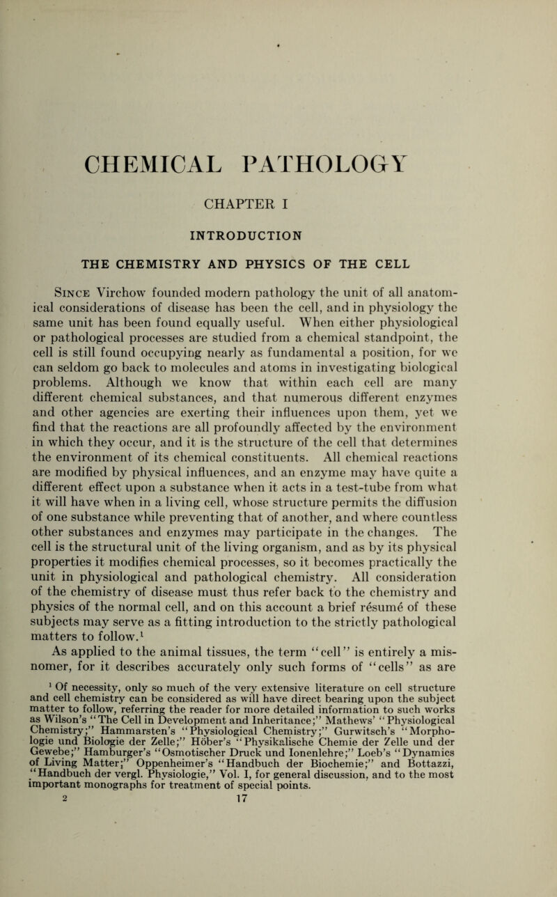 CHEMICAL PATHOLOGY CHAPTER I INTRODUCTION THE CHEMISTRY AND PHYSICS OF THE CELL Since Virchow founded modern pathology the unit of all anatom- ical considerations of disease has been the cell, and in physiology the same unit has been found equally useful. When either physiological or pathological processes are studied from a chemical standpoint, the cell is still found occupying nearly as fundamental a position, for we can seldom go back to molecules and atoms in investigating biological problems. Although we know that within each cell are many different chemical substances, and that numerous different enzymes and other agencies are exerting their influences upon them, yet we find that the reactions are all profoundly affected by the environment in which they occur, and it is the structure of the cell that determines the environment of its chemical constituents. All chemical reactions are modified by physical influences, and an enzyme may have quite a different effect upon a substance when it acts in a test-tube from what it will have when in a living cell, whose structure permits the diffusion of one substance while preventing that of another, and where countless other substances and enzymes may participate in the changes. The cell is the structural unit of the living organism, and as by its physical properties it modifies chemical processes, so it becomes practically the unit in physiological and pathological chemistry. All consideration of the chemistry of disease must thus refer back to the chemistry and physics of the normal cell, and on this account a brief resume of these subjects may serve as a fitting introduction to the strictly pathological matters to follow.1 As applied to the animal tissues, the term “cell” is entirely a mis- nomer, for it describes accurately only such forms of “cells” as are 1 Of necessity, only so much of the very extensive literature on cell structure and cell chemistry can be considered as will have direct bearing upon the subject matter to follow, referring the reader for more detailed information to such works as Wilson’s “The Cell in Development and Inheritance;” Mathews’ “ Physiological Chemistry;” Hammarsten’s “Physiological Chemistry;” Gurwitsch’s “Morpho- logic und Biologie der Zelle;” Hober’s “Physikalische Chemie der Zelle und der Gewebe;” Hamburger’s “Osmotischer Druck und Ionenlehre;” Loeb’s “Dynamics of Living Matter;” Oppenheimer’s “Handbuch der Biochemie;” and Bottazzi, “Handbuch der vergl. Phvsiologie,” Vol. I, for general discussion, and to the most important monographs for treatment of special points.