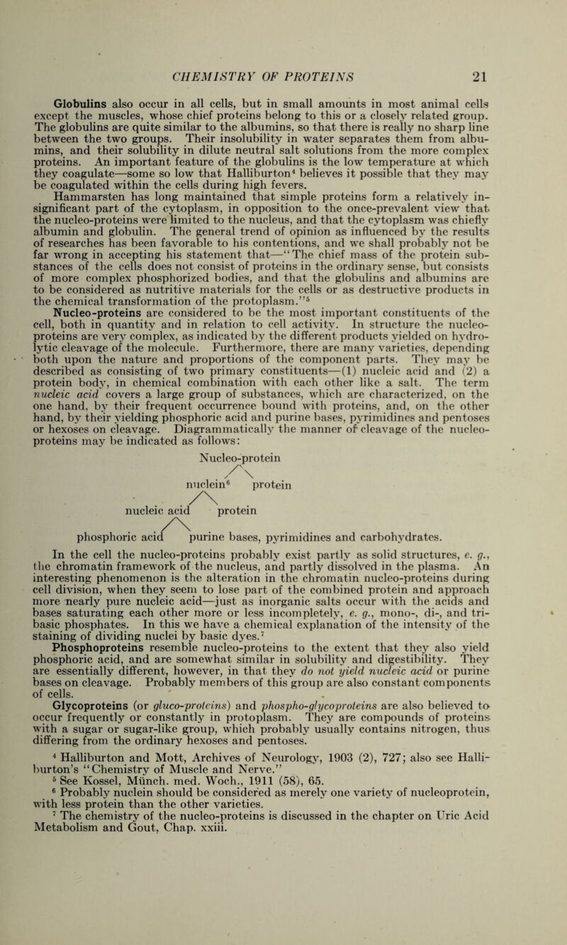 Globulins also occur in all cells, but in small amounts in most animal cells except the muscles, whose chief protoins belong to this or a closely related group. The globulins are quite similar to the albumins, so that there is really no sharp line between the two groups. Their insolubility in water separates them from albu- mins, and their solubility in dilute neutral salt solutions from the more complex proteins. An important feature of the globulins is the low temperature at which they coagulate—some so low that Halliburton4 believes it possible that they may be coagulated within the cells during high fevers. Hammarsten has long maintained that simple proteins form a relatively in- significant part of the cytoplasm, in opposition to the once-prevalent view that, the nucleo-proteins were limited to the nucleus, and that the cytoplasm was chiefly albumin and globulin. The general trend of opinion as influenced by the results of researches has been favorable to his contentions, and we shall probably not be far wrong in accepting his statement that—“The chief mass of the protein sub- stances of the cells does not consist of proteins in the ordinary sense, but consists of more complex phosphorized bodies, and that the globulins and albumins are to be considered as nutritive materials for the cells or as destructive products in the chemical transformation of the protoplasm.”5 Nucleo-proteins are considered to be the most important constituents of the cell, both in quantity and in relation to cell activity. In structure the nucleo- proteins are very complex, as indicated by the different products yielded on hydro- lytic cleavage of the molecule. Furthermore, there are many varieties, depending both upon the nature and proportions of the component parts. They may be described as consisting of two primary constituents—(1) nucleic acid and (2) a protein body, in chemical combination with each other like a salt. The term nucleic acid covers a large group of substances, which are characterized, on the one hand, by their frequent occurrence bound with proteins, and, on the other hand, by their yielding phosphoric acid and purine bases, pyrimidines and pentoses or hexoses on cleavage. Diagrammatically the manner of cleavage of the nucleo- proteins may be indicated as follows: Nucleo-protein nuclein6 protein nucleic acid protein phosphoric acid purine bases, pyrimidines and carbohydrates. In the cell the nucleo-proteins probably exist partly as solid structures, e. g., the chromatin framework of the nucleus, and partly dissolved in the plasma. An interesting phenomenon is the alteration in the chromatin nucleo-proteins during cell division, when they seem to lose part of the combined protein and approach more nearly pure nucleic acid—just as inorganic salts occur with the acids and bases saturating each other more or less incompletely, e. g., mono-, di-, and tri- basic phosphates. In this we have a chemical explanation of the intensity of the staining of dividing nuclei by basic dyes.7 Phosphoproteins resemble nucleo-proteins to the extent that they also yield phosphoric acid, and are somewhat similar in solubility and digestibility. They are essentially different, however, in that they do not yield nucleic acid or purine bases on cleavage. Probably members of this group are also constant components of cells. Glycoproteins (or gluco-proteins) and phospho-glycoproteins are also believed to- occur frequently or constantly in protoplasm. They are compounds of proteins with a sugar or sugar-like group, which probably usually contains nitrogen, thus differing from the ordinary hexoses and pentoses. 4 Halliburton and Mott, Archives of Neurology, 1903 (2), 727; also see Halli- burton’s “Chemistry of Muscle and Nerve.” 5 See Kossel, Munch, med. Woch., 1911 (58), 65. 6 Probably nuclein should be considered as merely one variety of nucleoprotein, with less protein than the other varieties. 7 The chemistry of the nucleo-proteins is discussed in the chapter on Uric Acid Metabolism and Gout, Chap, xxiii.