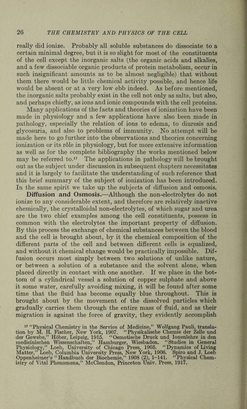 really did ionize. Probably all soluble substances do dissociate to a certain minimal degree, but it is so slight for most of the constituents of the cell except the inorganic salts (the organic acids and alkalies, and a few dissociable organic products of protein metabolism, occur in such insignificant amounts as to be almost negligible) that without them there would be little chemical activity possible, and hence life would be absent or at a very low ebb indeed. As before mentioned, the inorganic salts probably exist in the cell not only as salts, but also, and perhaps chiefly, as ions and ionic compounds with the cell proteins. Many applications of the facts and theories of ionization have been made in physiology and a few applications have also been made in pathology, especially the relation of ions to edema, to diuresis and glycosuria, and also to problems of immunity. No attempt will be made here to go further into the observations and theories concerning ionization or its role in physiology, but for more extensive information as well as for the complete bibliography the works mentioned below may be referred to.17 The applications in pathology will be brought out as the subject under discussion in subsequent chapters necessitates and it is largely to facilitate the understanding of such reference that this brief summary of the subject of ionization has been introduced. In the same spirit we take up the subjects of diffusion and osmosis. Diffusion and Osmosis.—Although the non-electrolytes do not ionize to any considerable extent, and therefore are relatively inactive chemically, the crystalloidal non-electrolytes, of which sugar and urea are the two chief examples among the cell constituents, possess in common with the electrolytes the important property of diffusion. By this process the exchange of chemical substances between the blood and the cell is brought about, by it the chemical composition of the different parts of the cell and between different cells is equalized, and without it chemical change would be practically impossible. Dif- fusion occurs most simply between two solutions of unlike nature, or between a solution of a substance and the solvent alone, when placed directly in contact with one another. If we place in the bot- tom of a cylindrical vessel a solution of copper sulphate and above it some water, carefully avoiding mixing, it will be found after some time that the fluid has become equally blue throughout. This is brought about by the movement of the dissolved particles which gradually carries them through the entire mass of fluid, and as their migration is against the force of gravity, they evidently accomplish 17 “Physical Chemistry in the Service of Medicine,” Wolfgang Pauli, transla- tion by M. H. Fischer, New York, 1907. “ Physikalische Chemie der Zelle und der Gewebe,” Hober, Leipzig, 1915. “Osmotische Druck und Ionenlehre in den medicinischen Wissenschaften,” Hamburger, Wiesbaden. “Studies in General Physiology,” Loeb, University of Chicago Press, 1905. “Dynamics of Living Matter,” Loeb, Columbia University Press, New York, 1906. Spiro and J. Loeb Oppenheimer’s “Handbuch der Biochemie,” 1908 (2), 1-141. “Physical Chem- istry of Vital Phenomena,” McClendon, Princeton Univ. Press, 1917.