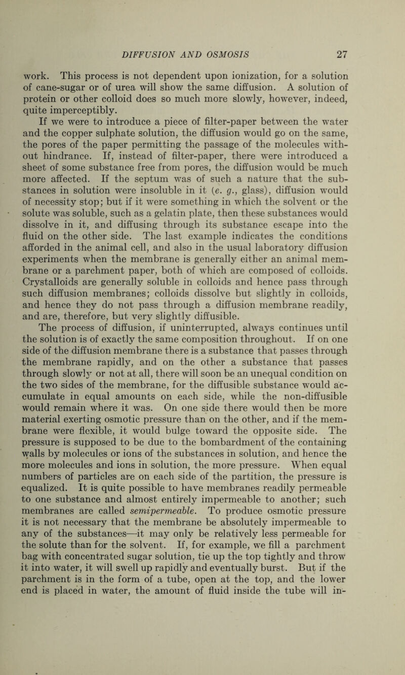 work. This process is not dependent upon ionization, for a solution of cane-sugar or of urea will show the same diffusion. A solution of protein or other colloid does so much more slowly, however, indeed, quite imperceptibly. If we were to introduce a piece of filter-paper between the water and the copper sulphate solution, the diffusion would go on the same, the pores of the paper permitting the passage of the molecules with- out hindrance. If, instead of filter-paper, there were introduced a sheet of some substance free from pores, the diffusion would be much more affected. If the septum was of such a nature that the sub- stances in solution were insoluble in it (e. g., glass), diffusion would of necessity stop; but if it were something in which the solvent or the solute was soluble, such as a gelatin plate, then these substances would dissolve in it, and diffusing through its substance escape into the fluid on the other side. The last example indicates the conditions afforded in the animal cell, and also in the usual laboratory diffusion experiments when the membrane is generally either an animal mem- brane or a parchment paper, both of which are composed of colloids. Crystalloids are generally soluble in colloids and hence pass through such diffusion membranes; colloids dissolve but slightly in colloids, and hence they do not pass through a diffusion membrane readily, and are, therefore, but very slightly diffusible. The process of diffusion, if uninterrupted, always continues until the solution is of exactly the same composition throughout. If on one side of the diffusion membrane there is a substance that passes through the membrane rapidly, and on the other a substance that passes through slow!y or not at all, there will soon be an unequal condition on the two sides of the membrane, for the diffusible substance would ac- cumulate in equal amounts on each side, while the non-diffusible would remain where it was. On one side there would then be more material exerting osmotic pressure than on the other, and if the mem- brane were flexible, it would bulge toward the opposite side. The pressure is supposed to be due to the bombardment of the containing walls by molecules or ions of the substances in solution, and hence the more molecules and ions in solution, the more pressure. When equal numbers of particles are on each side of the partition, the pressure is equalized. It is quite possible to have membranes readily permeable to one substance and almost entirely impermeable to another; such membranes are called semipermeable. To produce osmotic pressure it is not necessary that the membrane be absolutely impermeable to any of the substances—it may only be relatively less permeable for the solute than for the solvent. If, for example, we fill a parchment bag with concentrated sugar solution, tie up the top tightly and throw it into water, it will swell up rapidly and eventually burst. But if the parchment is in the form of a tube, open at the top, and the lower end is placed in water, the amount of fluid inside the tube will in-