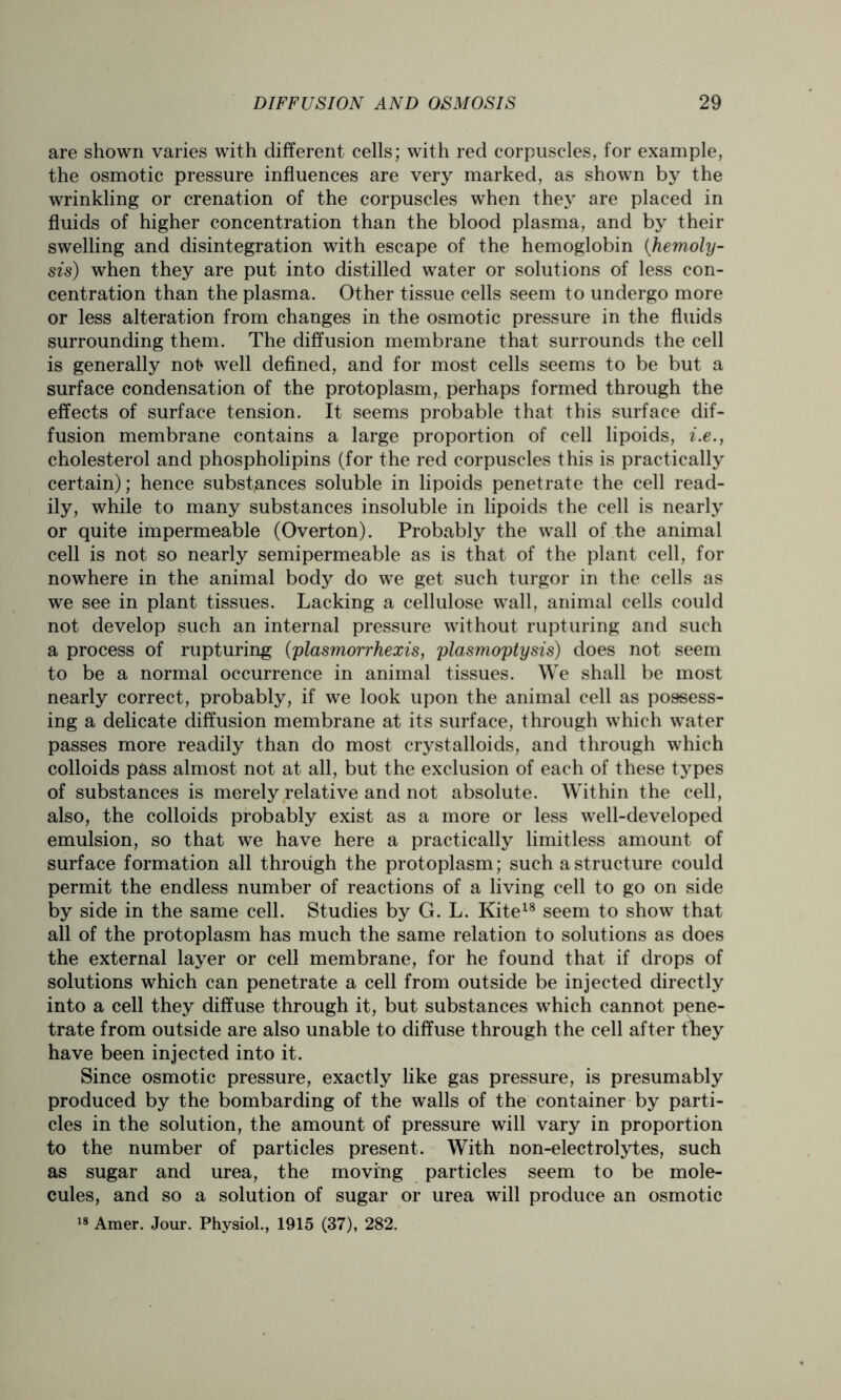 are shown varies with different cells; with red corpuscles, for example, the osmotic pressure influences are very marked, as shown by the wrinkling or crenation of the corpuscles when they are placed in fluids of higher concentration than the blood plasma, and by their swelling and disintegration with escape of the hemoglobin (hemoly- sis) when they are put into distilled water or solutions of less con- centration than the plasma. Other tissue cells seem to undergo more or less alteration from changes in the osmotic pressure in the fluids surrounding them. The diffusion membrane that surrounds the cell is generally not well defined, and for most cells seems to be but a surface condensation of the protoplasm, perhaps formed through the effects of surface tension. It seems probable that this surface dif- fusion membrane contains a large proportion of cell lipoids, i.e., cholesterol and phospholipins (for the red corpuscles this is practically certain); hence substances soluble in lipoids penetrate the cell read- ily, while to many substances insoluble in lipoids the cell is nearly or quite impermeable (Overton). Probably the wall of the animal cell is not so nearly semipermeable as is that of the plant cell, for nowhere in the animal body do we get such turgor in the cells as we see in plant tissues. Lacking a cellulose wall, animal cells could not develop such an internal pressure without rupturing and such a process of rupturing (plasmorrhexis, plasmoptysis) does not seem to be a normal occurrence in animal tissues. We shall be most nearly correct, probably, if we look upon the animal cell as possess- ing a delicate diffusion membrane at its surface, through which water passes more readily than do most crystalloids, and through which colloids p&ss almost not at all, but the exclusion of each of these types of substances is merely relative and not absolute. Within the cell, also, the colloids probably exist as a more or less well-developed emulsion, so that we have here a practically limitless amount of surface formation all through the protoplasm; such a structure could permit the endless number of reactions of a living cell to go on side by side in the same cell. Studies by G. L. Kite18 seem to show that all of the protoplasm has much the same relation to solutions as does the external layer or cell membrane, for he found that if drops of solutions which can penetrate a cell from outside be injected directly into a cell they diffuse through it, but substances which cannot pene- trate from outside are also unable to diffuse through the cell after tney have been injected into it. Since osmotic pressure, exactly like gas pressure, is presumably produced by the bombarding of the walls of the container by parti- cles in the solution, the amount of pressure will vary in proportion to the number of particles present. With non-electrolytes, such as sugar and urea, the moving particles seem to be mole- cules, and so a solution of sugar or urea will produce an osmotic 18 Amer. Jour. Physiol., 1915 (37), 282.