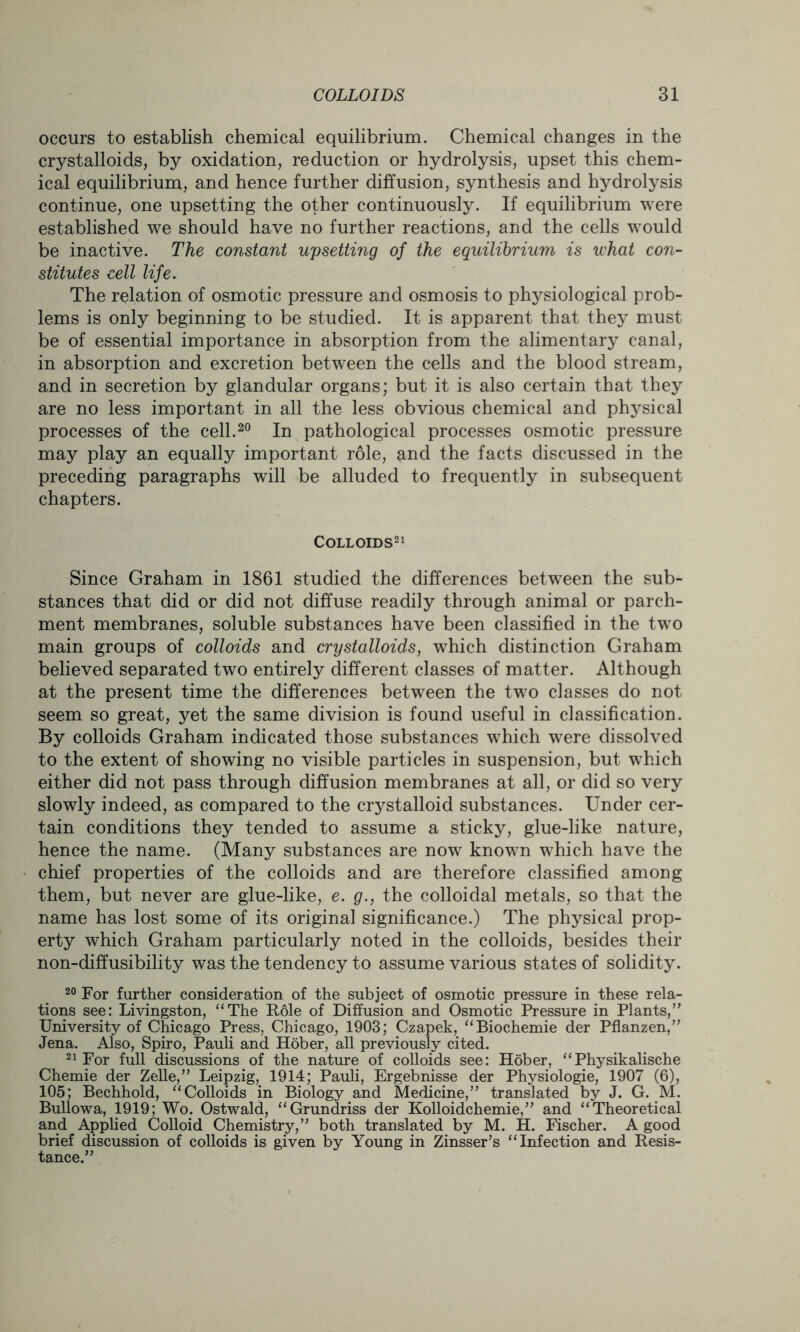occurs to establish chemical equilibrium. Chemical changes in the crystalloids, by oxidation, reduction or hydrolysis, upset this chem- ical equilibrium, and hence further diffusion, synthesis and hydrolysis continue, one upsetting the other continuously. If equilibrium were established we should have no further reactions, and the cells would be inactive. The constant upsetting of the equilibrium is what con- stitutes cell life. The relation of osmotic pressure and osmosis to physiological prob- lems is only beginning to be studied. It is apparent that they must be of essential importance in absorption from the alimentary canal, in absorption and excretion between the cells and the blood stream, and in secretion by glandular organs; but it is also certain that they are no less important in all the less obvious chemical and physical processes of the cell.20 In pathological processes osmotic pressure may play an equally important role, and the facts discussed in the preceding paragraphs will be alluded to frequently in subsequent chapters. Colloids21 Since Graham in 1861 studied the differences between the sub- stances that did or did not diffuse readily through animal or parch- ment membranes, soluble substances have been classified in the two main groups of colloids and crystalloids, which distinction Graham believed separated two entirely different classes of matter. Although at the present time the differences between the two classes do not seem so great, yet the same division is found useful in classification. By colloids Graham indicated those substances which were dissolved to the extent of showing no visible particles in suspension, but which either did not pass through diffusion membranes at all, or did so very slowly indeed, as compared to the crystalloid substances. Under cer- tain conditions they tended to assume a sticky, glue-like nature, hence the name. (Many substances are now known which have the chief properties of the colloids and are therefore classified among them, but never are glue-like, e. g., the colloidal metals, so that the name has lost some of its original significance.) The physical prop- erty which Graham particularly noted in the colloids, besides their non-diffusibility was the tendency to assume various states of solidity. 20 For further consideration of the subject of osmotic pressure in these rela- tions see: Livingston, “The Role of Diffusion and Osmotic Pressure in Plants,” University of Chicago Press, Chicago, 1903; Czapek, “Biochemie der Pflanzen,” Jena. Also, Spiro, Pauli and Hober, all previously cited. 21 For full discussions of the nature of colloids see: Hober, “Physikalische Chemie der Zelle,” Leipzig, 1914; Pauli, Ergebnisse der Physiologie, 1907 (6), 105; Bechhold, “Colloids in Biology and Medicine,” translated by J. G. M. Bullowa, 1919; Wo. Ostwald, “Grundriss der Kolloidchemie,” and “Theoretical and Applied Colloid Chemistry,” both translated by M. H. Fischer. A good brief discussion of colloids is given by Young in Zinsser’s “Infection and Resis- tance.”