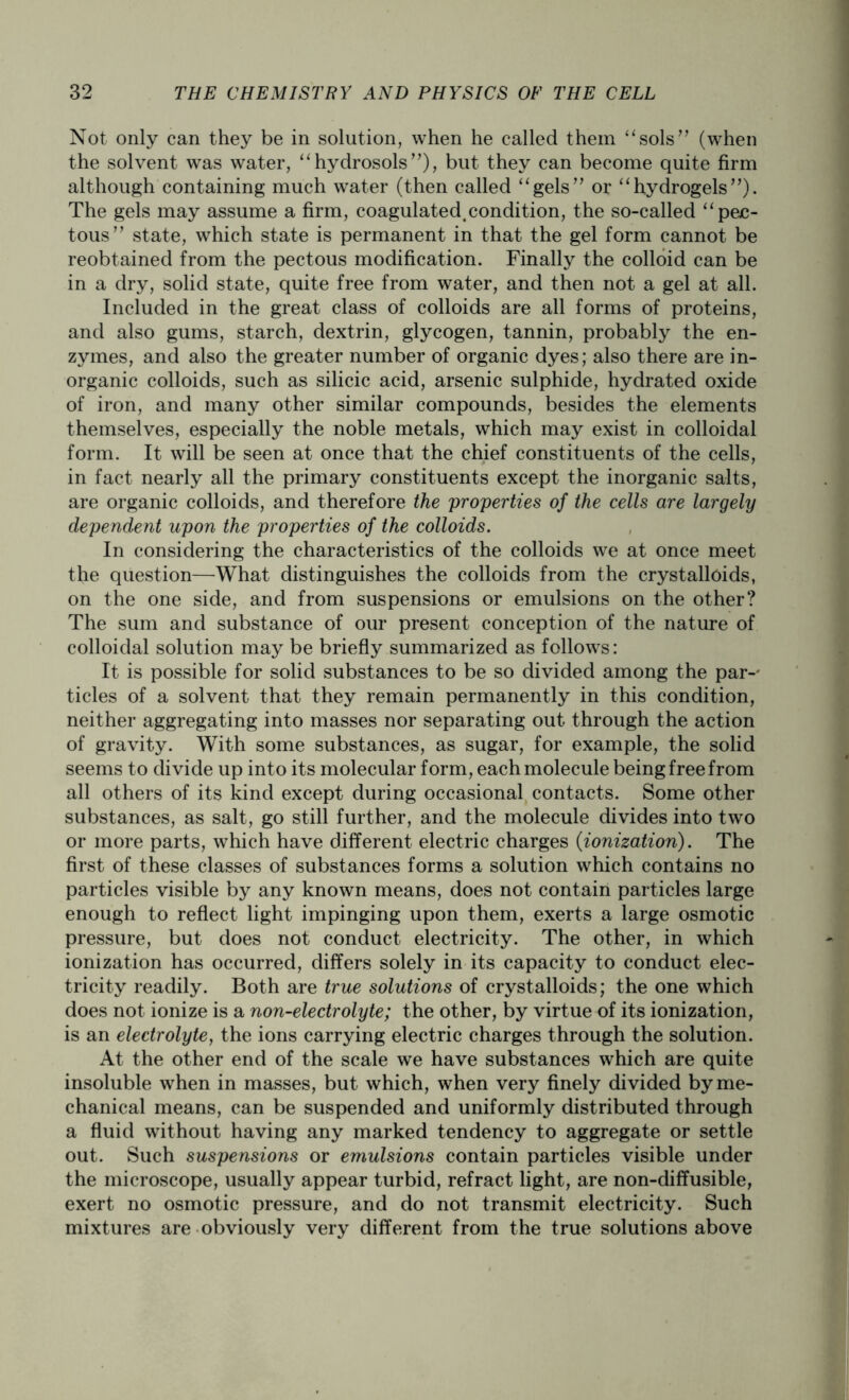Not only can they be in solution, when he called them “sols” (when the solvent was water, “hydrosols”), but they can become quite firm although containing much water (then called “gels” or “hydrogels”). The gels may assume a firm, coagulated.condition, the so-called “pec- tous” state, which state is permanent in that the gel form cannot be reobtained from the pectous modification. Finally the colloid can be in a dry, solid state, quite free from water, and then not a gel at all. Included in the great class of colloids are all forms of proteins, and also gums, starch, dextrin, glycogen, tannin, probably the en- zymes, and also the greater number of organic dyes; also there are in- organic colloids, such as silicic acid, arsenic sulphide, hydrated oxide of iron, and many other similar compounds, besides the elements themselves, especially the noble metals, which may exist in colloidal form. It will be seen at once that the chief constituents of the cells, in fact nearly all the primary constituents except the inorganic salts, are organic colloids, and therefore the properties of the cells are largely dependent upon the properties of the colloids. In considering the characteristics of the colloids we at once meet the question—What distinguishes the colloids from the crystalloids, on the one side, and from suspensions or emulsions on the other? The sum and substance of our present conception of the nature of colloidal solution may be briefly summarized as follows: It is possible for solid substances to be so divided among the par-' tides of a solvent that they remain permanently in this condition, neither aggregating into masses nor separating out through the action of gravity. With some substances, as sugar, for example, the solid seems to divide up into its molecular form, each molecule being free from all others of its kind except during occasional contacts. Some other substances, as salt, go still further, and the molecule divides into two or more parts, which have different electric charges (ionization). The first of these classes of substances forms a solution which contains no particles visible by any known means, does not contain particles large enough to reflect light impinging upon them, exerts a large osmotic pressure, but does not conduct electricity. The other, in which ionization has occurred, differs solely in its capacity to conduct elec- tricity readily. Both are true solutions of crystalloids; the one which does not ionize is a non-electrolyte; the other, by virtue of its ionization, is an electrolyte, the ions carrying electric charges through the solution. At the other end of the scale we have substances which are quite insoluble when in masses, but which, when very finely divided by me- chanical means, can be suspended and uniformly distributed through a fluid without having any marked tendency to aggregate or settle out. Such suspensions or emulsions contain particles visible under the microscope, usually appear turbid, refract light, are non-diffusible, exert no osmotic pressure, and do not transmit electricity. Such mixtures are obviously very different from the true solutions above