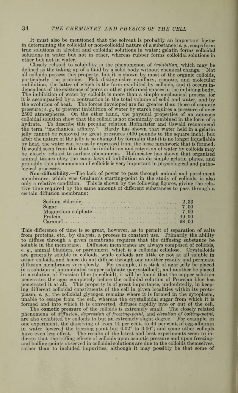 It must also be mentioned that the solvent is probably an important factor in determining the colloidal or non-colloidal nature of a substance; e. g., soaps form true solutions in alcohol and colloidal solutions in water; gelatin forms colloidal solutions in water but not in ether, whereas rubber forms colloidal solutions in ether but not in water. Closely related to solubility is the phenomenon of imbibition, which may be defined as the taking up of a fluid by a solid body without chemical change. Not all colloids possess this property, but it is shown by most of the organic colloids, particularly the proteins. Fick distinguishes capillary, osmotic, and molecular imbibition, the latter of which is the form exhibited by colloids, and it occurs in- dependent of the existence of pores or other preformed spaces in the imbibing body. The imbibition of water by colloids is more than a simple mechanical process, for it is accompanied by a contraction in the total volume of solid and water, and by the evolution of heat. The forces developed are far greater than those of osmotic pressure; e. g., to prevent imbibition of water by starch requires a pressure of over 2500 atmospheres. On the other hand, the physical properties of an aqueous colloidal solution show that the colloid is not chemically combined in the form of a hydrate. To describe this peculiar relation Hofmeister and Oswald recommend the term “mechanical affinity.” Hardy has shown that water held in a gelatin jelly cannot be removed by great pressures (400 pounds to the square inch), but after the nature of the jelly is so changed by formalin that it is no longer liquefiable by heat, the water can be easily expressed from the loose meshwork that is formed. It would seem from this that the imbibition and retention of water by colloids may be closely related to surface phenomena. Hofmeister has shown that organized animal tissues obey the same laws of imbibition as do simple gelatin plates, and probably this phenomenon of colloids is very important in physiological and patho- logical processes. Non-diffusibility.—The lack of power to pass through animal and parchment membranes, which was Graham’s starting-point in the study of colloids, is also only a relative condition. This is shown by the following figures, giving the rela- tive time required by the same amount of different substances to pass through a certain diffusion membrane: Sodium chloride 2.33 Sugar 7.00 Magnesium sulphate 7.00 Protein 49.00 Caramel 98.00 This difference of time is so great, however, as to permit of separation of salts from proteins, etc., by dialysis, a process in constant use. Primarily the ability to diffuse through a given membrane requires that the diffusing substance be soluble in the membrane. Diffusion membranes are always composed of colloids, e. g., animal bladders, or parchment, which is a colloidal cellulose. Crystalloids are generally soluble in colloids, while colloids are little or not at all soluble in other colloids, and hence do not diffuse through one another readily and permeate diffusion membranes very slowly. For example, if a stick of agar jelly be placed in a solution of ammoniated copper sulphate (a crystalloid), and another be placed in a solution of Prussian blue (a colloid), it will be found that the copper solution penetrates the agar completely before the colloidal solution of Prussian blue has penetrated it at all. This property is of great importance, undoubtedly, in keep- ing different colloidal constituents of the cell in given localities within its proto- plasm, e. g., the colloidal glycogen remains where it is formed in the cytoplasm, unable to escape from the cell, whereas the crystalloidal sugar from which it is formed and into which it is converted, diffuses rapidly into or out of the cell. The osmotic pressure of the colloids is extremely small. The closely related phenomena of diffusion, depression of freezing-point, and elevation of boiling-point, are also exhibited by colloids to but an extremely slight degree. For example, in one experiment, the dissolving of from 14 per cent, to 44 per cent, of egg-albumin in water lowered the freezing-point but 0.02° to 0.06°; and some other colloids have even less effect. The results of the latest and best experiments seem to in- dicate that the trifling effects of colloids upon osmotic pressure and upon freezing- and boiling-points observed in colloidal solutions are due to the colloids themselves, rather than to included impurities, although it may possibly be that some of