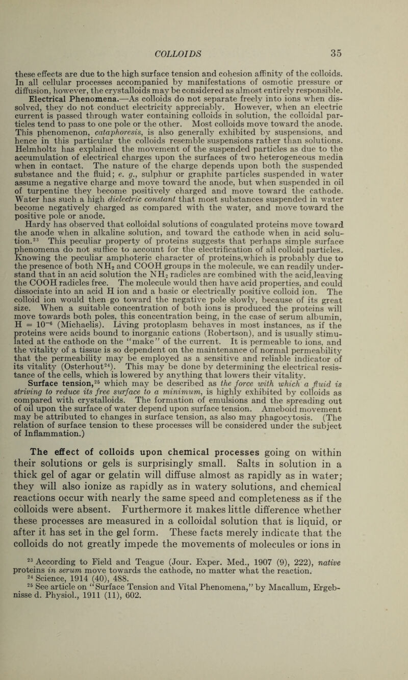 these effects are due to the high surface tension and cohesion affinity of the colloids. In all cellular processes accompanied by manifestations of osmotic pressure or diffusion, however, the crystalloids may be considered as almost entirely responsible. Electrical Phenomena.—As colloids do not separate freely into ions when dis- solved, they do not conduct electricity appreciably. However, when an electric current is passed through water containing colloids in solution, the colloidal par- ticles tend to pass to one pole or the other. Most colloids move toward the anode. This phenomenon, cataphoresis, is also generally exhibited by suspensions, and hence in this particular the colloids resemble suspensions rather than solutions. Helmholtz has explained the movement of the suspended particles as due to the accumulation of electrical charges upon the surfaces of two heterogeneous media when in contact. The nature of the charge depends upon both the suspended substance and the fluid; e. g., sulphur or graphite particles suspended in water assume a negative charge and move toward the anode, but when suspended in oil of turpentine they become positively charged and move toward the cathode. Water has such a high dielectric constant that most substances suspended in water become negatively charged as compared with the water, and move toward the positive pole or anode. Hardy has observed that colloidal solutions of coagulated proteins move toward the anode when in alkaline solution, and toward the cathode when in acid solu- tion.23 This peculiar property of proteins suggests that perhaps simple surface phenomena do not suffice to account for the electrification of all colloid particles. Knowing the peculiar amphoteric character of proteins,which is probably due to the presence of both NH2 and COOH groups in the molecule, we can readily under- stand that in an acid solution the NH2 radicles are combined with the acid,leaving the COOH radicles free. The molecule would then have acid properties, and could dissociate into an acid H ion and a basic or electrically positive colloid ion. The colloid ion would then go toward the negative pole slowly, because of its great size. When a suitable concentration of both ions is produced the proteins will move towards both poles, this concentration being, in the case of serum albumin, H = 10-6 (Michaelis). Living protoplasm behaves in most instances, as if the proteins were acids bound to inorganic cations (Robertson), and is usually stimu- lated at the cathode on the “make” of the current. It is permeable to ions, and the vitality of a tissue is so dependent on the maintenance of normal permeability that the permeability may be employed as a sensitive and reliable indicator of its vitality (Osterhout24). This may be done by determining the electrical resis- tance of the cells, which is lowered by anything that lowers their vitality. Surface tension,26 which may be described as the force with which a fluid is striving to reduce its free surface to a minimum, is highly exhibited by colloids as compared with crystalloids. The formation of emulsions and the spreading out of oil upon the surface of water depend upon surface tension. Ameboid movement may be attributed to changes in surface tension, as also may phagocytosis. (The relation of surface tension to these processes will be considered under the subject of Inflammation.) The effect of colloids upon chemical processes going on within their solutions or gels is surprisingly small. Salts in solution in a thick gel of agar or gelatin will diffuse almost as rapidly as in water; they will also ionize as rapidly as in watery solutions, and chemical reactions occur with nearly the same speed and completeness as if the colloids were absent. Furthermore it makes little difference whether these processes are measured in a colloidal solution that is liquid, or after it has set in the gel form. These facts merely indicate that the colloids do not greatly impede the movements of molecules or ions in 23 According to Field and Teague (Jour. Exper. Med., 1907 (9), 222), native proteins in serum move towards the cathode, no matter what the reaction. 24 Science, 1914 (40), 488. 25 See article on “Surface Tension and Vital Phenomena,” by Macallum, Ergeb- nisse d. Physiol., 1911 (11), 602.