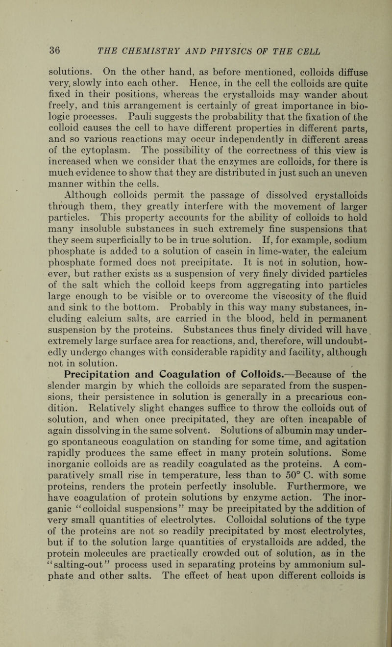 solutions. On the other hand, as before mentioned, colloids diffuse very, slowly into each other. Hence, in the cell the colloids are quite fixed in their positions, whereas the crystalloids may wander about freely, and this arrangement is certainly of great importance in bio- logic processes. Pauli suggests the probability that the fixation of the colloid causes the cell to have different properties in different parts, and so various reactions may occur independently in different areas of the cytoplasm. The possibility of the correctness of this view is increased when we consider that the enzymes are colloids, for there is much evidence to show that they are distributed in just such an uneven manner within the cells. Although colloids permit the passage of dissolved crystalloids through them, they greatly interfere with the movement of larger particles. This property accounts for the ability of colloids to hold many insoluble substances in such extremely fine suspensions that they seem superficially to be in true solution. If, for example, sodium phosphate is added to a solution of casein in lime-water, the calcium phosphate formed does not precipitate. It is not in solution, how- ever, but rather exists as a suspension of very finely divided particles of the salt which the colloid keeps from aggregating into particles large enough to be visible or to overcome the viscosity of the fluid and sink to the bottom. Probably in this way many substances, in- cluding calcium salts, are carried in the blood, held in permanent suspension by the proteins. Substances thus finely divided will have. extremely large surface area for reactions, and, therefore, will undoubt- edly undergo changes with considerable rapidity and facility, although not in solution. Precipitation and Coagulation of Colloids.—Because of the slender margin by which the colloids are separated from the suspen- sions, their persistence in solution is generally in a precarious con- dition. Relatively slight changes sufh.ce to throw the colloids out of solution, and when once precipitated, they are often incapable of again dissolving in the same solvent. Solutions of albumin may under- go spontaneous coagulation on standing for some time, and agitation rapidly produces the same effect in many protein solutions. Some inorganic colloids are as readily coagulated as the proteins. A com- paratively small rise in temperature, less than to 50° C. with some proteins, renders the protein perfectly insoluble. Furthermore, we have coagulation of protein solutions by enzyme action. The inor- ganic “colloidal suspensions” may be precipitated by the addition of very small quantities of electrolytes. Colloidal solutions of the type of the proteins are not so readily precipitated by most electrolytes, but if to the solution large quantities of crystalloids are added, the protein molecules are practically crowded out of solution, as in the “salting-out” process used in separating proteins by ammonium sul- phate and other salts. The effect of heat upon different colloids is