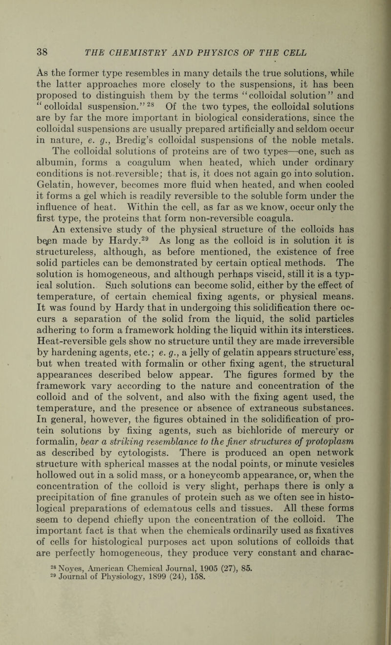 As the former type resembles in many details the true solutions, while the latter approaches more closely to the suspensions, it has been proposed to distinguish them by the terms “colloidal solution” and “colloidal suspension.”28 Of the two types, the colloidal solutions are by far the more important in biological considerations, since the colloidal suspensions are usually prepared artificially and seldom occur in nature, e. g., Bredig’s colloidal suspensions of the noble metals. The colloidal solutions of proteins are of two types—one, such as albumin, forms a coagulum when heated, which under ordinary conditions is not reversible; that is, it does not again go into solution. Gelatin, however, becomes more fluid when heated, and when cooled it forms a gel which is readily reversible to the soluble form under the influence of heat. Within the cell, as far as we know, occur only the first type, the proteins that form non-reversible coagula. An extensive study of the physical structure of the colloids has bqpn made by Hardy.29 As long as the colloid is in solution it is structureless, although, as before mentioned, the existence of free solid particles can be demonstrated by certain optical methods. The solution is homogeneous, and although perhaps viscid, still it is a typ- ical solution. Such solutions can become solid, either by the effect of temperature, of certain chemical fixing agents, or physical means. It was found by Hardy that in undergoing this solidification there oc- curs a separation of the solid from the liquid, the solid particles adhering to form a framework holding the liquid within its interstices. Heat-reversible gels show no structure until they are made irreversible by hardening agents, etc.; e. g., a jelly of gelatin appears structure1 ess, but when treated with formalin or other fixing agent, the structural appearances described below appear. The figures formed by the framework vary according to the nature and concentration of the colloid and of the solvent, and also with the fixing agent used, the temperature, and the presence or absence of extraneous substances. In general, however, the figures obtained in the solidification of pro- tein solutions by fixing agents, such as bichloride of mercury or formalin, bear a striking resemblance to the finer structures of protoplasm as described by cytologists. There is produced an open network structure with spherical masses at the nodal points, or minute vesicles hollowed out in a solid mass, or a honeycomb appearance, or, when the concentration of the colloid is very slight, perhaps there is only a precipitation of fine granules of protein such as we often see in histo- logical preparations of edematous cells and tissues. All these forms seem to depend chiefly upon the concentration of the colloid. The important fact is that when the chemicals ordinarily used as fixatives of cells for histological purposes act upon solutions of colloids that are perfectly homogeneous, they produce very constant and charac- 28 Noyes, American Chemical Journal, 1905 (27), 85. 29 Journal of Physiology, 1899 (24), 158.