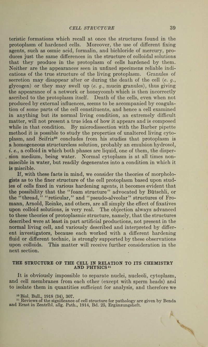 teristic formations which recall at once the structures found in the protoplasm of hardened cells. Moreover, the use of different fixing agents, such as osmic acid, formalin, and bichloride of mercury, pro- duces just the same differences in the structure of colloidal solutions that they produce in the protoplasm of cells hardened by them. Neither are the appearances' seen in unfixed specimens reliable indi- cations of the true structure of the living protoplasm. Granules of secretion may disappear after or during the death of the cell (e. g., glycogen) or they may swell up (e. g., mucin granules), thus giving the appearance of a network or honeycomb which is then incorrectly ascribed to the protoplasm itself. Death of the cells, even when not produced by external influences, seems to be accompanied by coagula- tion of some parts of the cell constituents, and hence a cell examined in anything but its normal living condition, an extremely difficult matter, will not present a true idea of how it appears and is composed while in that condition. By microdissection with the Barber pipette method it is possible to study the properties of unaltered living cyto- plasm, and Seifriz30 concludes from his studies that protoplasm is a homogeneous structureless solution, probably an emulsion hydrosol, i. e., a colloid in which both phases are liquid, one of them, the disper- sion medium, being water. Normal cytoplasm is at all times non- miscible in water, but readily degenerates into a condition in which it is miscible. If, with these facts in mind, we consider the theories of morpholo- gists as to the finer structure of the cell protoplasm based upon stud- ies of cells fixed in various hardening agents, it becomes evident that the possibility that the “foam structure” advocated by Biitschli, or the “thread,” “reticular,” and “pseudo-alveolar” structures of Fro- mann, Arnold, Reinke, and others, are all simply the effect of fixatives upon colloid solutions, is very real. The objection always advanced to these theories of protoplasmic structure, namely, that the structures described were at least in part artificial productions, not present in the normal living cell, and variously described and interpreted by differ- ent investigators, because each worked with a different hardening fluid or different technic, is strongly supported by these observations upon colloids. This matter will receive further consideration in the next section. THE STRUCTURE OF THE CELL IN RELATION TO ITS CHEMISTRY AND PHYSICS31 It is obviously impossible to separate nuclei, nucleoli, cytoplasm, and cell membranes from each other (except with sperm heads) and to isolate them in quantities sufficient for analysis, and therefore we 30 Biol. Bull., 1918 (34), 307. 31 Reviews of the significance of cell structure for pathology are given by Benda and Ernst in Zentrlbl. allg. Path., 1914, Bd. 25, Erganzungsheft.