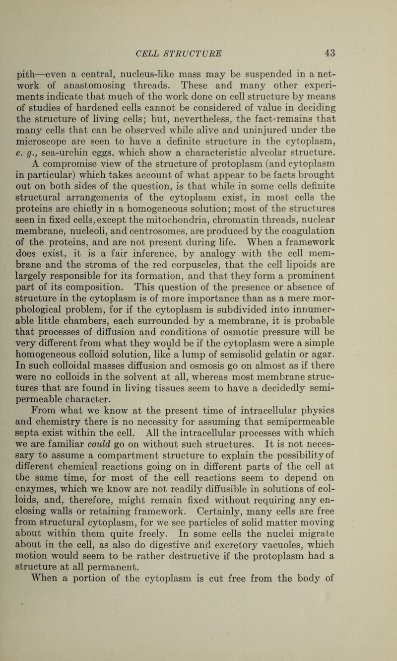 pith—even a central, nucleus-like mass may be suspended in a net- work of anastomosing threads. These and many other experi- ments indicate that much of the work done on cell structure by means of studies of hardened cells cannot be considered of value in deciding the structure of living cells; but, nevertheless, the fact'remains that many cells that can be observed while alive and uninjured under the microscope are seen to have a definite structure in the cytoplasm, e. g.f sea-urchin eggs, which show a characteristic alveolar structure. A compromise view of the structure of protoplasm (and cytoplasm in particular) which takes account of what appear to be facts brought out on both sides of the question, is that while in some cells definite structural arrangements of the cytoplasm exist, in most cells the proteins are chiefly in a homogeneous solution; most of the structures seen in fixed cells, except the mitochondria, chromatin threads, nuclear membrane, nucleoli, and centrosomes, are produced by the coagulation of the proteins, and are not present during life. When a framework does exist, it is a fair inference, by analogy with the cell mem- brane and the stroma of the red corpuscles, that the cell lipoids are largely responsible for its formation, and that they form a prominent part of its composition. This question of the presence or absence of structure in the cytoplasm is of more importance than as a mere mor- phological problem, for if the cytoplasm is subdivided into innumer- able little chambers, each surrounded by a membrane, it is probable that processes of diffusion and conditions of osmotic pressure will be very different from what they would be if the cytoplasm were a simple homogeneous colloid solution, like a lump of semisolid gelatin or agar. In such colloidal masses diffusion and osmosis go on almost as if there were no colloids in the solvent at all, whereas most membrane struc- tures that are found in living tissues seem to have a decidedly semi- permeable character. From what we know at the present time of intracellular physics and chemistry there is no necessity for assuming that semipermeable septa exist within the cell. All the intracellular processes with which we are familiar could go on without such structures. It is not neces- sary to assume a compartment structure to explain the possibility of different chemical reactions going on in different parts of the cell at the same time, for most of the cell reactions seem to depend on enzymes, which we know are not readily diffusible in solutions of col- loids, and, therefore, might remain fixed without requiring any en- closing walls or retaining framework. Certainly, many cells are free from structural cytoplasm, for we see particles of solid matter moving about within them quite freely. In some cells the nuclei migrate about in the cell, as also do digestive and excretory vacuoles, which motion would seem to be rather destructive if the protoplasm had a structure at all permanent. When a portion of the cytoplasm is cut free from the body of