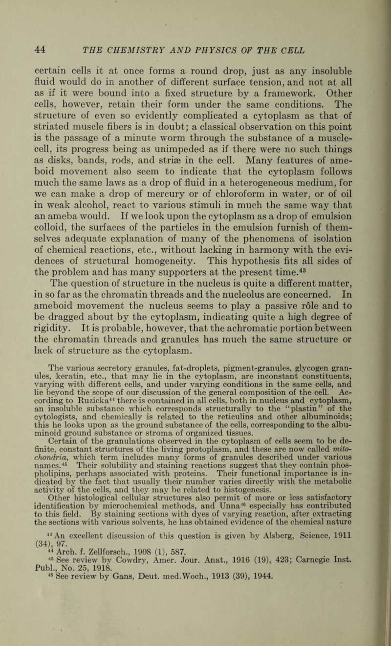certain cells it at once forms a round drop, just as any insoluble fluid would do in another of different surface tension, and not at all as if it were bound into a fixed structure by a framework. Other cells, however, retain their form under the same conditions. The structure of even so evidently complicated a cytoplasm as that of striated muscle fibers is in doubt; a classical observation on this point is the passage of a minute worm through the substance of a muscle- cell, its progress being as unimpeded as if there were no such things as disks, bands, rods, and striae in the cell. Many features of ame- boid movement also seem to indicate that the cytoplasm follows much the same laws as a drop of fluid in a heterogeneous medium, for we can make a drop of mercury or of chloroform in water, or of oil in weak alcohol, react to various stimuli in much the same way that an ameba would. If we look upon the cytoplasm as a drop of emulsion colloid, the surfaces of the particles in the emulsion furnish of them- selves adequate explanation of many of the phenomena of isolation of chemical reactions, etc., without lacking in harmony with the evi- dences of structural homogeneity. This hypothesis fits all sides of the problem and has many supporters at the present time.43 The question of structure in the nucleus is quite a different matter, in so far as the chromatin threads and the nucleolus are concerned. In ameboid movement the nucleus seems to play a passive role and to be dragged about by the cytoplasm, indicating quite a high degree of rigidity. It is probable, however, that the achromatic portion between the chromatin threads and granules has much the same structure or lack of structure as the cytoplasm. The various secretory granules, fat-droplets, pigment-granules, glycogen gran- ules, keratin, etc., that may lie in the cytoplasm, are inconstant constituents, varying with different cells, and under varying conditions in the same cells, and lie beyond the scope of our discussion of the general composition of the cell. Ac- cording to Ruzicka44 there is contained in all cells, both in nucleus and cytoplasm, an insoluble substance which corresponds structurally to the “plastin” of the cytologists, and chemically is related to the reticulins and other albuminoids; this he looks upon as the ground substance of the cells, corresponding to the albu- minoid ground substance or stroma of organized tissues. Certain of the granulations observed in the cytoplasm of cells seem to be de- finite, constant structures of the living protoplasm, and these are now called mito- chondria, which term includes many forms of granules described under various names.45 Their solubility and staining reactions suggest that they contain phos- pholipins, perhaps associated with proteins. Their functional importance is in- dicated by the fact that usually their number varies directly with the metabolic activity of the cells, and they may be related to histogenesis. Other histological cellular structures also permit of more or less satisfactory identification by microchemical methods, and Unna46 especially has contributed to this field. By staining sections with dyes of varying reaction, after extracting the sections with various solvents, he has obtained evidence of the chemical nature 43 An excellent discussion of this question is given by Alsberg, Science, 1911 (34), 97. 44 Arch. f. Zellforsch., 1908 (1), 587. 45 See review by Cowdry, Amer. Jour. Anat., 1916 (19), 423; Carnegie Inst. Publ., No. 25, 1918. 46 See review by Gans, Deut. med.Woch., 1913 (39), 1944.