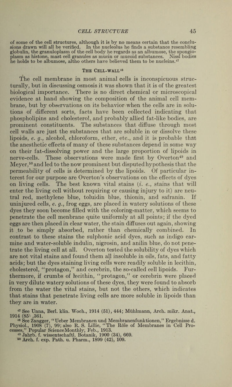 of some of the cell structures, although it is by no means certain that the conclu- sions drawn will all be verified. In the nucleolus he finds a substance resembling globulin, the granuloplasm of the cell body he regards as an albumose, the spongio- plasm as histone, mast cell granules as mucin or mucoid substances. Nissl bodies he holds to be albumose, altho others have believed them to be nucleins.47 The Cell-wall48 The cell membrane in most animal cells is inconspicuous struc- turally, but in discussing osmosis it was shown that it is of the greatest biological importance. There is no direct chemical or microscopical evidence at hand showing the composition of the animal cell mem- brane, but by observations on its behavior when the cells are in solu- tions of different sorts, facts have been collected indicating that phospholipins and cholesterol, and probably allied fat-like bodies, are prominent constituents. The substances that diffuse through most cell walls are just the substances that are soluble in or dissolve these lipoids, e. g., alcohol, chloroform, ether, etc., and it is probable that the anesthetic effects of many of these substances depend in some way on their fat-dissolving power and the large proportion of lipoids in nerve-cells. These observations were made first by Overton49 and Meyer,50 and led to the now prominent but disputed hypothesis that the permeability of cells is determined by the lipoids. Of particular in- terest for our purpose are Overton’s observations on the effects of dyes on living cells. The best known vital stains (i. e., stains that will enter the living cell without requiring or causing injury to it) are neu- tral red, methylene blue, toluidin blue, thionin, and safranin. If uninjured cells, e. g., frog eggs, are placed in watery solutions of these dyes they soon become filled with the coloring-matter, which seems to penetrate the cell menbrane quite uniformly at all points; if the dyed eggs are then placed in clear water, the stain diffuses out again, showing it to be simply absorbed, rather than chemically combined. In contrast to these stains the sulphonic acid dyes, such as indigo car- mine and water-soluble indulin, nigrosin, and anilin blue, do not pene- trate the living cell at all. Overton tested the solubility of dyes which are not vital stains and found them all insoluble in oils, fats, and fatty acids; but the dyes staining living cells were readily soluble in lecithin, cholesterol, “protagon,” and cerebrin, the so-called cell lipoids. Fur- thermore, if crumbs of lecithin, “protagon,” or cerebrin were placed in very dilute watery solutions of these dyes, they were found to absorb from the water the vital stains, but not the others, which indicates that stains that penetrate living cells are more soluble in lipoids than they are in water. 47 See Unna, Berl. klin. Woch., 1914 (51), 444; Mtihlmann, Arch. mikr. Anat., 1914 (85^ ,361. 48 See Zangger, “Ueber Membranen und Membranenfunktionen,” Ergebnisse d. Physiol., 1908 (7), 99; also R. S. Lillie, “The Role of Membranes in Cell Pro- cesses,” Popular Science Monthly, Feb., 1913. 49 Jahrb. f. wissentschaftl. Botanik, 1900 (34), 669. 60 Arch. f. exp. Path. u. Pharm., 1899 (42), 109.