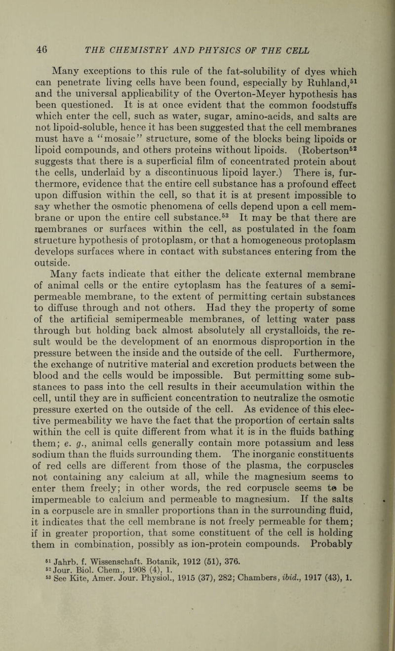 Many exceptions to this rule of the fat-solubility of dyes which can penetrate living cells have been found, especially by Ruhland,51 and the universal applicability of the Overton-Meyer hypothesis has been questioned. It is at once evident that the common foodstuffs which enter the cell, such as water, sugar, amino-acids, and salts are not lipoid-soluble, hence it has been suggested that the cell membranes must have a “mosaic” structure, some of the blocks being lipoids or lipoid compounds, and others proteins without lipoids. (Robertson52 suggests that there is a superficial film of concentrated protein about the cells, underlaid by a discontinuous lipoid layer.) There is, fur- thermore, evidence that the entire cell substance has a profound effect upon diffusion within the cell, so that it is at present impossible to say whether the osmotic phenomena of cells depend upon a cell mem- brane or upon the entire cell substance.53 It may be that there are membranes or surfaces within the cell, as postulated in the foam structure hypothesis of protoplasm, or that a homogeneous protoplasm develops surfaces where in contact with substances entering from the outside. Many facts indicate that either the delicate external membrane of animal cells or the entire cytoplasm has the features of a semi- permeable membrane, to the extent of permitting certain substances to diffuse through and not others. Had they the property of some of the artificial semipermeable membranes, of letting water pass through but holding back almost absolutely all crystalloids, the re- sult would be the development of an enormous disproportion in the pressure between the inside and the outside of the cell. Furthermore, the exchange of nutritive material and excretion products between the blood and the cells would be impossible. But permitting some sub- stances to pass into the cell results in their accumulation within the cell, until they are in sufficient concentration to neutralize the osmotic pressure exerted on the outside of the cell. As evidence of this elec- tive permeability we have the fact that the proportion of certain salts within the cell is quite different from what it is in the fluids bathing them; e. g., animal cells generally contain more potassium and less sodium than the fluids surrounding them. The inorganic constituents of red cells are different from those of the plasma, the corpuscles not containing any calcium at all, while the magnesium seems to enter them freely; in other words, the red corpuscle seems to be impermeable to calcium and permeable to magnesium. If the salts in a corpuscle are in smaller proportions than in the surrounding fluid, it indicates that the cell membrane is not freely permeable for them; if in greater proportion, that some constituent of the cell is holding them in combination, possibly as ion-protein compounds. Probably 61 Jahrb. f. Wissenschaft. Botanik, 1912 (51), 376. 62 Jour. Biol. Chem., 1908 (4), 1. 63 See Kite, Amer. Jour. Physiol., 1915 (37), 282; Chambers, ibid., 1917 (43), 1.