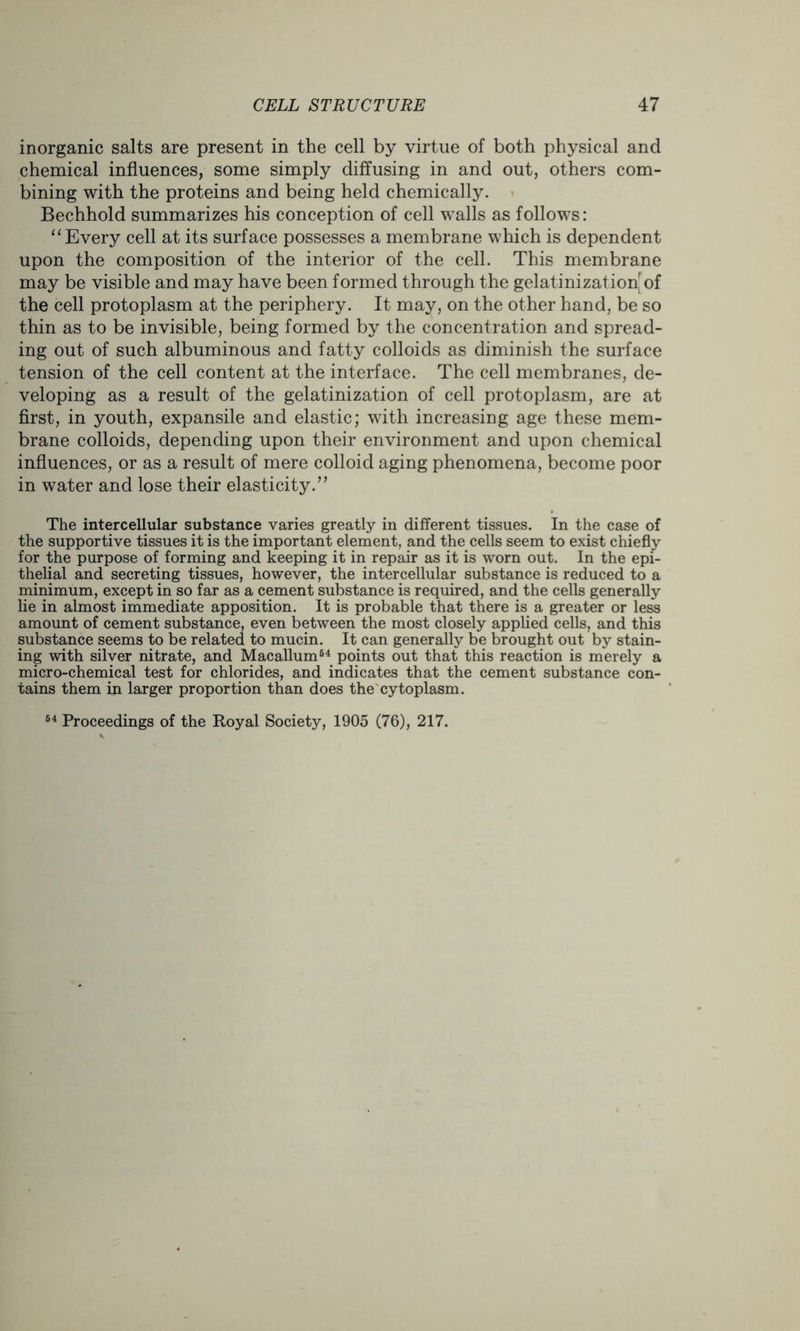 inorganic salts are present in the cell by virtue of both physical and chemical influences, some simply diffusing in and out, others com- bining with the proteins and being held chemically. Bechhold summarizes his conception of cell walls as follows: “ Every cell at its surface possesses a membrane which is dependent upon the composition of the interior of the cell. This membrane may be visible and may have been formed through the gelatinization of the cell protoplasm at the periphery. It may, on the other hand, be so thin as to be invisible, being formed by the concentration and spread- ing out of such albuminous and fatty colloids as diminish the surface tension of the cell content at the interface. The cell membranes, de- veloping as a result of the gelatinization of cell protoplasm, are at first, in youth, expansile and elastic; with increasing age these mem- brane colloids, depending upon their environment and upon chemical influences, or as a result of mere colloid aging phenomena, become poor in water and lose their elasticity.” The intercellular substance varies greatly in different tissues. In the case of the supportive tissues it is the important element, and the cells seem to exist chiefly for the purpose of forming and keeping it in repair as it is worn out. In the epi- thelial and secreting tissues, however, the intercellular substance is reduced to a minimum, except in so far as a cement substance is required, and the cells generally lie in almost immediate apposition. It is probable that there is a greater or less amount of cement substance, even between the most closely applied cells, and this substance seems to be related to mucin. It can generally be brought out by stain- ing with silver nitrate, and Macallum64 points out that this reaction is merely a micro-chemical test for chlorides, and indicates that the cement substance con- tains them in larger proportion than does the cytoplasm. 64 Proceedings of the Royal Society, 1905 (76), 217.